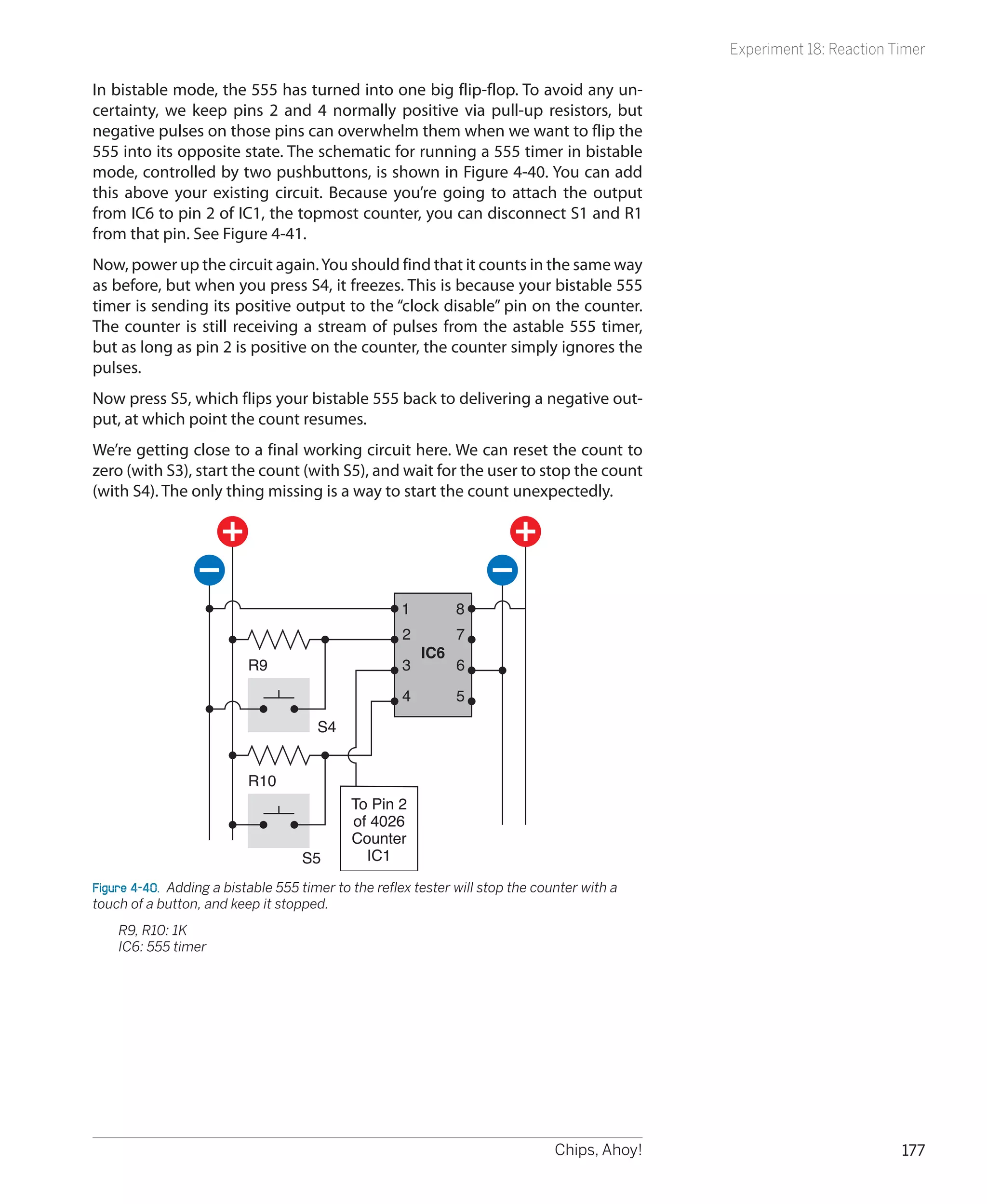Experiment 18: Reaction Timer

In bistable mode, the 555 has turned into one big flip-flop. To avoid any un-
certainty, we keep pins 2 and 4 normally positive via pull-up resistors, but
negative pulses on those pins can overwhelm them when we want to flip the
555 into its opposite state. The schematic for running a 555 timer in bistable
mode, controlled by two pushbuttons, is shown in Figure 4-40. You can add
this above your existing circuit. Because you’re going to attach the output
from IC6 to pin 2 of IC1, the topmost counter, you can disconnect S1 and R1
from that pin. See Figure 4-41.
Now, power up the circuit again. You should find that it counts in the same way
as before, but when you press S4, it freezes. This is because your bistable 555
timer is sending its positive output to the “clock disable” pin on the counter.
The counter is still receiving a stream of pulses from the astable 555 timer,
but as long as pin 2 is positive on the counter, the counter simply ignores the
pulses.
Now press S5, which flips your bistable 555 back to delivering a negative out-
put, at which point the count resumes.
We’re getting close to a final working circuit here. We can reset the count to
zero (with S3), start the count (with S5), and wait for the user to stop the count
(with S4). The only thing missing is a way to start the count unexpectedly.




                                                     1         8
                                                     2         7
                                                         IC6
                          R9                         3         6

                                                     4         5
                                      S4


                          R10
                                            To Pin 2
                                            of 4026
                                            Counter
                                    S5        IC1

Figure 4-40.  Adding a bistable 555 timer to the reflex tester will stop the counter with a
touch of a button, and keep it stopped.
	   R9, R10: 1K
	   IC6: 555 timer




                                                                                Chips, Ahoy!                            177
 