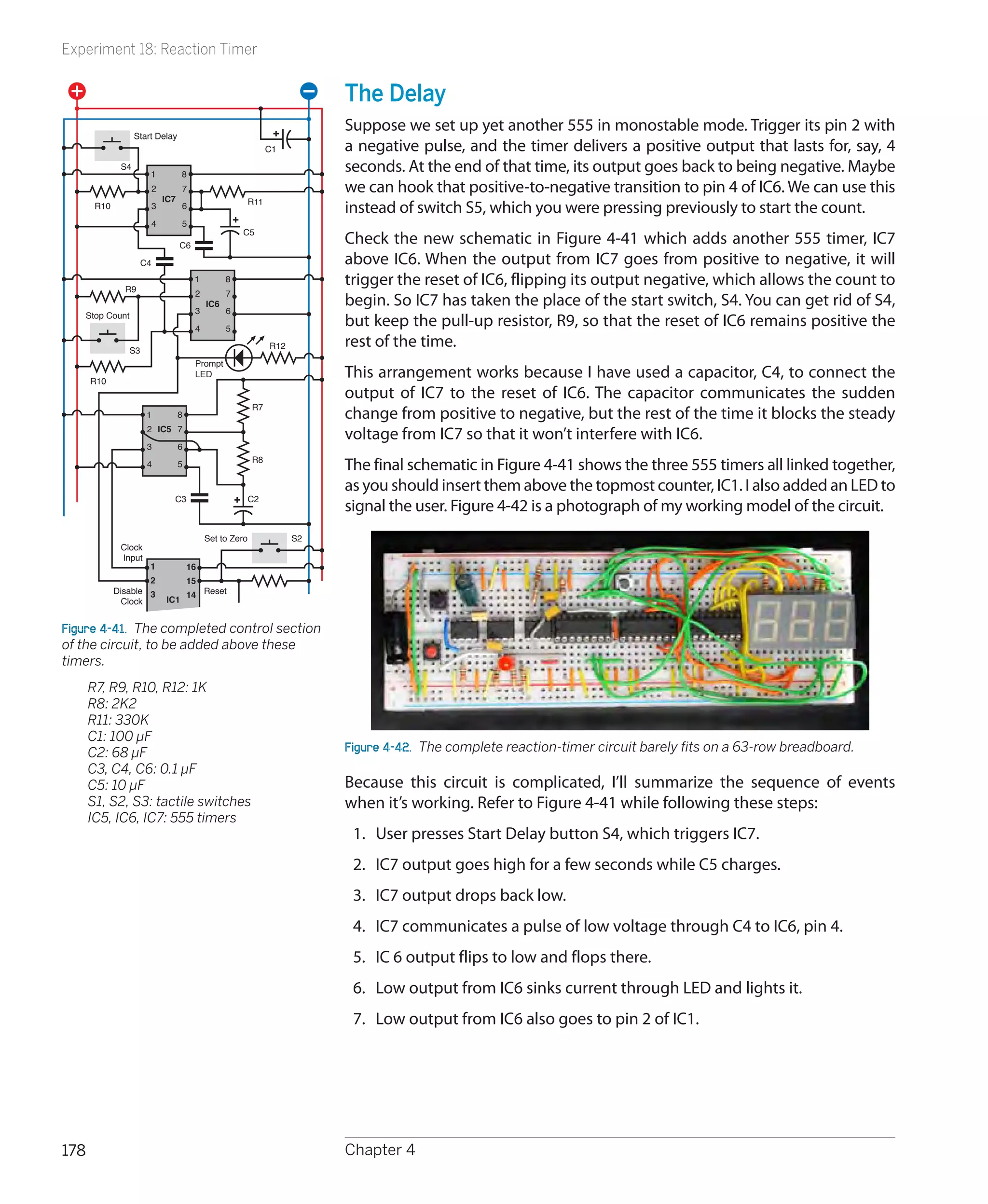 Experiment 18: Reaction Timer


                                                                           The Delay
                                                                           Suppose we set up yet another 555 in monostable mode. Trigger its pin 2 with
                   Start Delay
                                                                C1         a negative pulse, and the timer delivers a positive output that lasts for, say, 4
              S4
                       1           8
                                                                           seconds. At the end of that time, its output goes back to being negative. Maybe
                         2         7                                       we can hook that positive-to-negative transition to pin 4 of IC6. We can use this
                             IC7                          R11
       R10               3         6                                       instead of switch S5, which you were pressing previously to start the count.
                         4         5
                                                      C5
                                   C6
                                                                           Check the new schematic in Figure 4-41 which adds another 555 timer, IC7
                    C4                                                     above IC6. When the output from IC7 goes from positive to negative, it will
               R9
                                        1         8                        trigger the reset of IC6, flipping its output negative, which allows the count to
                                        2         7
                                            IC6                            begin. So IC7 has taken the place of the start switch, S4. You can get rid of S4,
    Stop Count                          3         6

                                        4         5
                                                                           but keep the pull-up resistor, R9, so that the reset of IC6 remains positive the
                S3
                                                                R12        rest of the time.
                                        Prompt
      R10
                                        LED                                This arrangement works because I have used a capacitor, C4, to connect the
                                                                           output of IC7 to the reset of IC6. The capacitor communicates the sudden
                                                          R7
                      1            8                                       change from positive to negative, but the rest of the time it blocks the steady
                      2 IC5 7
                                                                           voltage from IC7 so that it won’t interfere with IC6.
                      3            6
                                                          R8
                      4            5                                       The final schematic in Figure 4-41 shows the three 555 timers all linked together,
                                                                           as you should insert them above the topmost counter, IC1. I also added an LED to
                               C3                         C2
                                                                           signal the user. Figure 4-42 is a photograph of my working model of the circuit.
                                            Set to Zero               S2
              Clock
              Input
                       1               16
                     2                 15
             Disable 3                 14 Reset
               Clock         IC1


Figure 4-41.  The completed control section
of the circuit, to be added above these
timers.
	     R7, R9, R10, R12: 1K
	     R8: 2K2
	     R11: 330K
	     C1: 100 µF
	     C2: 68 µF                                                            Figure 4-42.  The complete reaction-timer circuit barely fits on a 63-row breadboard.
	     C3, C4, C6: 0.1 µF
	     C5: 10 µF                                                            Because this circuit is complicated, I’ll summarize the sequence of events
	     S1, S2, S3: tactile switches                                         when it’s working. Refer to Figure 4-41 while following these steps:
	     IC5, IC6, IC7: 555 timers
                                                                            1.	 User presses Start Delay button S4, which triggers IC7.
                                                                            2.	 IC7 output goes high for a few seconds while C5 charges.
                                                                            3.	 IC7 output drops back low.
                                                                            4.	 IC7 communicates a pulse of low voltage through C4 to IC6, pin 4.
                                                                            5.	 IC 6 output flips to low and flops there.
                                                                            6.	 Low output from IC6 sinks current through LED and lights it.
                                                                            7.	 Low output from IC6 also goes to pin 2 of IC1.




178                                                                        Chapter 4
 