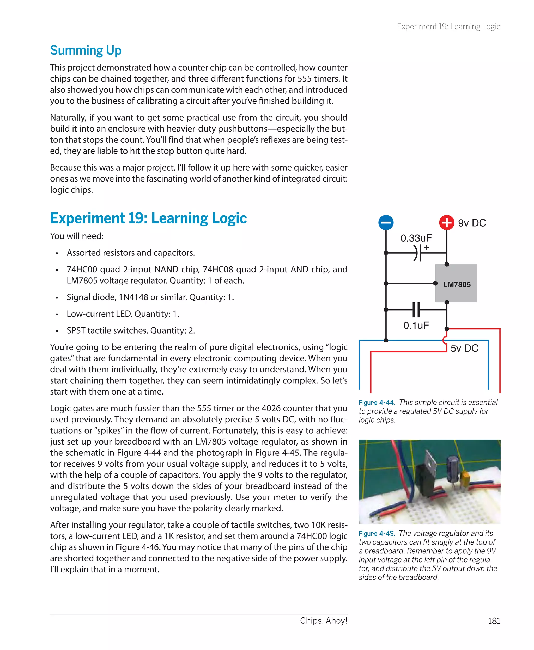Experiment 19: Learning Logic


Summing Up
This project demonstrated how a counter chip can be controlled, how counter
chips can be chained together, and three different functions for 555 timers. It
also showed you how chips can communicate with each other, and introduced
you to the business of calibrating a circuit after you’ve finished building it.
Naturally, if you want to get some practical use from the circuit, you should
build it into an enclosure with heavier-duty pushbuttons—especially the but-
ton that stops the count. You’ll find that when people’s reflexes are being test-
ed, they are liable to hit the stop button quite hard.
Because this was a major project, I’ll follow it up here with some quicker, easier
ones as we move into the fascinating world of another kind of integrated circuit:
logic chips.


Experiment 19: Learning Logic                                                                                        9v DC
You will need:                                                                                    0.33uF
 •	 Assorted resistors and capacitors.
 •	 74HC00 quad 2-input NAND chip, 74HC08 quad 2-input AND chip, and
    LM7805 voltage regulator. Quantity: 1 of each.                                                              LM7805
 •	 Signal diode, 1N4148 or similar. Quantity: 1.
 •	 Low-current LED. Quantity: 1.
 •	 SPST tactile switches. Quantity: 2.                                                            0.1uF

You’re going to be entering the realm of pure digital electronics, using “logic                                    5v DC
gates” that are fundamental in every electronic computing device. When you
deal with them individually, they’re extremely easy to understand. When you
start chaining them together, they can seem intimidatingly complex. So let’s
start with them one at a time.
                                                                                     Figure 4-44.  This simple circuit is essential
Logic gates are much fussier than the 555 timer or the 4026 counter that you         to provide a regulated 5V DC supply for
used previously. They demand an absolutely precise 5 volts DC, with no fluc-         logic chips.
tuations or “spikes” in the flow of current. Fortunately, this is easy to achieve:
just set up your breadboard with an LM7805 voltage regulator, as shown in
the schematic in Figure 4-44 and the photograph in Figure 4-45. The regula-
tor receives 9 volts from your usual voltage supply, and reduces it to 5 volts,
with the help of a couple of capacitors. You apply the 9 volts to the regulator,
and distribute the 5 volts down the sides of your breadboard instead of the
unregulated voltage that you used previously. Use your meter to verify the
voltage, and make sure you have the polarity clearly marked.
After installing your regulator, take a couple of tactile switches, two 10K resis-
tors, a low-current LED, and a 1K resistor, and set them around a 74HC00 logic       Figure 4-45.  The voltage regulator and its
                                                                                     two capacitors can fit snugly at the top of
chip as shown in Figure 4-46. You may notice that many of the pins of the chip       a breadboard. Remember to apply the 9V
are shorted together and connected to the negative side of the power supply.         input voltage at the left pin of the regula-
I’ll explain that in a moment.                                                       tor, and distribute the 5V output down the
                                                                                     sides of the breadboard.




                                                                    Chips, Ahoy!                                               181
 