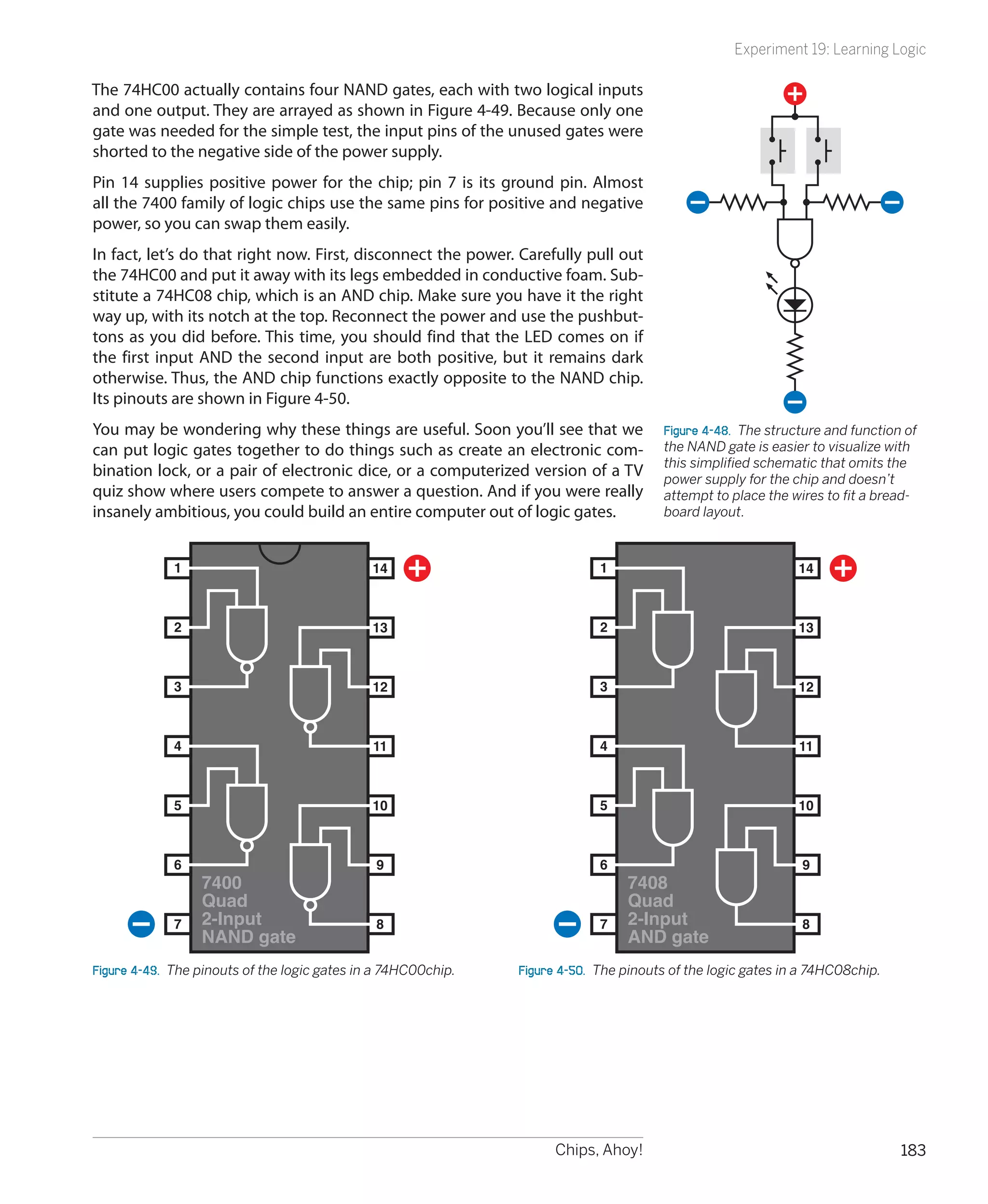 Experiment 19: Learning Logic

The 74HC00 actually contains four NAND gates, each with two logical inputs
and one output. They are arrayed as shown in Figure 4-49. Because only one
gate was needed for the simple test, the input pins of the unused gates were
shorted to the negative side of the power supply.
Pin 14 supplies positive power for the chip; pin 7 is its ground pin. Almost
all the 7400 family of logic chips use the same pins for positive and negative
power, so you can swap them easily.
In fact, let’s do that right now. First, disconnect the power. Carefully pull out
the 74HC00 and put it away with its legs embedded in conductive foam. Sub-
stitute a 74HC08 chip, which is an AND chip. Make sure you have it the right
way up, with its notch at the top. Reconnect the power and use the pushbut-
tons as you did before. This time, you should find that the LED comes on if
the first input AND the second input are both positive, but it remains dark
otherwise. Thus, the AND chip functions exactly opposite to the NAND chip.
Its pinouts are shown in Figure 4-50.
You may be wondering why these things are useful. Soon you’ll see that we               Figure 4-48.  The structure and function of
can put logic gates together to do things such as create an electronic com-             the NAND gate is easier to visualize with
                                                                                        this simplified schematic that omits the
bination lock, or a pair of electronic dice, or a computerized version of a TV          power supply for the chip and doesn’t
quiz show where users compete to answer a question. And if you were really              attempt to place the wires to fit a bread-
insanely ambitious, you could build an entire computer out of logic gates.              board layout.



             1                                 14                            1                                 14



             2                                 13                            2                                 13



             3                                 12                            3                                 12



             4                                 11                            4                                 11



             5                                 10                            5                                 10



             6                                 9                             6                                 9
                  7400                                                            7408
                  Quad                                                            Quad
             7    2-Input                      8                             7    2-Input                      8
                  NAND gate                                                       AND gate
Figure 4-49.  The pinouts of the logic gates in a 74HC00chip.   Figure 4-50.  The pinouts of the logic gates in a 74HC08chip.




                                                                      Chips, Ahoy!                                              183
 