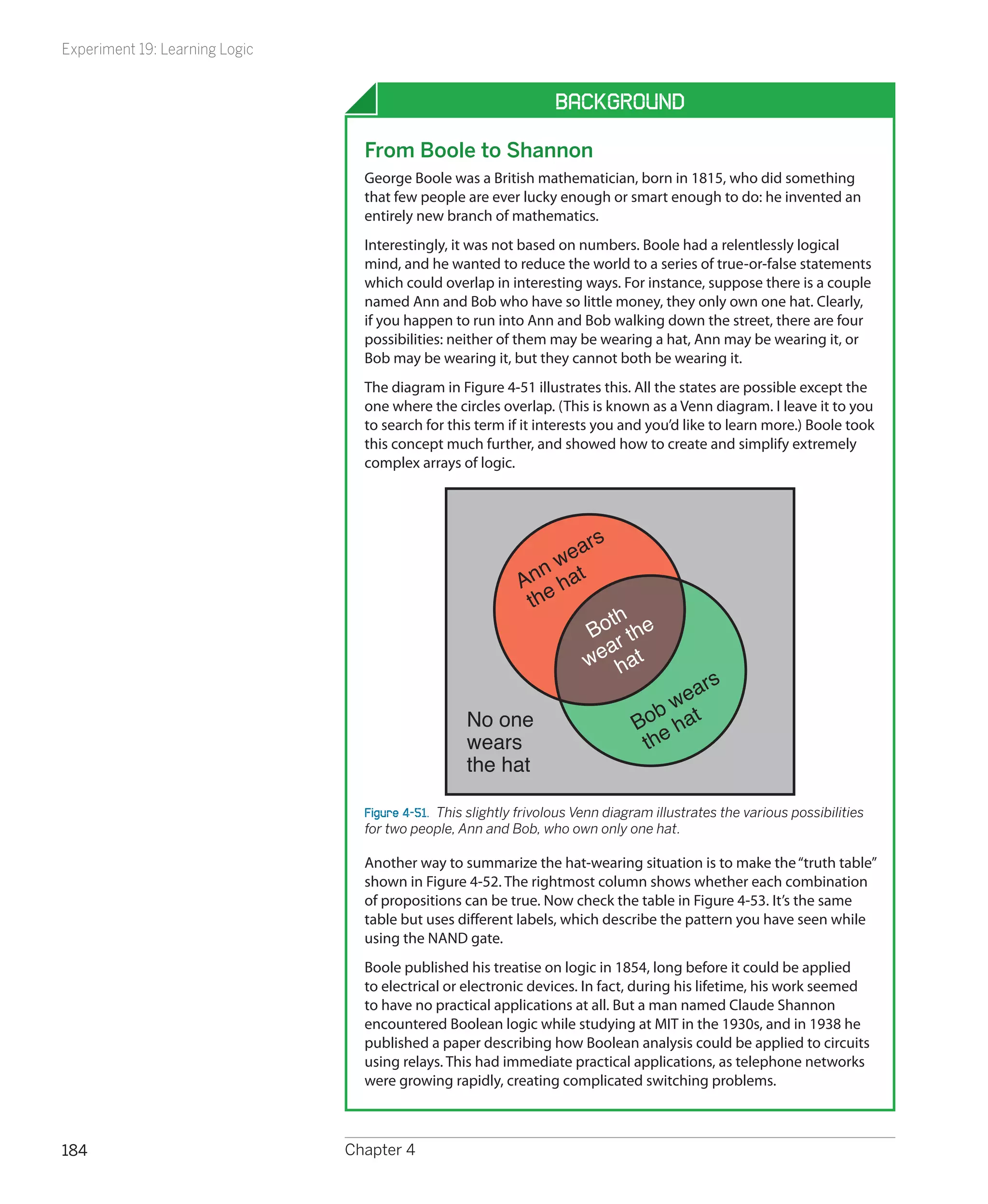 Experiment 19: Learning Logic


                                                                   Background

                                  From Boole to Shannon
                                  George Boole was a British mathematician, born in 1815, who did something
                                  that few people are ever lucky enough or smart enough to do: he invented an
                                  entirely new branch of mathematics.
                                  Interestingly, it was not based on numbers. Boole had a relentlessly logical
                                  mind, and he wanted to reduce the world to a series of true-or-false statements
                                  which could overlap in interesting ways. For instance, suppose there is a couple
                                  named Ann and Bob who have so little money, they only own one hat. Clearly,
                                  if you happen to run into Ann and Bob walking down the street, there are four
                                  possibilities: neither of them may be wearing a hat, Ann may be wearing it, or
                                  Bob may be wearing it, but they cannot both be wearing it.
                                  The diagram in Figure 4-51 illustrates this. All the states are possible except the
                                  one where the circles overlap. (This is known as a Venn diagram. I leave it to you
                                  to search for this term if it interests you and you’d like to learn more.) Boole took
                                  this concept much further, and showed how to create and simplify extremely
                                  complex arrays of logic.




                                                                     ars
                                                                n we
                                                             An hat
                                                              the
                                                                         th
                                                                      Bo r the
                                                                         a
                                                                      we hat
                                                                                         ars
                                                                                    b we
                                                    No one                       Bo hat
                                                    wears                         the
                                                    the hat

                                  Figure 4-51.  This slightly frivolous Venn diagram illustrates the various possibilities
                                  for two people, Ann and Bob, who own only one hat.

                                  Another way to summarize the hat-wearing situation is to make the “truth table”
                                  shown in Figure 4-52. The rightmost column shows whether each combination
                                  of propositions can be true. Now check the table in Figure 4-53. It’s the same
                                  table but uses different labels, which describe the pattern you have seen while
                                  using the NAND gate.
                                  Boole published his treatise on logic in 1854, long before it could be applied
                                  to electrical or electronic devices. In fact, during his lifetime, his work seemed
                                  to have no practical applications at all. But a man named Claude Shannon
                                  encountered Boolean logic while studying at MIT in the 1930s, and in 1938 he
                                  published a paper describing how Boolean analysis could be applied to circuits
                                  using relays. This had immediate practical applications, as telephone networks
                                  were growing rapidly, creating complicated switching problems.



184                             Chapter 4
 