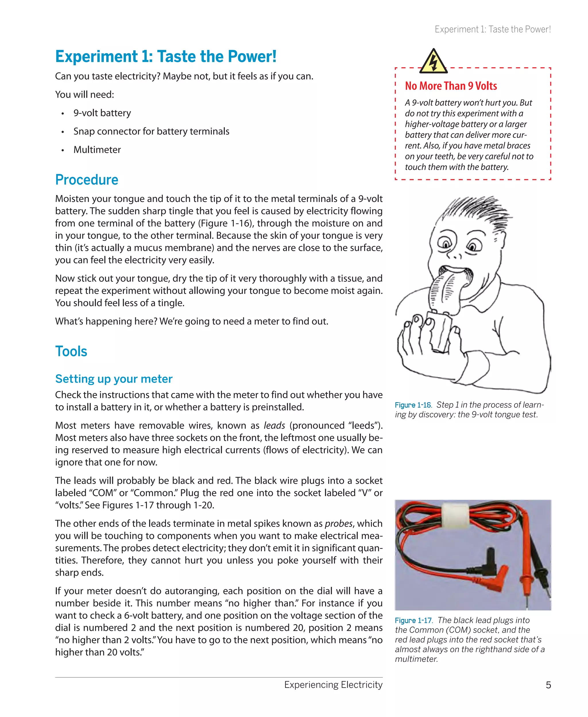 Experiment 1: Taste the Power!


Experiment 1: Taste the Power!
Can you taste electricity? Maybe not, but it feels as if you can.
                                                                                       No More Than 9 Volts
You will need:
                                                                                       A 9-volt battery won’t hurt you. But
 •	 9-volt battery                                                                     do not try this experiment with a
                                                                                       higher-voltage battery or a larger
 •	 Snap connector for battery terminals                                               battery that can deliver more cur-
 •	 Multimeter                                                                         rent. Also, if you have metal braces
                                                                                       on your teeth, be very careful not to
                                                                                       touch them with the battery.
Procedure
Moisten your tongue and touch the tip of it to the metal terminals of a 9-volt
battery. The sudden sharp tingle that you feel is caused by electricity flowing
from one terminal of the battery (Figure 1-16), through the moisture on and
in your tongue, to the other terminal. Because the skin of your tongue is very
thin (it’s actually a mucus membrane) and the nerves are close to the surface,
you can feel the electricity very easily.
Now stick out your tongue, dry the tip of it very thoroughly with a tissue, and
repeat the experiment without allowing your tongue to become moist again.
You should feel less of a tingle.
What’s happening here? We’re going to need a meter to find out.


Tools
Setting up your meter
Check the instructions that came with the meter to find out whether you have
to install a battery in it, or whether a battery is preinstalled.                   Figure 1-16.  Step 1 in the process of learn-
                                                                                    ing by discovery: the 9-volt tongue test.
Most meters have removable wires, known as leads (pronounced “leeds”).
Most meters also have three sockets on the front, the leftmost one usually be-
ing reserved to measure high electrical currents (flows of electricity). We can
ignore that one for now.
The leads will probably be black and red. The black wire plugs into a socket
labeled “COM” or “Common.” Plug the red one into the socket labeled “V” or
“volts.” See Figures 1-17 through 1-20.
The other ends of the leads terminate in metal spikes known as probes, which
you will be touching to components when you want to make electrical mea-
surements. The probes detect electricity; they don’t emit it in significant quan-
tities. Therefore, they cannot hurt you unless you poke yourself with their
sharp ends.
If your meter doesn’t do autoranging, each position on the dial will have a
number beside it. This number means “no higher than.” For instance if you
want to check a 6-volt battery, and one position on the voltage section of the      Figure 1-17.  The black lead plugs into
dial is numbered 2 and the next position is numbered 20, position 2 means           the Common (COM) socket, and the
“no higher than 2 volts.” You have to go to the next position, which means “no      red lead plugs into the red socket that’s
higher than 20 volts.”                                                              almost always on the righthand side of a
                                                                                    multimeter.


                                                         Experiencing Electricity                                                   5
 
