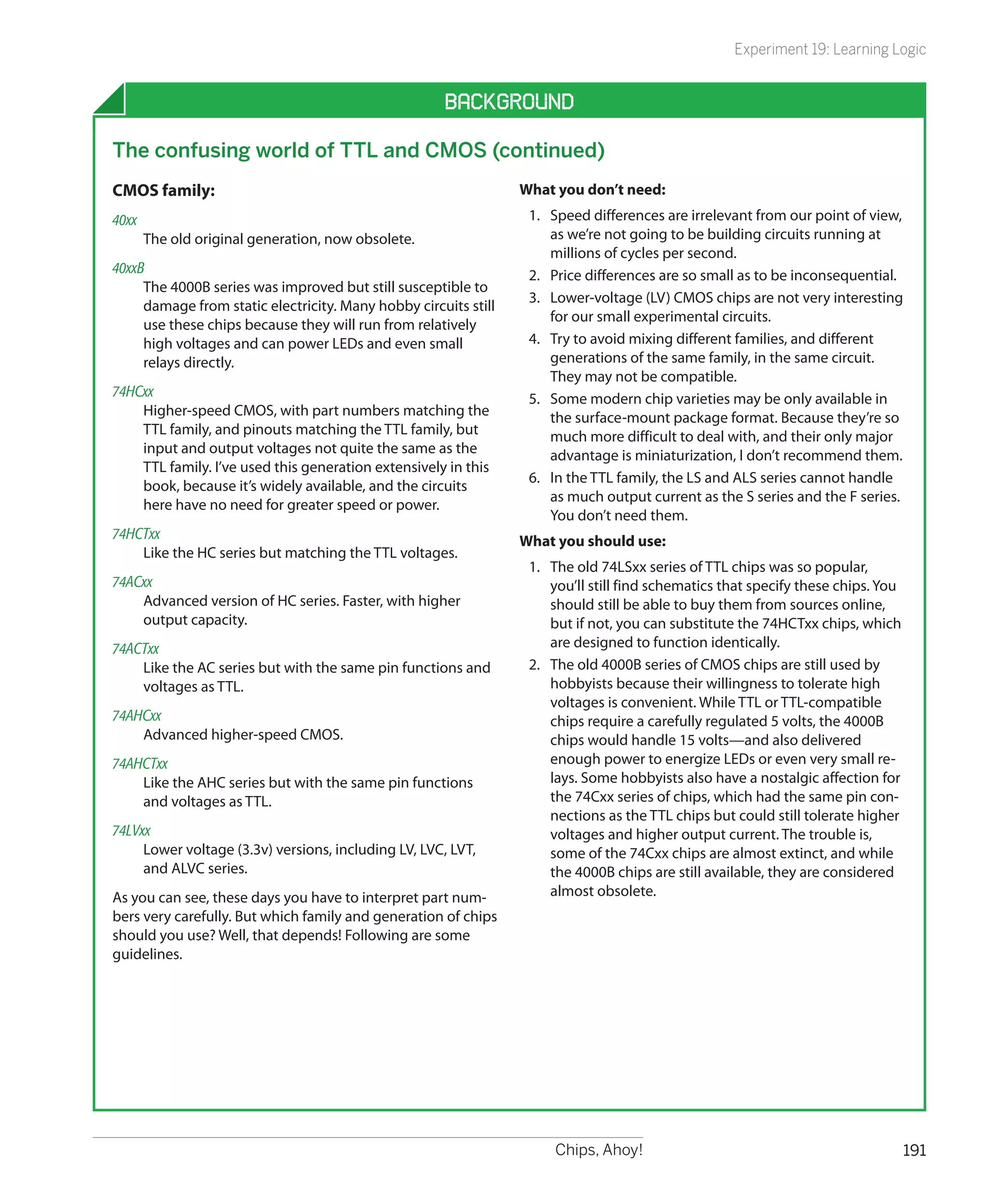 Experiment 19: Learning Logic


                                                     Background

The confusing world of TTL and CMOS (continued)
CMOS family:                                                     What you don’t need:
40xx		                                                            1.	 Speed differences are irrelevant from our point of view,
    The old original generation, now obsolete.                        as we’re not going to be building circuits running at
                                                                      millions of cycles per second.
40xxB	                                                            2.	 Price differences are so small as to be inconsequential.
     The 4000B series was improved but still susceptible to
                                                                  3.	 Lower-voltage (LV) CMOS chips are not very interesting
     damage from static electricity. Many hobby circuits still
                                                                      for our small experimental circuits.
     use these chips because they will run from relatively
     high voltages and can power LEDs and even small              4.	 Try to avoid mixing different families, and different
     relays directly.                                                 generations of the same family, in the same circuit.
                                                                      They may not be compatible.
74HCxx	                                                           5.	 Some modern chip varieties may be only available in
    Higher-speed CMOS, with part numbers matching the                 the surface-mount package format. Because they’re so
    TTL family, and pinouts matching the TTL family, but              much more difficult to deal with, and their only major
    input and output voltages not quite the same as the               advantage is miniaturization, I don’t recommend them.
    TTL family. I’ve used this generation extensively in this
                                                                  6.	 In the TTL family, the LS and ALS series cannot handle
    book, because it’s widely available, and the circuits
                                                                      as much output current as the S series and the F series.
    here have no need for greater speed or power.
                                                                      You don’t need them.
74HCTxx	                                                         What you should use:
    Like the HC series but matching the TTL voltages.
                                                                  1.	 The old 74LSxx series of TTL chips was so popular,
74ACxx	                                                               you’ll still find schematics that specify these chips. You
    Advanced version of HC series. Faster, with higher                should still be able to buy them from sources online,
    output capacity.                                                  but if not, you can substitute the 74HCTxx chips, which
74ACTxx	                                                              are designed to function identically.
    Like the AC series but with the same pin functions and        2.	 The old 4000B series of CMOS chips are still used by
    voltages as TTL.                                                  hobbyists because their willingness to tolerate high
                                                                      voltages is convenient. While TTL or TTL-compatible
74AHCxx	                                                              chips require a carefully regulated 5 volts, the 4000B
    Advanced higher-speed CMOS.                                       chips would handle 15 volts—and also delivered
74AHCTxx	                                                             enough power to energize LEDs or even very small re-
    Like the AHC series but with the same pin functions               lays. Some hobbyists also have a nostalgic affection for
    and voltages as TTL.                                              the 74Cxx series of chips, which had the same pin con-
                                                                      nections as the TTL chips but could still tolerate higher
74LVxx	                                                               voltages and higher output current. The trouble is,
     Lower voltage (3.3v) versions, including LV, LVC, LVT,           some of the 74Cxx chips are almost extinct, and while
     and ALVC series.                                                 the 4000B chips are still available, they are considered
As you can see, these days you have to interpret part num-            almost obsolete.
bers very carefully. But which family and generation of chips
should you use? Well, that depends! Following are some
guidelines.




                                                                      Chips, Ahoy!                                                 191
 