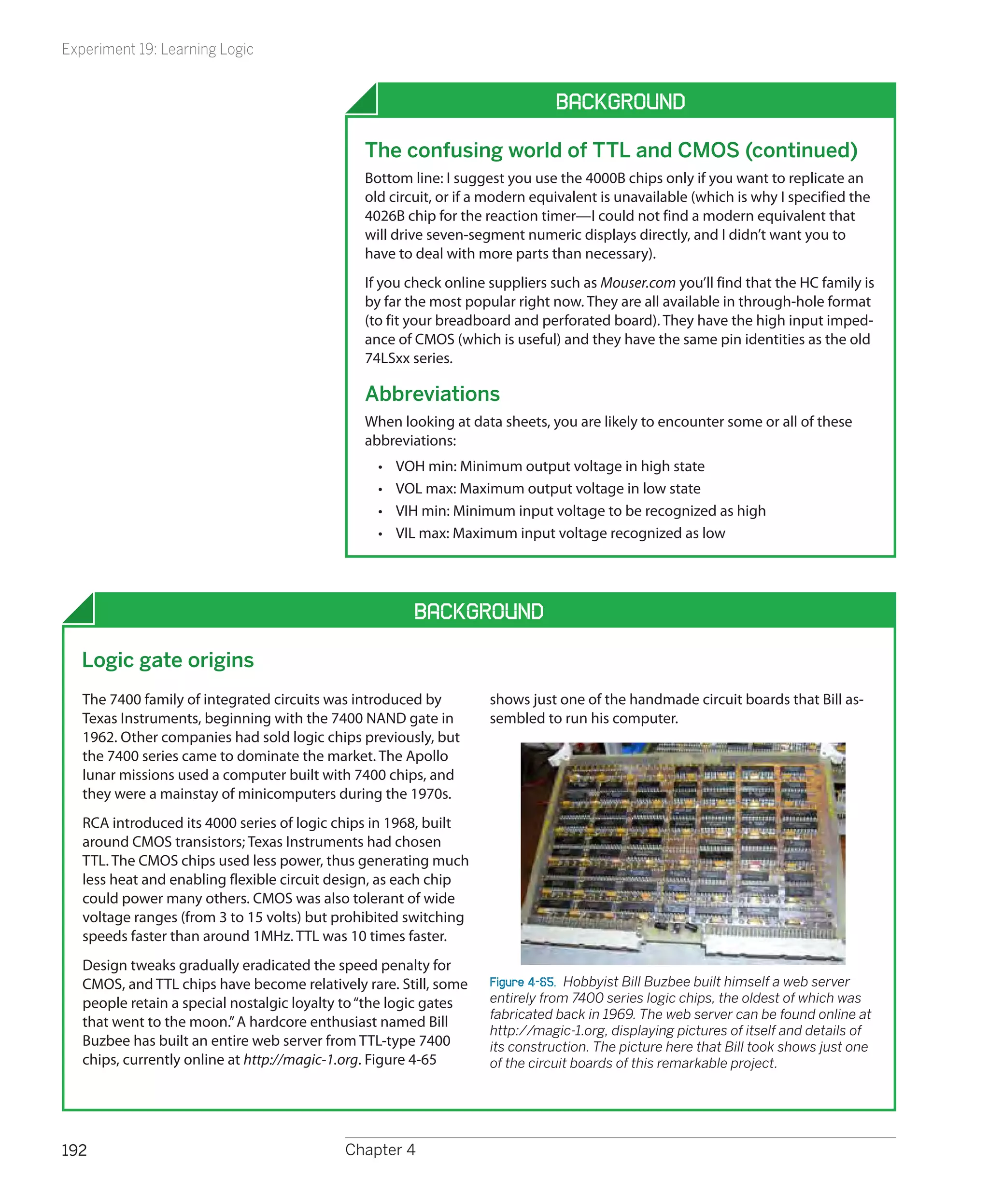 Experiment 19: Learning Logic


                                                                              Background

                                               The confusing world of TTL and CMOS (continued)
                                               Bottom line: I suggest you use the 4000B chips only if you want to replicate an
                                               old circuit, or if a modern equivalent is unavailable (which is why I specified the
                                               4026B chip for the reaction timer—I could not find a modern equivalent that
                                               will drive seven-segment numeric displays directly, and I didn’t want you to
                                               have to deal with more parts than necessary).
                                               If you check online suppliers such as Mouser.com you’ll find that the HC family is
                                               by far the most popular right now. They are all available in through-hole format
                                               (to fit your breadboard and perforated board). They have the high input imped-
                                               ance of CMOS (which is useful) and they have the same pin identities as the old
                                               74LSxx series.

                                               Abbreviations
                                               When looking at data sheets, you are likely to encounter some or all of these
                                               abbreviations:
                                                 •	   VOH min: Minimum output voltage in high state
                                                 •	   VOL max: Maximum output voltage in low state
                                                 •	   VIH min: Minimum input voltage to be recognized as high
                                                 •	   VIL max: Maximum input voltage recognized as low




                                                        Background

  Logic gate origins
   The 7400 family of integrated circuits was introduced by        shows just one of the handmade circuit boards that Bill as-
   Texas Instruments, beginning with the 7400 NAND gate in         sembled to run his computer.
   1962. Other companies had sold logic chips previously, but
   the 7400 series came to dominate the market. The Apollo
   lunar missions used a computer built with 7400 chips, and
   they were a mainstay of minicomputers during the 1970s.
   RCA introduced its 4000 series of logic chips in 1968, built
   around CMOS transistors; Texas Instruments had chosen
   TTL. The CMOS chips used less power, thus generating much
   less heat and enabling flexible circuit design, as each chip
   could power many others. CMOS was also tolerant of wide
   voltage ranges (from 3 to 15 volts) but prohibited switching
   speeds faster than around 1MHz. TTL was 10 times faster.
   Design tweaks gradually eradicated the speed penalty for
   CMOS, and TTL chips have become relatively rare. Still, some    Figure 4-65.  Hobbyist Bill Buzbee built himself a web server
   people retain a special nostalgic loyalty to “the logic gates   entirely from 7400 series logic chips, the oldest of which was
                                                                   fabricated back in 1969. The web server can be found online at
   that went to the moon.” A hardcore enthusiast named Bill
                                                                   http://magic-1.org, displaying pictures of itself and details of
   Buzbee has built an entire web server from TTL-type 7400        its construction. The picture here that Bill took shows just one
   chips, currently online at http://magic-1.org. Figure 4-65      of the circuit boards of this remarkable project.




192                                         Chapter 4
 