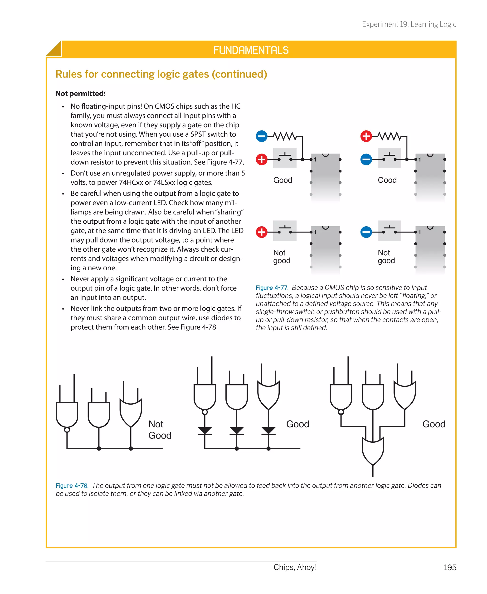 Experiment 19: Learning Logic


                                                    Fundamentals

Rules for connecting logic gates (continued)
Not permitted:
  •	 No floating-input pins! On CMOS chips such as the HC
     family, you must always connect all input pins with a
     known voltage, even if they supply a gate on the chip
     that you’re not using. When you use a SPST switch to
     control an input, remember that in its “off” position, it
     leaves the input unconnected. Use a pull-up or pull-
                                                                                      1                                   1
     down resistor to prevent this situation. See Figure 4-77.
  •	 Don’t use an unregulated power supply, or more than 5
     volts, to power 74HCxx or 74LSxx logic gates.                      Good                                Good
  •	 Be careful when using the output from a logic gate to
     power even a low-current LED. Check how many mil-
     liamps are being drawn. Also be careful when “sharing”
     the output from a logic gate with the input of another
     gate, at the same time that it is driving an LED. The LED                        1                                   1
     may pull down the output voltage, to a point where
     the other gate won’t recognize it. Always check cur-               Not                                 Not
     rents and voltages when modifying a circuit or design-             good                                good
     ing a new one.
  •	 Never apply a significant voltage or current to the
     output pin of a logic gate. In other words, don’t force      Figure 4-77.  Because a CMOS chip is so sensitive to input
     an input into an output.                                     fluctuations, a logical input should never be left “floating,” or
                                                                  unattached to a defined voltage source. This means that any
  •	 Never link the outputs from two or more logic gates. If      single-throw switch or pushbutton should be used with a pull-
     they must share a common output wire, use diodes to          up or pull-down resistor, so that when the contacts are open,
     protect them from each other. See Figure 4-78.               the input is still defined.




                               Not                                           Good                                             Good
                               Good




Figure 4-78.  The output from one logic gate must not be allowed to feed back into the output from another logic gate. Diodes can
be used to isolate them, or they can be linked via another gate.




                                                                        Chips, Ahoy!                                                  195
 