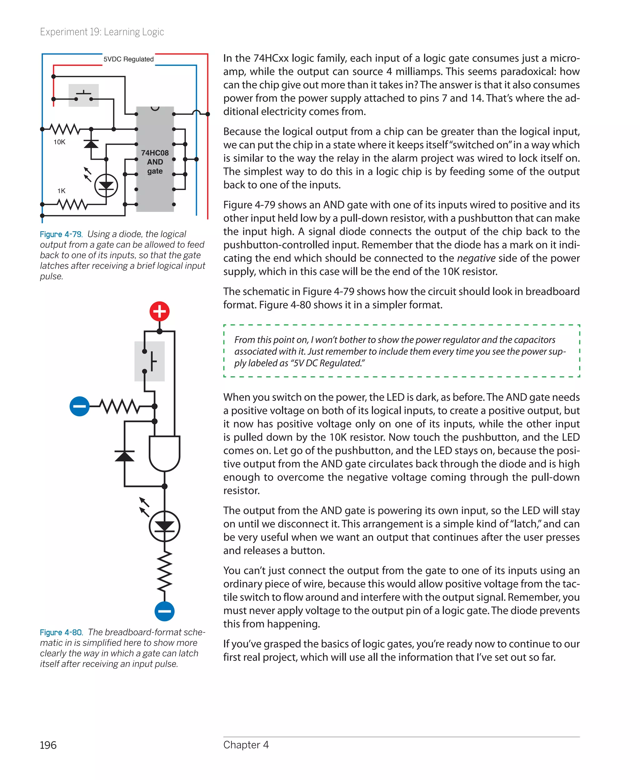 Experiment 19: Learning Logic

                 5VDC Regulated                 In the 74HCxx logic family, each input of a logic gate consumes just a micro-
                                                amp, while the output can source 4 milliamps. This seems paradoxical: how
                                                can the chip give out more than it takes in? The answer is that it also consumes
                                                power from the power supply attached to pins 7 and 14. That’s where the ad-
                                                ditional electricity comes from.
                                                Because the logical output from a chip can be greater than the logical input,
   10K
                                                we can put the chip in a state where it keeps itself “switched on” in a way which
                           74HC08
                            AND                 is similar to the way the relay in the alarm project was wired to lock itself on.
                            gate                The simplest way to do this in a logic chip is by feeding some of the output
      1K
                                                back to one of the inputs.
                                                Figure 4-79 shows an AND gate with one of its inputs wired to positive and its
                                                other input held low by a pull-down resistor, with a pushbutton that can make
Figure 4-79.  Using a diode, the logical        the input high. A signal diode connects the output of the chip back to the
output from a gate can be allowed to feed       pushbutton-controlled input. Remember that the diode has a mark on it indi-
back to one of its inputs, so that the gate     cating the end which should be connected to the negative side of the power
latches after receiving a brief logical input
pulse.                                          supply, which in this case will be the end of the 10K resistor.
                                                The schematic in Figure 4-79 shows how the circuit should look in breadboard
                                                format. Figure 4-80 shows it in a simpler format.


                                                  From this point on, I won’t bother to show the power regulator and the capacitors
                                                  associated with it. Just remember to include them every time you see the power sup-
                                                  ply labeled as “5V DC Regulated.”


                                                When you switch on the power, the LED is dark, as before. The AND gate needs
                                                a positive voltage on both of its logical inputs, to create a positive output, but
                                                it now has positive voltage only on one of its inputs, while the other input
                                                is pulled down by the 10K resistor. Now touch the pushbutton, and the LED
                                                comes on. Let go of the pushbutton, and the LED stays on, because the posi-
                                                tive output from the AND gate circulates back through the diode and is high
                                                enough to overcome the negative voltage coming through the pull-down
                                                resistor.
                                                The output from the AND gate is powering its own input, so the LED will stay
                                                on until we disconnect it. This arrangement is a simple kind of “latch,” and can
                                                be very useful when we want an output that continues after the user presses
                                                and releases a button.
                                                You can’t just connect the output from the gate to one of its inputs using an
                                                ordinary piece of wire, because this would allow positive voltage from the tac-
                                                tile switch to flow around and interfere with the output signal. Remember, you
                                                must never apply voltage to the output pin of a logic gate. The diode prevents
                                                this from happening.
Figure 4-80.  The breadboard-format sche-
matic in is simplified here to show more        If you’ve grasped the basics of logic gates, you’re ready now to continue to our
clearly the way in which a gate can latch       first real project, which will use all the information that I’ve set out so far.
itself after receiving an input pulse.




196                                             Chapter 4
 