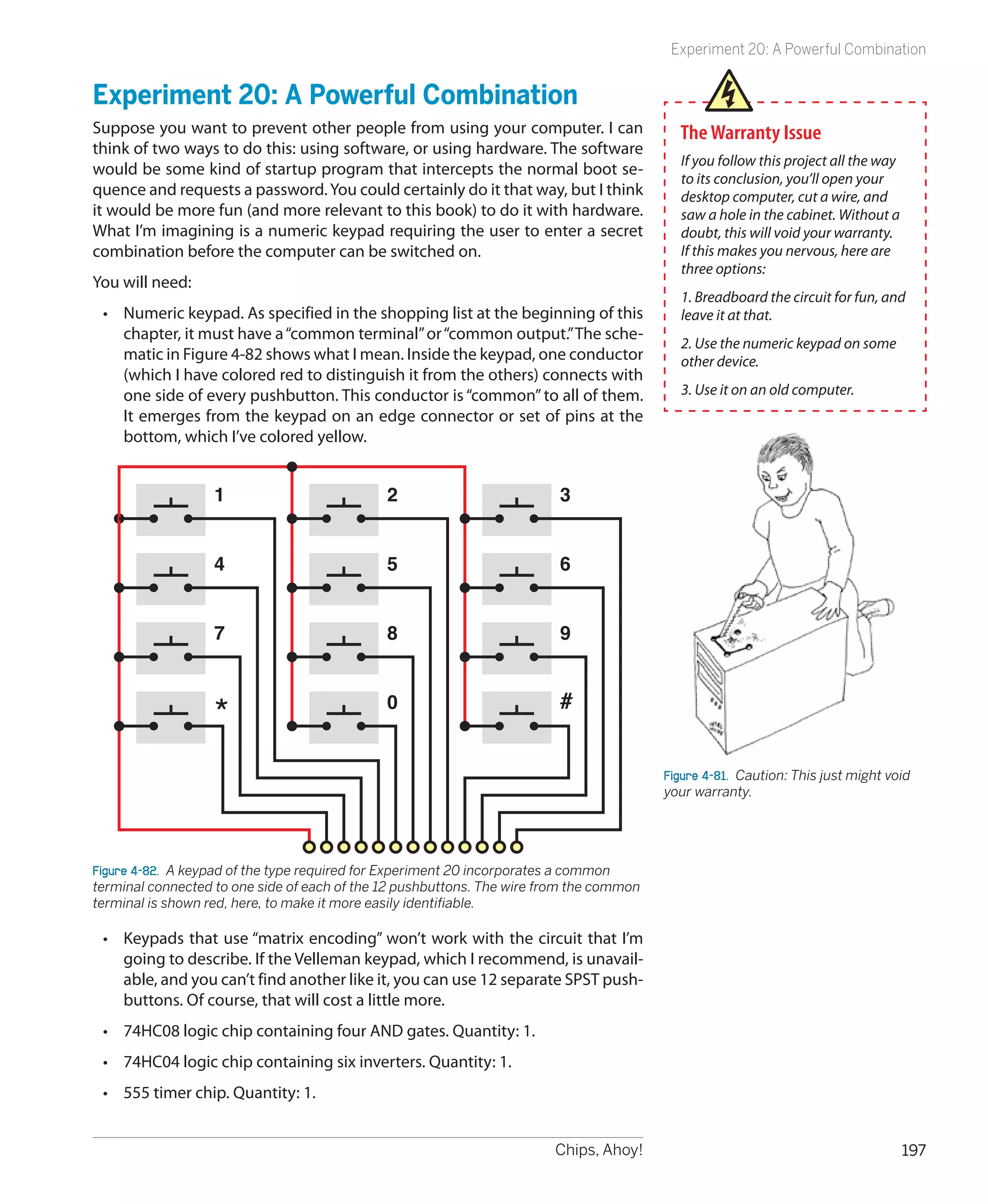 Experiment 20: A Powerful Combination


Experiment 20: A Powerful Combination
Suppose you want to prevent other people from using your computer. I can                   The Warranty Issue
think of two ways to do this: using software, or using hardware. The software
                                                                                           If you follow this project all the way
would be some kind of startup program that intercepts the normal boot se-
                                                                                           to its conclusion, you’ll open your
quence and requests a password. You could certainly do it that way, but I think            desktop computer, cut a wire, and
it would be more fun (and more relevant to this book) to do it with hardware.              saw a hole in the cabinet. Without a
What I’m imagining is a numeric keypad requiring the user to enter a secret                doubt, this will void your warranty.
combination before the computer can be switched on.                                        If this makes you nervous, here are
                                                                                           three options:
You will need:
                                                                                           1. Breadboard the circuit for fun, and
 •	 Numeric keypad. As specified in the shopping list at the beginning of this             leave it at that.
    chapter, it must have a “common terminal” or “common output.” The sche-
                                                                                           2. Use the numeric keypad on some
    matic in Figure 4-82 shows what I mean. Inside the keypad, one conductor               other device.
    (which I have colored red to distinguish it from the others) connects with
    one side of every pushbutton. This conductor is “common” to all of them.               3. Use it on an old computer.
    It emerges from the keypad on an edge connector or set of pins at the
    bottom, which I’ve colored yellow.


                   1                          2                          3


                   4                          5                          6


                   7                          8                          9


                                                                         #
                   *                          0


                                                                                         Figure 4-81.  Caution: This just might void
                                                                                         your warranty.




Figure 4-82.  A keypad of the type required for Experiment 20 incorporates a common
terminal connected to one side of each of the 12 pushbuttons. The wire from the common
terminal is shown red, here, to make it more easily identifiable.

 •	 Keypads that use “matrix encoding” won’t work with the circuit that I’m
    going to describe. If the Velleman keypad, which I recommend, is unavail-
    able, and you can’t find another like it, you can use 12 separate SPST push-
    buttons. Of course, that will cost a little more.
 •	 74HC08 logic chip containing four AND gates. Quantity: 1.
 •	 74HC04 logic chip containing six inverters. Quantity: 1.
 •	 555 timer chip. Quantity: 1.


                                                                        Chips, Ahoy!                                                197
 