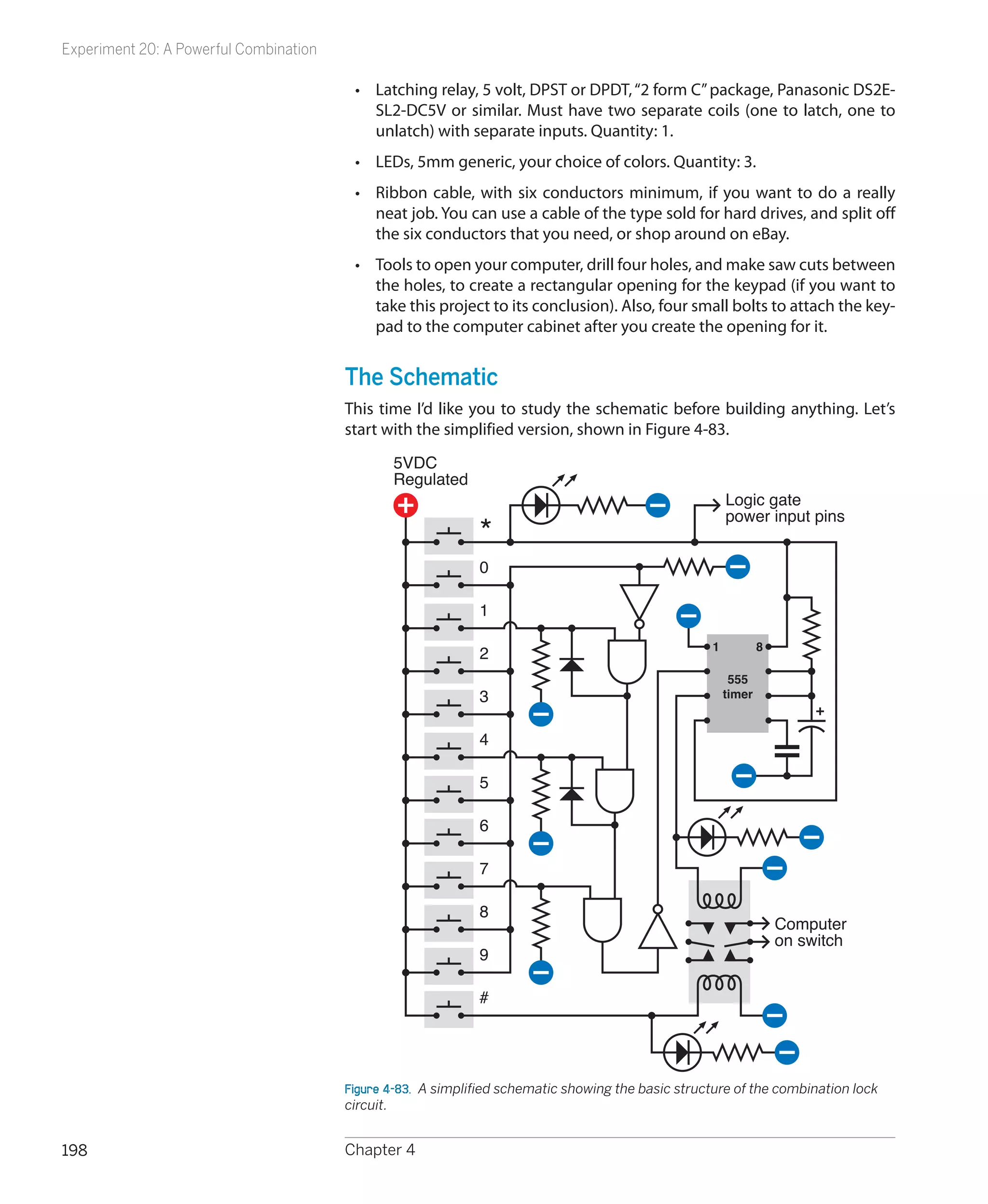 Experiment 20: A Powerful Combination

                                         •	 Latching relay, 5 volt, DPST or DPDT, “2 form C” package, Panasonic DS2E-
                                            SL2-DC5V or similar. Must have two separate coils (one to latch, one to
                                            unlatch) with separate inputs. Quantity: 1.
                                         •	 LEDs, 5mm generic, your choice of colors. Quantity: 3.
                                         •	 Ribbon cable, with six conductors minimum, if you want to do a really
                                            neat job. You can use a cable of the type sold for hard drives, and split off
                                            the six conductors that you need, or shop around on eBay.
                                         •	 Tools to open your computer, drill four holes, and make saw cuts between
                                            the holes, to create a rectangular opening for the keypad (if you want to
                                            take this project to its conclusion). Also, four small bolts to attach the key-
                                            pad to the computer cabinet after you create the opening for it.


                                        The Schematic
                                        This time I’d like you to study the schematic before building anything. Let’s
                                        start with the simplified version, shown in Figure 4-83.
                                                5VDC
                                                Regulated
                                                                                                        Logic gate
                                                                                                        power input pins
                                                              *
                                                              0

                                                              1

                                                                                                    1           8
                                                              2
                                                                                                         555
                                                              3                                         timer


                                                              4

                                                              5

                                                              6

                                                              7

                                                              8
                                                                                                                    Computer
                                                                                                                    on switch
                                                              9

                                                              #




                                        Figure 4-83.  A simplified schematic showing the basic structure of the combination lock
                                        circuit.


198                                     Chapter 4
 