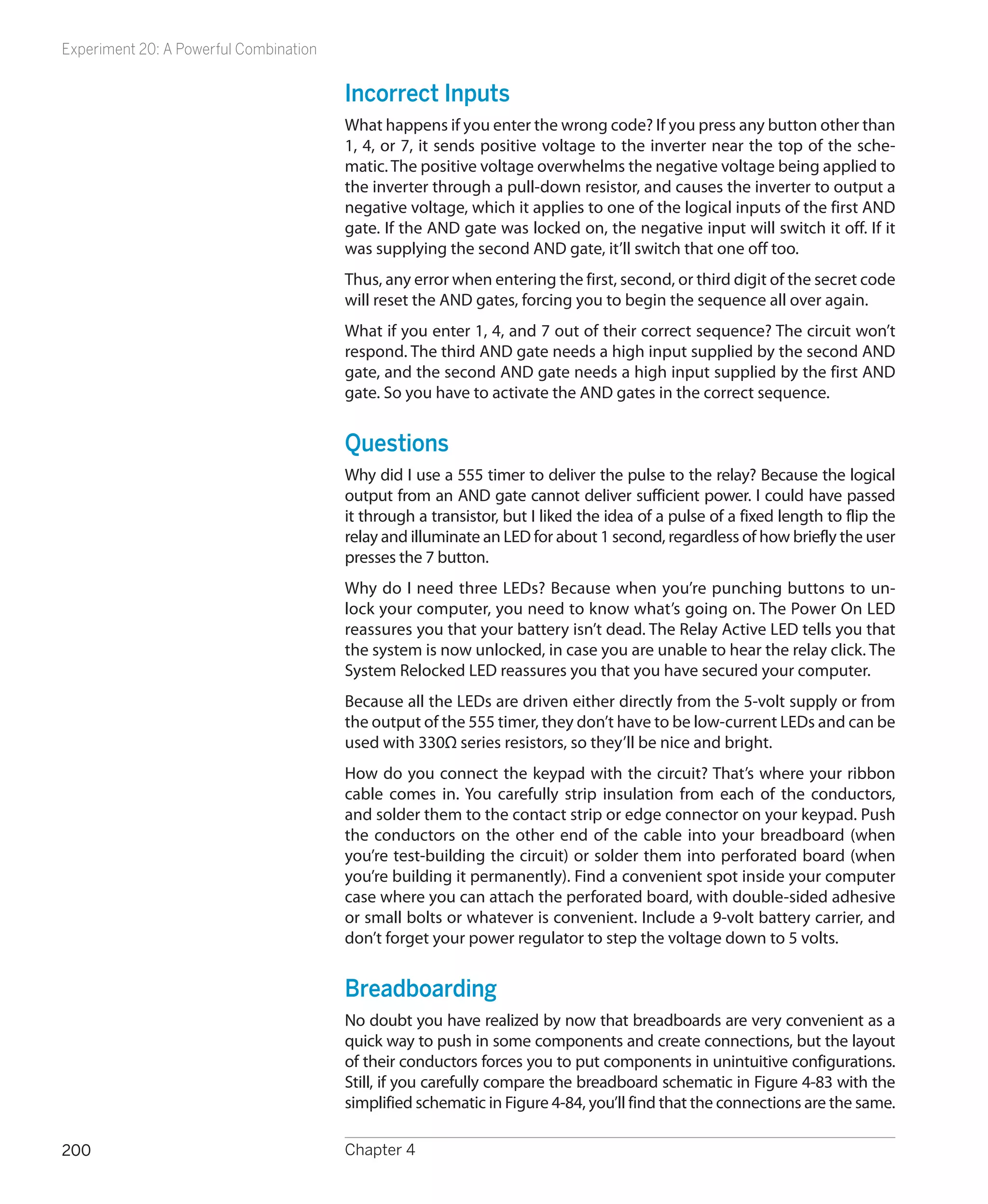 Experiment 20: A Powerful Combination


                                        Incorrect Inputs
                                        What happens if you enter the wrong code? If you press any button other than
                                        1, 4, or 7, it sends positive voltage to the inverter near the top of the sche-
                                        matic. The positive voltage overwhelms the negative voltage being applied to
                                        the inverter through a pull-down resistor, and causes the inverter to output a
                                        negative voltage, which it applies to one of the logical inputs of the first AND
                                        gate. If the AND gate was locked on, the negative input will switch it off. If it
                                        was supplying the second AND gate, it’ll switch that one off too.
                                        Thus, any error when entering the first, second, or third digit of the secret code
                                        will reset the AND gates, forcing you to begin the sequence all over again.
                                        What if you enter 1, 4, and 7 out of their correct sequence? The circuit won’t
                                        respond. The third AND gate needs a high input supplied by the second AND
                                        gate, and the second AND gate needs a high input supplied by the first AND
                                        gate. So you have to activate the AND gates in the correct sequence.


                                        Questions
                                        Why did I use a 555 timer to deliver the pulse to the relay? Because the logical
                                        output from an AND gate cannot deliver sufficient power. I could have passed
                                        it through a transistor, but I liked the idea of a pulse of a fixed length to flip the
                                        relay and illuminate an LED for about 1 second, regardless of how briefly the user
                                        presses the 7 button.
                                        Why do I need three LEDs? Because when you’re punching buttons to un-
                                        lock your computer, you need to know what’s going on. The Power On LED
                                        reassures you that your battery isn’t dead. The Relay Active LED tells you that
                                        the system is now unlocked, in case you are unable to hear the relay click. The
                                        System Relocked LED reassures you that you have secured your computer.
                                        Because all the LEDs are driven either directly from the 5-volt supply or from
                                        the output of the 555 timer, they don’t have to be low-current LEDs and can be
                                        used with 330Ω series resistors, so they’ll be nice and bright.
                                        How do you connect the keypad with the circuit? That’s where your ribbon
                                        cable comes in. You carefully strip insulation from each of the conductors,
                                        and solder them to the contact strip or edge connector on your keypad. Push
                                        the conductors on the other end of the cable into your breadboard (when
                                        you’re test-building the circuit) or solder them into perforated board (when
                                        you’re building it permanently). Find a convenient spot inside your computer
                                        case where you can attach the perforated board, with double-sided adhesive
                                        or small bolts or whatever is convenient. Include a 9-volt battery carrier, and
                                        don’t forget your power regulator to step the voltage down to 5 volts.


                                        Breadboarding
                                        No doubt you have realized by now that breadboards are very convenient as a
                                        quick way to push in some components and create connections, but the layout
                                        of their conductors forces you to put components in unintuitive configurations.
                                        Still, if you carefully compare the breadboard schematic in Figure 4-83 with the
                                        simplified schematic in Figure 4-84, you’ll find that the connections are the same.

200                                     Chapter 4
 