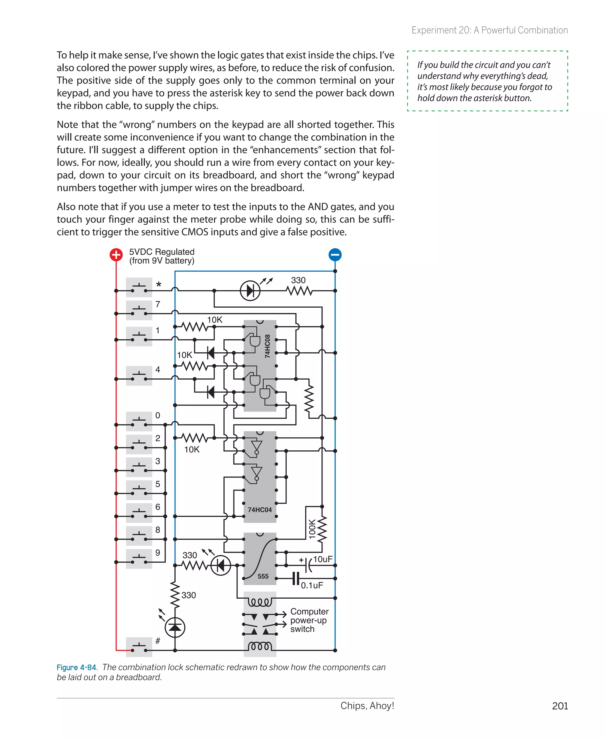 Experiment 20: A Powerful Combination

To help it make sense, I’ve shown the logic gates that exist inside the chips. I’ve
also colored the power supply wires, as before, to reduce the risk of confusion.         If you build the circuit and you can’t
The positive side of the supply goes only to the common terminal on your                 understand why everything’s dead,
                                                                                         it’s most likely because you forgot to
keypad, and you have to press the asterisk key to send the power back down               hold down the asterisk button.
the ribbon cable, to supply the chips.
Note that the “wrong” numbers on the keypad are all shorted together. This
will create some inconvenience if you want to change the combination in the
future. I’ll suggest a different option in the “enhancements” section that fol-
lows. For now, ideally, you should run a wire from every contact on your key-
pad, down to your circuit on its breadboard, and short the “wrong” keypad
numbers together with jumper wires on the breadboard.
Also note that if you use a meter to test the inputs to the AND gates, and you
touch your finger against the meter probe while doing so, this can be suffi-
cient to trigger the sensitive CMOS inputs and give a false positive.
                  5VDC Regulated
                  (from 9V battery)

                                                            330
                        *
                        7
                                      10K
                        1
                                                   74HC08




                              10K
                        4




                        0

                        2
                                10K
                        3

                        5

                        6                       74HC04
                                                               100K




                        8

                        9      330                                10uF
                                                  555
                                                              0.1uF
                               330
                                                            Computer
                                                            power-up
                                                            switch
                        #


Figure 4-84.  The combination lock schematic redrawn to show how the components can
be laid out on a breadboard.


                                                                         Chips, Ahoy!                                         201
 