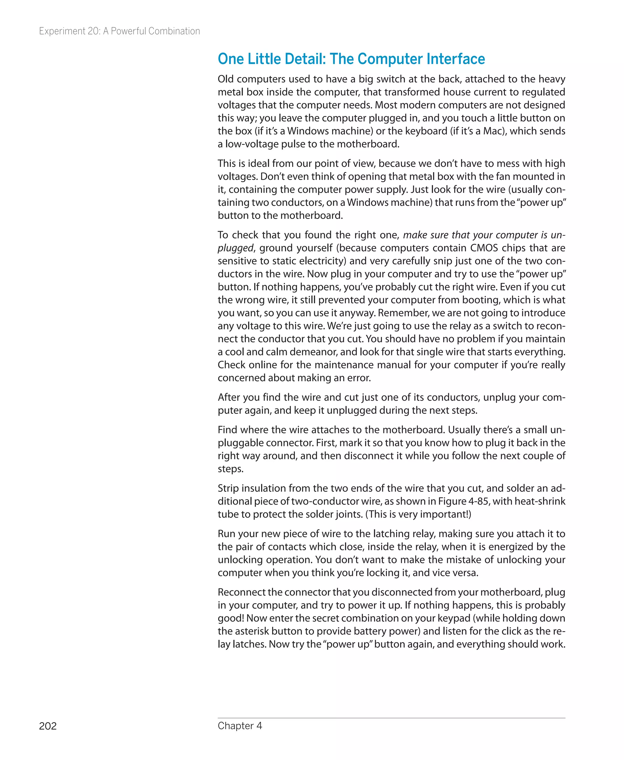 Experiment 20: A Powerful Combination


                                        One Little Detail: The Computer Interface
                                        Old computers used to have a big switch at the back, attached to the heavy
                                        metal box inside the computer, that transformed house current to regulated
                                        voltages that the computer needs. Most modern computers are not designed
                                        this way; you leave the computer plugged in, and you touch a little button on
                                        the box (if it’s a Windows machine) or the keyboard (if it’s a Mac), which sends
                                        a low-voltage pulse to the motherboard.
                                        This is ideal from our point of view, because we don’t have to mess with high
                                        voltages. Don’t even think of opening that metal box with the fan mounted in
                                        it, containing the computer power supply. Just look for the wire (usually con-
                                        taining two conductors, on a Windows machine) that runs from the “power up”
                                        button to the motherboard.
                                        To check that you found the right one, make sure that your computer is un-
                                        plugged, ground yourself (because computers contain CMOS chips that are
                                        sensitive to static electricity) and very carefully snip just one of the two con-
                                        ductors in the wire. Now plug in your computer and try to use the “power up”
                                        button. If nothing happens, you’ve probably cut the right wire. Even if you cut
                                        the wrong wire, it still prevented your computer from booting, which is what
                                        you want, so you can use it anyway. Remember, we are not going to introduce
                                        any voltage to this wire. We’re just going to use the relay as a switch to recon-
                                        nect the conductor that you cut. You should have no problem if you maintain
                                        a cool and calm demeanor, and look for that single wire that starts everything.
                                        Check online for the maintenance manual for your computer if you’re really
                                        concerned about making an error.
                                        After you find the wire and cut just one of its conductors, unplug your com-
                                        puter again, and keep it unplugged during the next steps.
                                        Find where the wire attaches to the motherboard. Usually there’s a small un-
                                        pluggable connector. First, mark it so that you know how to plug it back in the
                                        right way around, and then disconnect it while you follow the next couple of
                                        steps.
                                        Strip insulation from the two ends of the wire that you cut, and solder an ad-
                                        ditional piece of two-conductor wire, as shown in Figure 4-85, with heat-shrink
                                        tube to protect the solder joints. (This is very important!)
                                        Run your new piece of wire to the latching relay, making sure you attach it to
                                        the pair of contacts which close, inside the relay, when it is energized by the
                                        unlocking operation. You don’t want to make the mistake of unlocking your
                                        computer when you think you’re locking it, and vice versa.
                                        Reconnect the connector that you disconnected from your motherboard, plug
                                        in your computer, and try to power it up. If nothing happens, this is probably
                                        good! Now enter the secret combination on your keypad (while holding down
                                        the asterisk button to provide battery power) and listen for the click as the re-
                                        lay latches. Now try the “power up” button again, and everything should work.




202                                     Chapter 4
 
