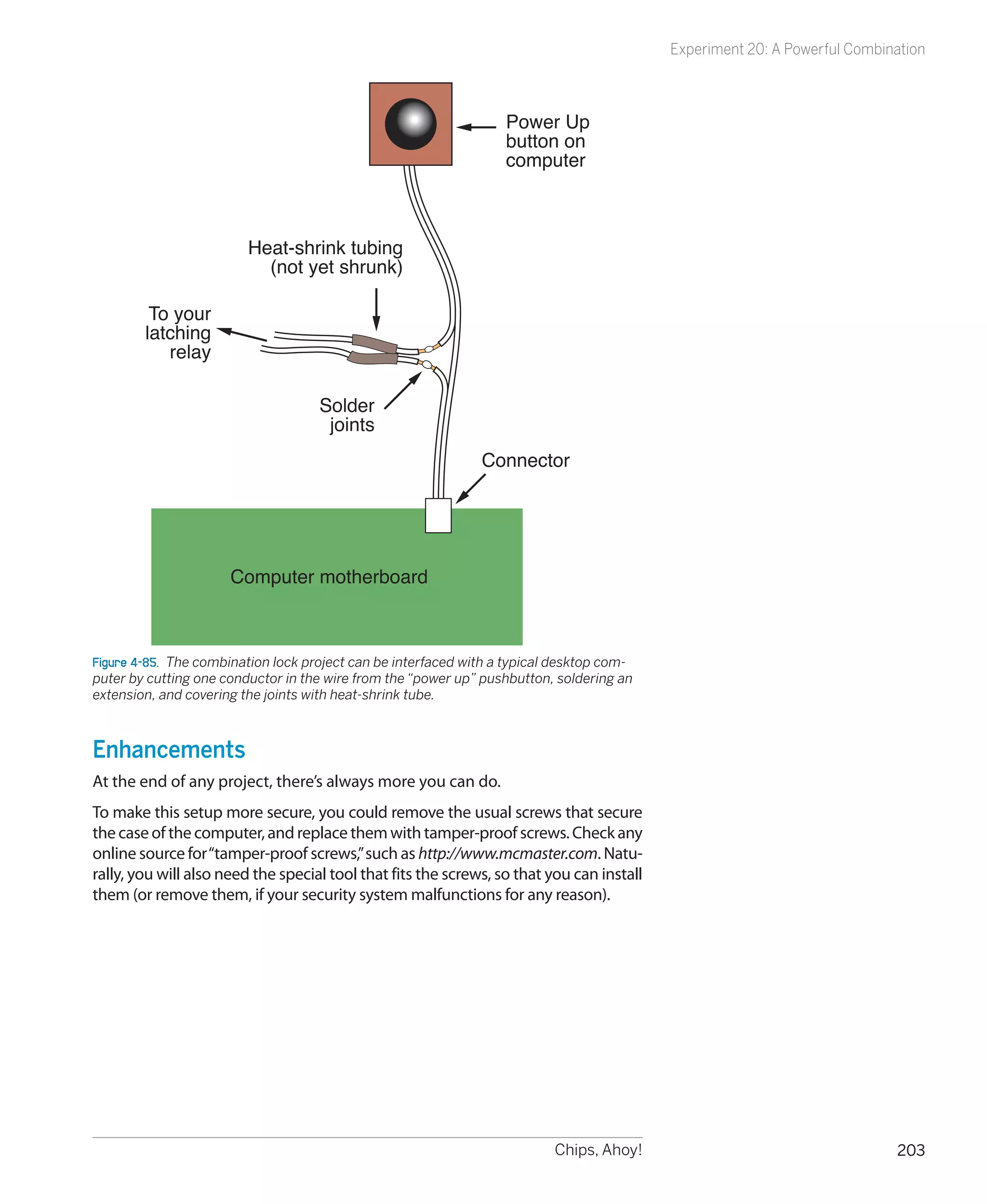 Experiment 20: A Powerful Combination



                                                                   Power Up
                                                                   button on
                                                                   computer



                         Heat-shrink tubing
                           (not yet shrunk)

         To your
        latching
           relay

                                    Solder
                                     joints
                                                               Connector




                      Computer motherboard



Figure 4-85.  The combination lock project can be interfaced with a typical desktop com-
puter by cutting one conductor in the wire from the “power up” pushbutton, soldering an
extension, and covering the joints with heat-shrink tube.



Enhancements
At the end of any project, there’s always more you can do.
To make this setup more secure, you could remove the usual screws that secure
the case of the computer, and replace them with tamper-proof screws. Check any
online source for “tamper-proof screws,” such as http://www.mcmaster.com. Natu-
rally, you will also need the special tool that fits the screws, so that you can install
them (or remove them, if your security system malfunctions for any reason).




                                                                           Chips, Ahoy!                                    203
 