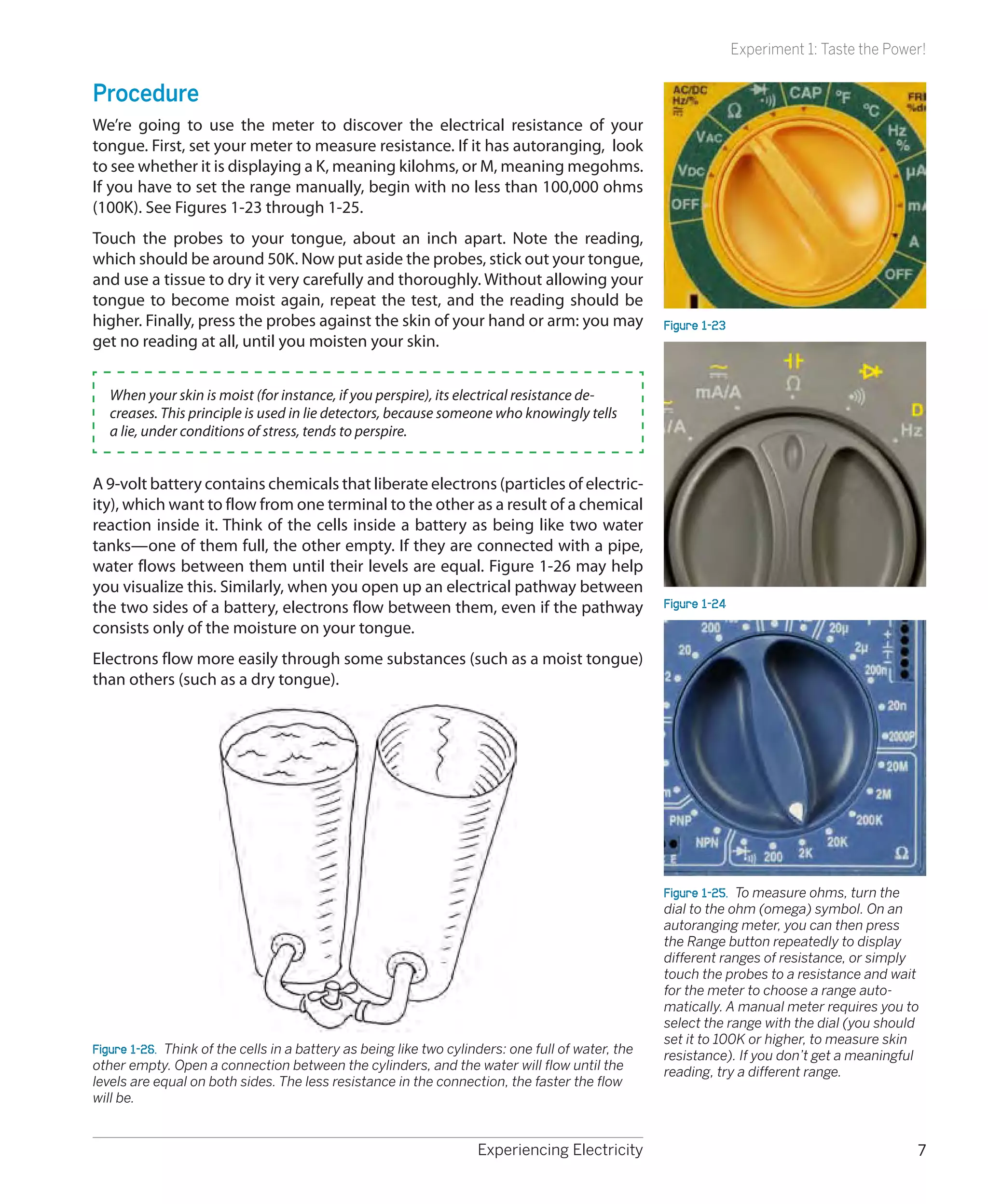 Experiment 1: Taste the Power!


Procedure
We’re going to use the meter to discover the electrical resistance of your
tongue. First, set your meter to measure resistance. If it has autoranging, look
to see whether it is displaying a K, meaning kilohms, or M, meaning megohms.
If you have to set the range manually, begin with no less than 100,000 ohms
(100K). See Figures 1-23 through 1-25.
Touch the probes to your tongue, about an inch apart. Note the reading,
which should be around 50K. Now put aside the probes, stick out your tongue,
and use a tissue to dry it very carefully and thoroughly. Without allowing your
tongue to become moist again, repeat the test, and the reading should be
higher. Finally, press the probes against the skin of your hand or arm: you may                     Figure 1-23
get no reading at all, until you moisten your skin.


   When your skin is moist (for instance, if you perspire), its electrical resistance de-
   creases. This principle is used in lie detectors, because someone who knowingly tells
   a lie, under conditions of stress, tends to perspire.


A 9-volt battery contains chemicals that liberate electrons (particles of electric-
ity), which want to flow from one terminal to the other as a result of a chemical
reaction inside it. Think of the cells inside a battery as being like two water
tanks—one of them full, the other empty. If they are connected with a pipe,
water flows between them until their levels are equal. Figure 1-26 may help
you visualize this. Similarly, when you open up an electrical pathway between
the two sides of a battery, electrons flow between them, even if the pathway                        Figure 1-24
consists only of the moisture on your tongue.
Electrons flow more easily through some substances (such as a moist tongue)
than others (such as a dry tongue).




                                                                                                    Figure 1-25.  To measure ohms, turn the
                                                                                                    dial to the ohm (omega) symbol. On an
                                                                                                    autoranging meter, you can then press
                                                                                                    the Range button repeatedly to display
                                                                                                    different ranges of resistance, or simply
                                                                                                    touch the probes to a resistance and wait
                                                                                                    for the meter to choose a range auto-
                                                                                                    matically. A manual meter requires you to
                                                                                                    select the range with the dial (you should
                                                                                                    set it to 100K or higher, to measure skin
Figure 1-26.  Think of the cells in a battery as being like two cylinders: one full of water, the   resistance). If you don’t get a meaningful
other empty. Open a connection between the cylinders, and the water will flow until the             reading, try a different range.
levels are equal on both sides. The less resistance in the connection, the faster the flow
will be.


                                                                     Experiencing Electricity                                                 7
 