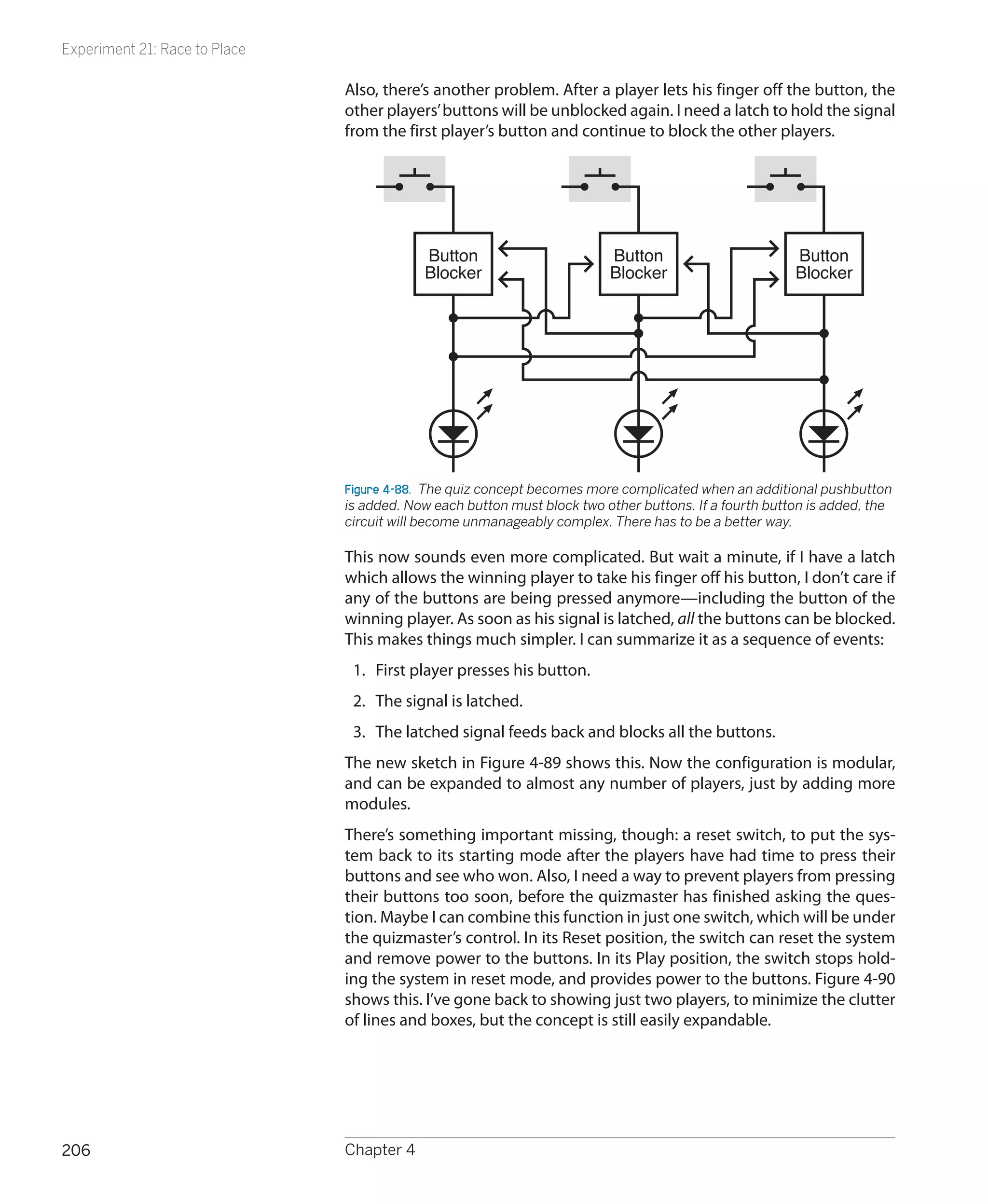 Experiment 21: Race to Place

                               Also, there’s another problem. After a player lets his finger off the button, the
                               other players’ buttons will be unblocked again. I need a latch to hold the signal
                               from the first player’s button and continue to block the other players.




                                           Button                        Button                        Button
                                           Blocker                       Blocker                       Blocker




                               Figure 4-88.  The quiz concept becomes more complicated when an additional pushbutton
                               is added. Now each button must block two other buttons. If a fourth button is added, the
                               circuit will become unmanageably complex. There has to be a better way.

                               This now sounds even more complicated. But wait a minute, if I have a latch
                               which allows the winning player to take his finger off his button, I don’t care if
                               any of the buttons are being pressed anymore—including the button of the
                               winning player. As soon as his signal is latched, all the buttons can be blocked.
                               This makes things much simpler. I can summarize it as a sequence of events:
                                1.	 First player presses his button.
                                2.	 The signal is latched.
                                3.	 The latched signal feeds back and blocks all the buttons.
                               The new sketch in Figure 4-89 shows this. Now the configuration is modular,
                               and can be expanded to almost any number of players, just by adding more
                               modules.
                               There’s something important missing, though: a reset switch, to put the sys-
                               tem back to its starting mode after the players have had time to press their
                               buttons and see who won. Also, I need a way to prevent players from pressing
                               their buttons too soon, before the quizmaster has finished asking the ques-
                               tion. Maybe I can combine this function in just one switch, which will be under
                               the quizmaster’s control. In its Reset position, the switch can reset the system
                               and remove power to the buttons. In its Play position, the switch stops hold-
                               ing the system in reset mode, and provides power to the buttons. Figure 4-90
                               shows this. I’ve gone back to showing just two players, to minimize the clutter
                               of lines and boxes, but the concept is still easily expandable.




206                            Chapter 4
 