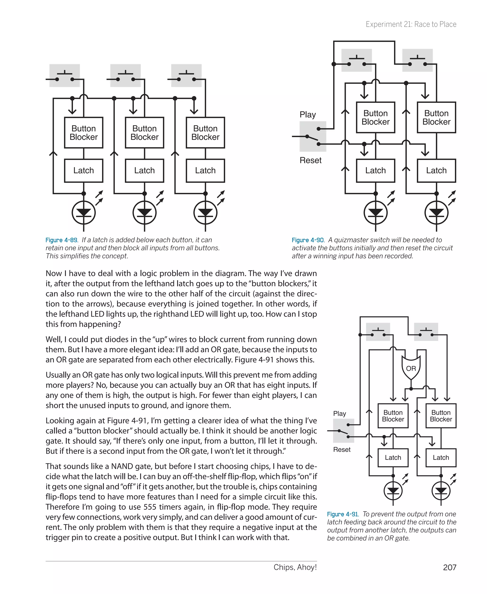 Experiment 21: Race to Place




                                                                                Play                  Button                Button
                                                                                                      Blocker               Blocker
        Button               Button               Button
        Blocker              Blocker              Blocker

                                                                                Reset
         Latch                Latch                Latch                                               Latch                 Latch




Figure 4-89.  If a latch is added below each button, it can                   Figure 4-90.  A quizmaster switch will be needed to
retain one input and then block all inputs from all buttons.                  activate the buttons initially and then reset the circuit
This simplifies the concept.                                                  after a winning input has been recorded.

Now I have to deal with a logic problem in the diagram. The way I’ve drawn
it, after the output from the lefthand latch goes up to the “button blockers,” it
can also run down the wire to the other half of the circuit (against the direc-
tion to the arrows), because everything is joined together. In other words, if
the lefthand LED lights up, the righthand LED will light up, too. How can I stop
this from happening?
Well, I could put diodes in the “up” wires to block current from running down
them. But I have a more elegant idea: I’ll add an OR gate, because the inputs to
an OR gate are separated from each other electrically. Figure 4-91 shows this.
                                                                                                                       OR
Usually an OR gate has only two logical inputs. Will this prevent me from adding
more players? No, because you can actually buy an OR that has eight inputs. If
any one of them is high, the output is high. For fewer than eight players, I can
short the unused inputs to ground, and ignore them.
                                                                                            Play             Button           Button
Looking again at Figure 4-91, I’m getting a clearer idea of what the thing I’ve                              Blocker          Blocker
called a “button blocker” should actually be. I think it should be another logic
gate. It should say, “If there’s only one input, from a button, I’ll let it through.
But if there is a second input from the OR gate, I won’t let it through.”                   Reset
                                                                                                              Latch            Latch
That sounds like a NAND gate, but before I start choosing chips, I have to de-
cide what the latch will be. I can buy an off-the-shelf flip-flop, which flips “on” if
it gets one signal and “off” if it gets another, but the trouble is, chips containing
flip-flops tend to have more features than I need for a simple circuit like this.
Therefore I’m going to use 555 timers again, in flip-flop mode. They require
                                                                                          Figure 4-91.  To prevent the output from one
very few connections, work very simply, and can deliver a good amount of cur-
                                                                                          latch feeding back around the circuit to the
rent. The only problem with them is that they require a negative input at the             output from another latch, the outputs can
trigger pin to create a positive output. But I think I can work with that.                be combined in an OR gate.



                                                                        Chips, Ahoy!                                               207
 