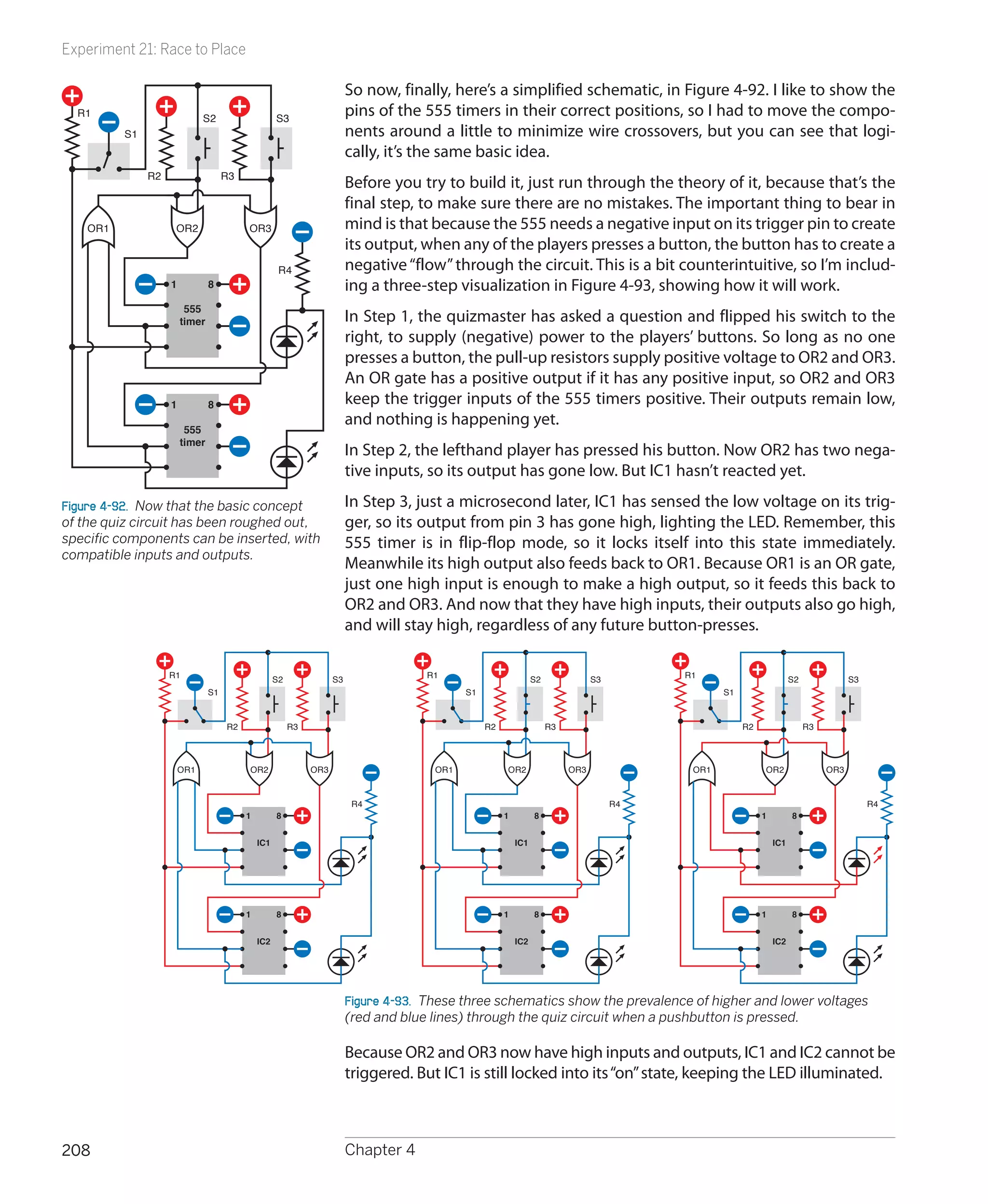 Experiment 21: Race to Place

                                                                         So now, finally, here’s a simplified schematic, in Figure 4-92. I like to show the
  R1
                              S2                    S3
                                                                         pins of the 555 timers in their correct positions, so I had to move the compo-
          S1                                                             nents around a little to minimize wire crossovers, but you can see that logi-
                                                                         cally, it’s the same basic idea.
               R2                    R3
                                                                         Before you try to build it, just run through the theory of it, because that’s the
                                                                         final step, to make sure there are no mistakes. The important thing to bear in
    OR1              OR2                  OR3                            mind is that because the 555 needs a negative input on its trigger pin to create
                                                                         its output, when any of the players presses a button, the button has to create a
                                                     R4                  negative “flow” through the circuit. This is a bit counterintuitive, so I’m includ-
                    1           8                                        ing a three-step visualization in Figure 4-93, showing how it will work.
                         555
                        timer                                            In Step 1, the quizmaster has asked a question and flipped his switch to the
                                                                         right, to supply (negative) power to the players’ buttons. So long as no one
                                                                         presses a button, the pull-up resistors supply positive voltage to OR2 and OR3.
                                                                         An OR gate has a positive output if it has any positive input, so OR2 and OR3
                    1           8                                        keep the trigger inputs of the 555 timers positive. Their outputs remain low,
                                                                         and nothing is happening yet.
                         555
                        timer
                                                                         In Step 2, the lefthand player has pressed his button. Now OR2 has two nega-
                                                                         tive inputs, so its output has gone low. But IC1 hasn’t reacted yet.

Figure 4-92.  Now that the basic concept                                 In Step 3, just a microsecond later, IC1 has sensed the low voltage on its trig-
of the quiz circuit has been roughed out,                                ger, so its output from pin 3 has gone high, lighting the LED. Remember, this
specific components can be inserted, with                                555 timer is in flip-flop mode, so it locks itself into this state immediately.
compatible inputs and outputs.
                                                                         Meanwhile its high output also feeds back to OR1. Because OR1 is an OR gate,
                                                                         just one high input is enough to make a high output, so it feeds this back to
                                                                         OR2 and OR3. And now that they have high inputs, their outputs also go high,
                                                                         and will stay high, regardless of any future button-presses.

                    R1                              S2              S3                R1                         S2              S3        R1                         S2              S3
                                S1                                                           S1                                                   S1



                                     R2                  R3                                       R2                  R3                               R2                  R3



                        OR1               OR2                 OR3                      OR1             OR2                 OR3              OR1             OR2                 OR3



                                                                          R4                                                          R4                                                   R4
                                          1         8                                                  1         8                                          1         8


                                              IC1                                                          IC1                                                  IC1




                                          1         8                                                  1         8                                          1         8


                                              IC2                                                          IC2                                                  IC2




                                                                         Figure 4-93.  These three schematics show the prevalence of higher and lower voltages
                                                                         (red and blue lines) through the quiz circuit when a pushbutton is pressed.

                                                                         Because OR2 and OR3 now have high inputs and outputs, IC1 and IC2 cannot be
                                                                         triggered. But IC1 is still locked into its “on” state, keeping the LED illuminated.



208                                                                      Chapter 4
 