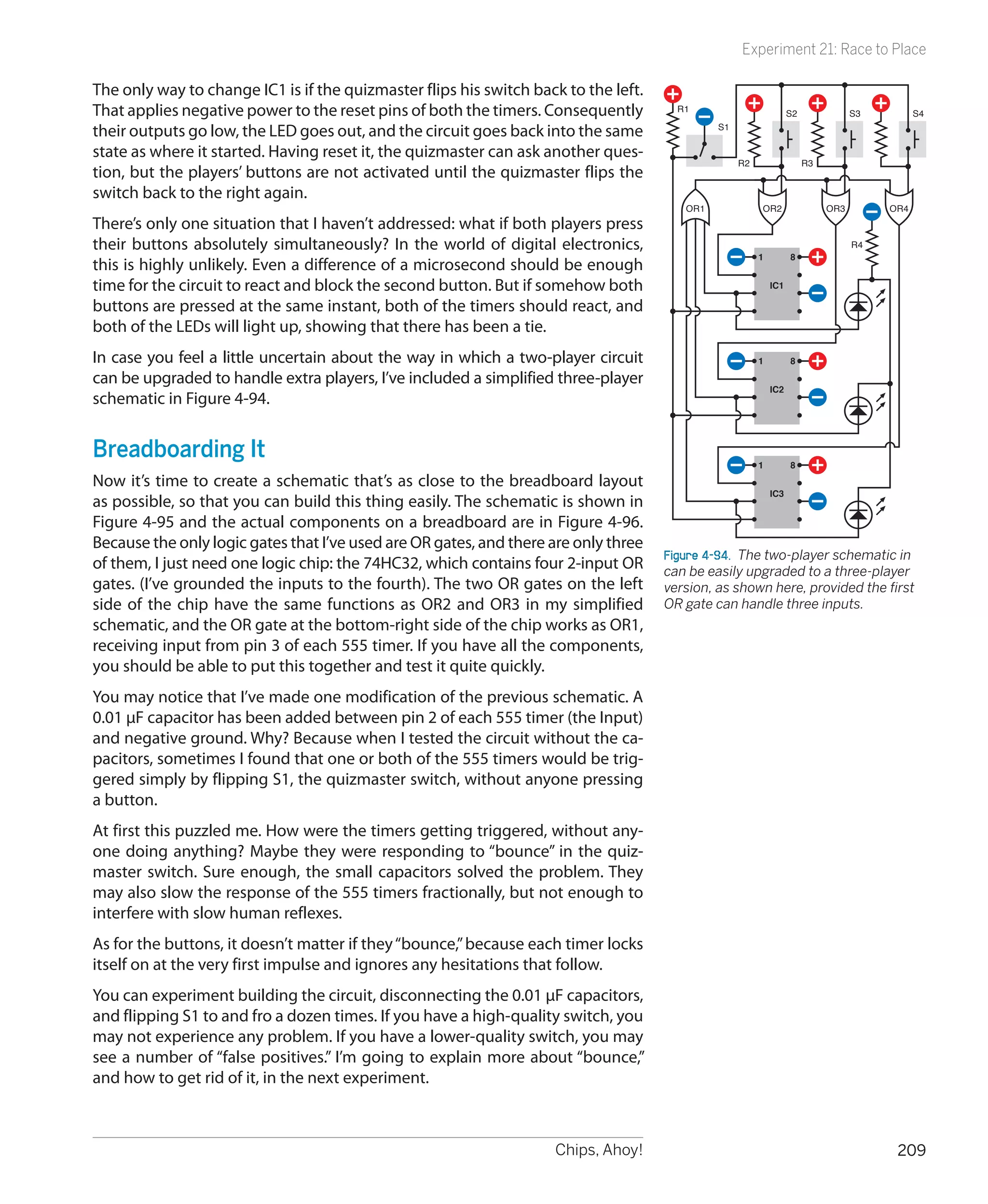 Experiment 21: Race to Place

The only way to change IC1 is if the quizmaster flips his switch back to the left.
That applies negative power to the reset pins of both the timers. Consequently         R1
                                                                                                                  S2              S3         S4

their outputs go low, the LED goes out, and the circuit goes back into the same               S1

state as where it started. Having reset it, the quizmaster can ask another ques-
                                                                                                   R2                  R3
tion, but the players’ buttons are not activated until the quizmaster flips the
switch back to the right again.
                                                                                        OR1             OR2                 OR3        OR4
There’s only one situation that I haven’t addressed: what if both players press
their buttons absolutely simultaneously? In the world of digital electronics,                                                     R4
                                                                                                        1         8
this is highly unlikely. Even a difference of a microsecond should be enough
time for the circuit to react and block the second button. But if somehow both                              IC1

buttons are pressed at the same instant, both of the timers should react, and
both of the LEDs will light up, showing that there has been a tie.
In case you feel a little uncertain about the way in which a two-player circuit                         1         8

can be upgraded to handle extra players, I’ve included a simplified three-player
                                                                                                            IC2
schematic in Figure 4-94.


Breadboarding It                                                                                        1         8
Now it’s time to create a schematic that’s as close to the breadboard layout
                                                                                                            IC3
as possible, so that you can build this thing easily. The schematic is shown in
Figure 4-95 and the actual components on a breadboard are in Figure 4-96.
Because the only logic gates that I’ve used are OR gates, and there are only three
                                                                                     Figure 4-94.  The two-player schematic in
of them, I just need one logic chip: the 74HC32, which contains four 2-input OR      can be easily upgraded to a three-player
gates. (I’ve grounded the inputs to the fourth). The two OR gates on the left        version, as shown here, provided the first
side of the chip have the same functions as OR2 and OR3 in my simplified             OR gate can handle three inputs.
schematic, and the OR gate at the bottom-right side of the chip works as OR1,
receiving input from pin 3 of each 555 timer. If you have all the components,
you should be able to put this together and test it quite quickly.
You may notice that I’ve made one modification of the previous schematic. A
0.01 µF capacitor has been added between pin 2 of each 555 timer (the Input)
and negative ground. Why? Because when I tested the circuit without the ca-
pacitors, sometimes I found that one or both of the 555 timers would be trig-
gered simply by flipping S1, the quizmaster switch, without anyone pressing
a button.
At first this puzzled me. How were the timers getting triggered, without any-
one doing anything? Maybe they were responding to “bounce” in the quiz-
master switch. Sure enough, the small capacitors solved the problem. They
may also slow the response of the 555 timers fractionally, but not enough to
interfere with slow human reflexes.
As for the buttons, it doesn’t matter if they “bounce,” because each timer locks
itself on at the very first impulse and ignores any hesitations that follow.
You can experiment building the circuit, disconnecting the 0.01 µF capacitors,
and flipping S1 to and fro a dozen times. If you have a high-quality switch, you
may not experience any problem. If you have a lower-quality switch, you may
see a number of “false positives.” I’m going to explain more about “bounce,”
and how to get rid of it, in the next experiment.



                                                                    Chips, Ahoy!                                                        209
 