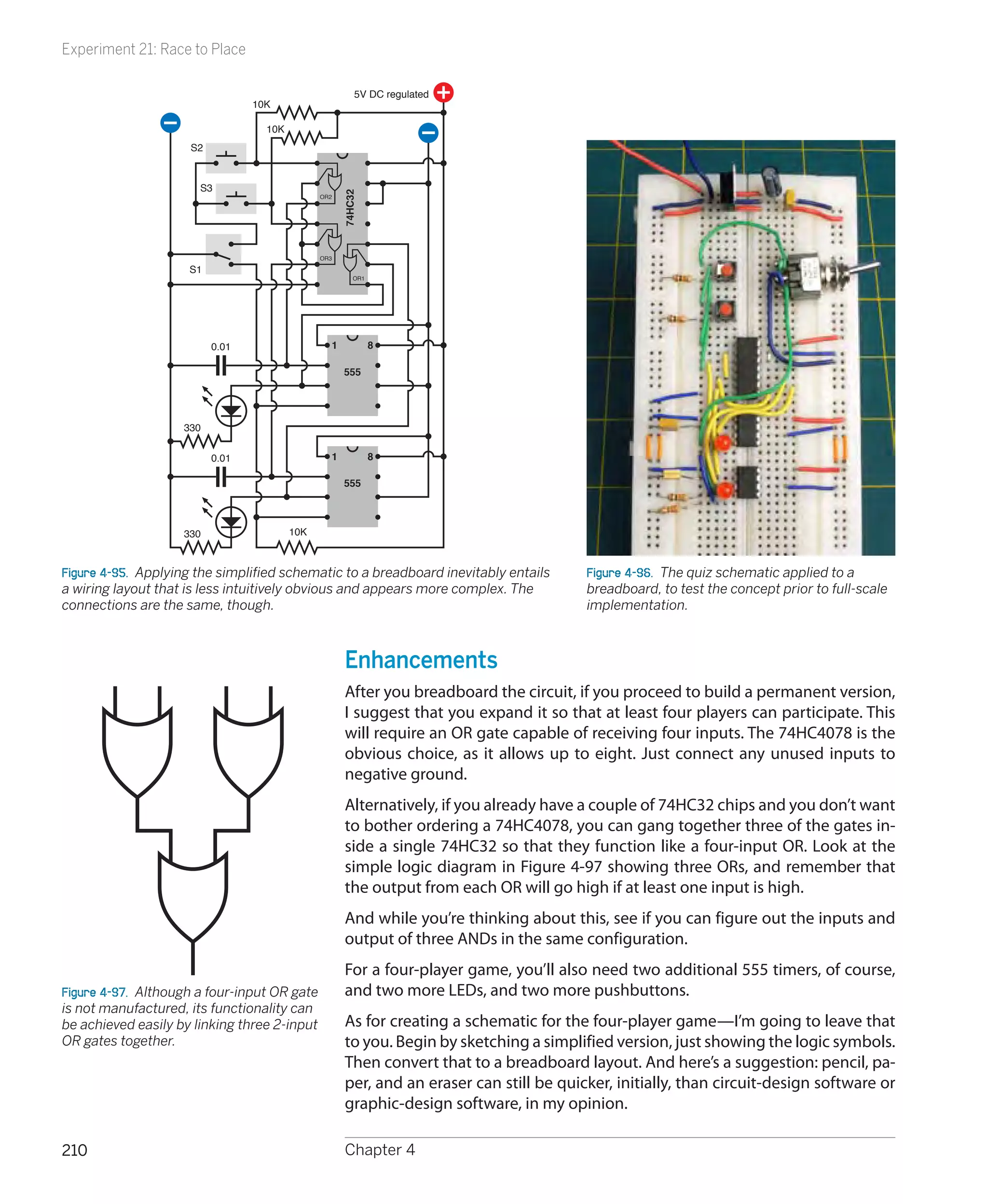 Experiment 21: Race to Place

                                                         5V DC regulated
                                 10K

                                   10K
                     S2


                       S3




                                                     74HC32
                                               OR2




                                               OR3

                     S1
                                                        OR1




                          0.01                   1            8

                                                     555




                    330


                          0.01                   1            8

                                                     555



                    330                  10K



Figure 4-95.  Applying the simplified schematic to a breadboard inevitably entails        Figure 4-96.  The quiz schematic applied to a
a wiring layout that is less intuitively obvious and appears more complex. The            breadboard, to test the concept prior to full-scale
connections are the same, though.                                                         implementation.



                                                      Enhancements
                                                      After you breadboard the circuit, if you proceed to build a permanent version,
                                                      I suggest that you expand it so that at least four players can participate. This
                                                      will require an OR gate capable of receiving four inputs. The 74HC4078 is the
                                                      obvious choice, as it allows up to eight. Just connect any unused inputs to
                                                      negative ground.
                                                      Alternatively, if you already have a couple of 74HC32 chips and you don’t want
                                                      to bother ordering a 74HC4078, you can gang together three of the gates in-
                                                      side a single 74HC32 so that they function like a four-input OR. Look at the
                                                      simple logic diagram in Figure 4-97 showing three ORs, and remember that
                                                      the output from each OR will go high if at least one input is high.
                                                      And while you’re thinking about this, see if you can figure out the inputs and
                                                      output of three ANDs in the same configuration.
                                                      For a four-player game, you’ll also need two additional 555 timers, of course,
Figure 4-97.  Although a four-input OR gate           and two more LEDs, and two more pushbuttons.
is not manufactured, its functionality can
be achieved easily by linking three 2-input           As for creating a schematic for the four-player game—I’m going to leave that
OR gates together.                                    to you. Begin by sketching a simplified version, just showing the logic symbols.
                                                      Then convert that to a breadboard layout. And here’s a suggestion: pencil, pa-
                                                      per, and an eraser can still be quicker, initially, than circuit-design software or
                                                      graphic-design software, in my opinion.

210                                                   Chapter 4
 