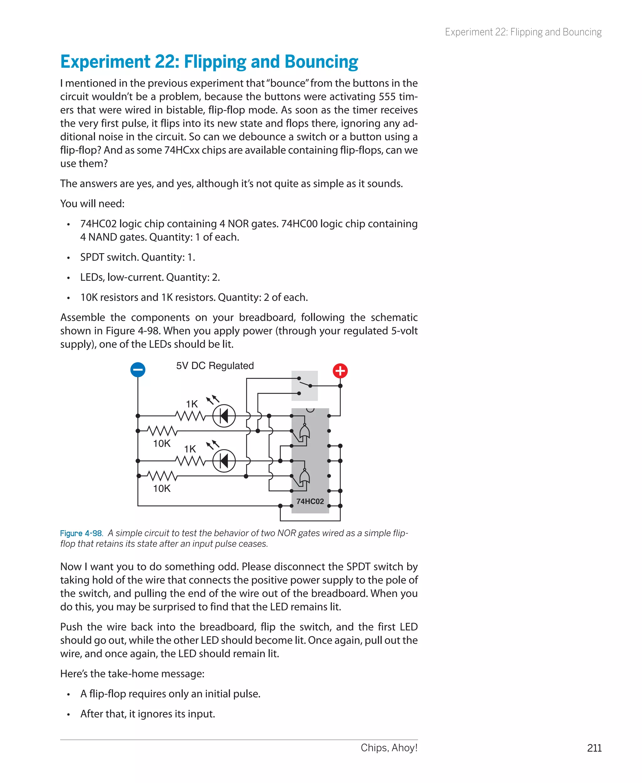 Experiment 22: Flipping and Bouncing


Experiment 22: Flipping and Bouncing
I mentioned in the previous experiment that “bounce” from the buttons in the
circuit wouldn’t be a problem, because the buttons were activating 555 tim-
ers that were wired in bistable, flip-flop mode. As soon as the timer receives
the very first pulse, it flips into its new state and flops there, ignoring any ad-
ditional noise in the circuit. So can we debounce a switch or a button using a
flip-flop? And as some 74HCxx chips are available containing flip-flops, can we
use them?
The answers are yes, and yes, although it’s not quite as simple as it sounds.
You will need:
 •	 74HC02 logic chip containing 4 NOR gates. 74HC00 logic chip containing
    4 NAND gates. Quantity: 1 of each.
 •	 SPDT switch. Quantity: 1.
 •	 LEDs, low-current. Quantity: 2.
 •	 10K resistors and 1K resistors. Quantity: 2 of each.
Assemble the components on your breadboard, following the schematic
shown in Figure 4-98. When you apply power (through your regulated 5-volt
supply), one of the LEDs should be lit.
                              5V DC Regulated


                                 1K


                        10K
                                1K


                        10K
                                                              74HC02



Figure 4-98.  A simple circuit to test the behavior of two NOR gates wired as a simple flip-
flop that retains its state after an input pulse ceases.

Now I want you to do something odd. Please disconnect the SPDT switch by
taking hold of the wire that connects the positive power supply to the pole of
the switch, and pulling the end of the wire out of the breadboard. When you
do this, you may be surprised to find that the LED remains lit.
Push the wire back into the breadboard, flip the switch, and the first LED
should go out, while the other LED should become lit. Once again, pull out the
wire, and once again, the LED should remain lit.
Here’s the take-home message:
 •	 A flip-flop requires only an initial pulse.
 •	 After that, it ignores its input.


                                                                               Chips, Ahoy!                                    211
 