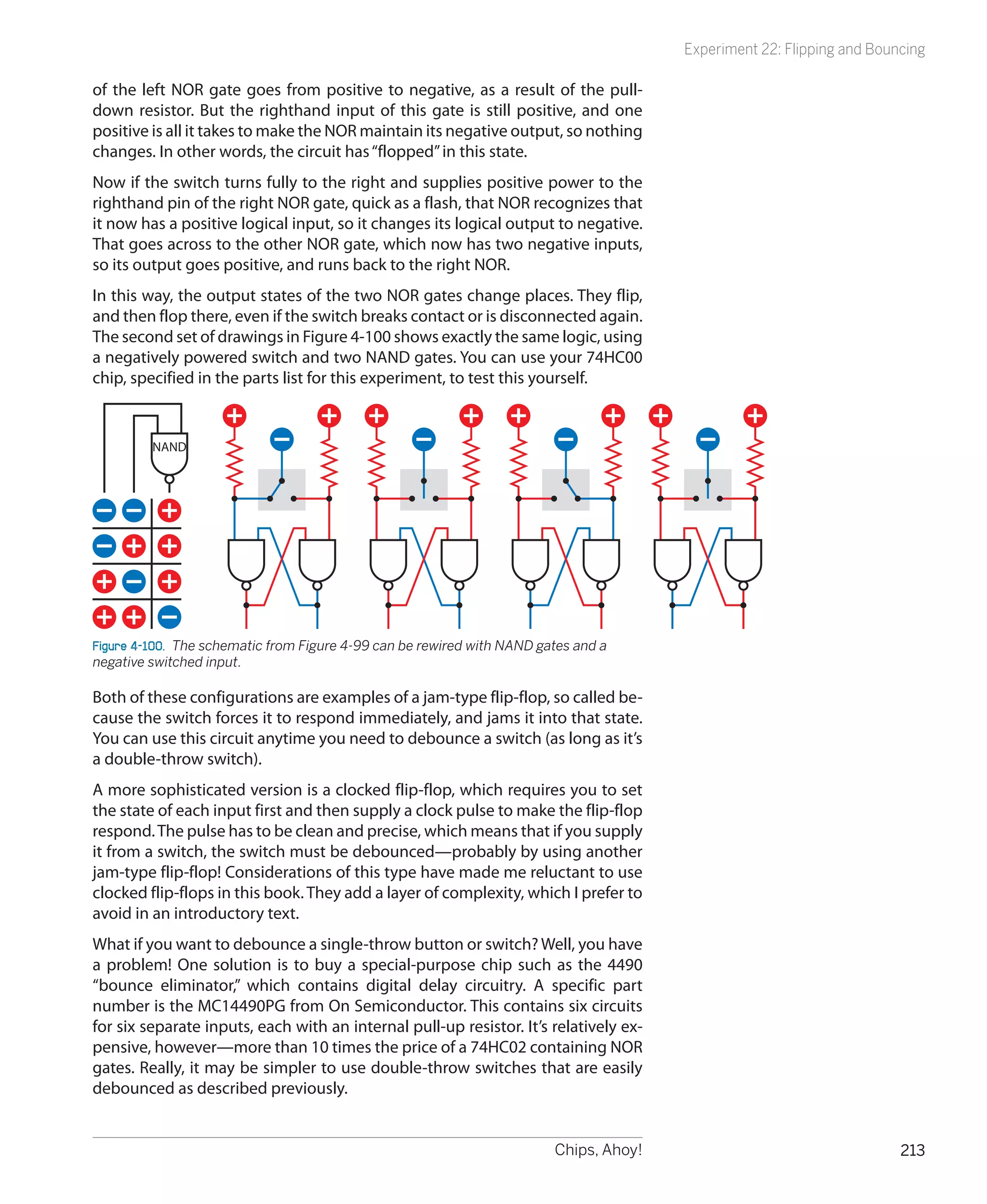 Experiment 22: Flipping and Bouncing

of the left NOR gate goes from positive to negative, as a result of the pull-
down resistor. But the righthand input of this gate is still positive, and one
positive is all it takes to make the NOR maintain its negative output, so nothing
changes. In other words, the circuit has “flopped” in this state.
Now if the switch turns fully to the right and supplies positive power to the
righthand pin of the right NOR gate, quick as a flash, that NOR recognizes that
it now has a positive logical input, so it changes its logical output to negative.
That goes across to the other NOR gate, which now has two negative inputs,
so its output goes positive, and runs back to the right NOR.
In this way, the output states of the two NOR gates change places. They flip,
and then flop there, even if the switch breaks contact or is disconnected again.
The second set of drawings in Figure 4-100 shows exactly the same logic, using
a negatively powered switch and two NAND gates. You can use your 74HC00
chip, specified in the parts list for this experiment, to test this yourself.




Figure 4-100.  The schematic from Figure 4-99 can be rewired with NAND gates and a
negative switched input.

Both of these configurations are examples of a jam-type flip-flop, so called be-
cause the switch forces it to respond immediately, and jams it into that state.
You can use this circuit anytime you need to debounce a switch (as long as it’s
a double-throw switch).
A more sophisticated version is a clocked flip-flop, which requires you to set
the state of each input first and then supply a clock pulse to make the flip-flop
respond. The pulse has to be clean and precise, which means that if you supply
it from a switch, the switch must be debounced—probably by using another
jam-type flip-flop! Considerations of this type have made me reluctant to use
clocked flip-flops in this book. They add a layer of complexity, which I prefer to
avoid in an introductory text.
What if you want to debounce a single-throw button or switch? Well, you have
a problem! One solution is to buy a special-purpose chip such as the 4490
“bounce eliminator,” which contains digital delay circuitry. A specific part
number is the MC14490PG from On Semiconductor. This contains six circuits
for six separate inputs, each with an internal pull-up resistor. It’s relatively ex-
pensive, however—more than 10 times the price of a 74HC02 containing NOR
gates. Really, it may be simpler to use double-throw switches that are easily
debounced as described previously.


                                                                         Chips, Ahoy!                                   213
 