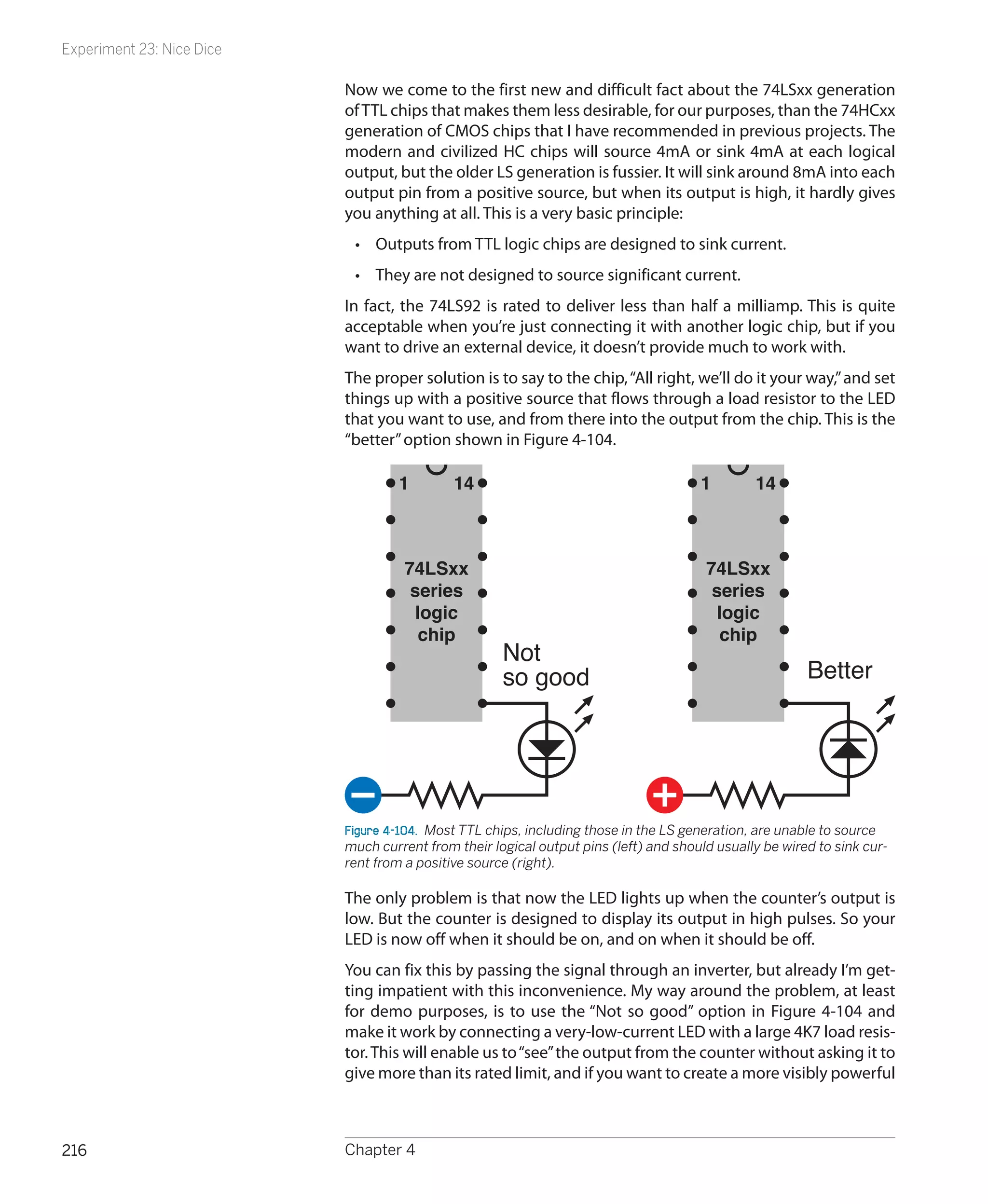 Experiment 23: Nice Dice

                           Now we come to the first new and difficult fact about the 74LSxx generation
                           of TTL chips that makes them less desirable, for our purposes, than the 74HCxx
                           generation of CMOS chips that I have recommended in previous projects. The
                           modern and civilized HC chips will source 4mA or sink 4mA at each logical
                           output, but the older LS generation is fussier. It will sink around 8mA into each
                           output pin from a positive source, but when its output is high, it hardly gives
                           you anything at all. This is a very basic principle:
                            •	 Outputs from TTL logic chips are designed to sink current.
                            •	 They are not designed to source significant current.
                           In fact, the 74LS92 is rated to deliver less than half a milliamp. This is quite
                           acceptable when you’re just connecting it with another logic chip, but if you
                           want to drive an external device, it doesn’t provide much to work with.
                           The proper solution is to say to the chip, “All right, we’ll do it your way,” and set
                           things up with a positive source that flows through a load resistor to the LED
                           that you want to use, and from there into the output from the chip. This is the
                           “better” option shown in Figure 4-104.

                                    1        14                                       1        14



                                     74LSxx                                            74LSxx
                                      series                                            series
                                       logic                                             logic
                                       chip                                               chip
                                                     Not
                                                     so good                                            Better




                           Figure 4-104.  Most TTL chips, including those in the LS generation, are unable to source
                           much current from their logical output pins (left) and should usually be wired to sink cur-
                           rent from a positive source (right).

                           The only problem is that now the LED lights up when the counter’s output is
                           low. But the counter is designed to display its output in high pulses. So your
                           LED is now off when it should be on, and on when it should be off.
                           You can fix this by passing the signal through an inverter, but already I’m get-
                           ting impatient with this inconvenience. My way around the problem, at least
                           for demo purposes, is to use the “Not so good” option in Figure 4-104 and
                           make it work by connecting a very-low-current LED with a large 4K7 load resis-
                           tor. This will enable us to “see” the output from the counter without asking it to
                           give more than its rated limit, and if you want to create a more visibly powerful



216                        Chapter 4
 