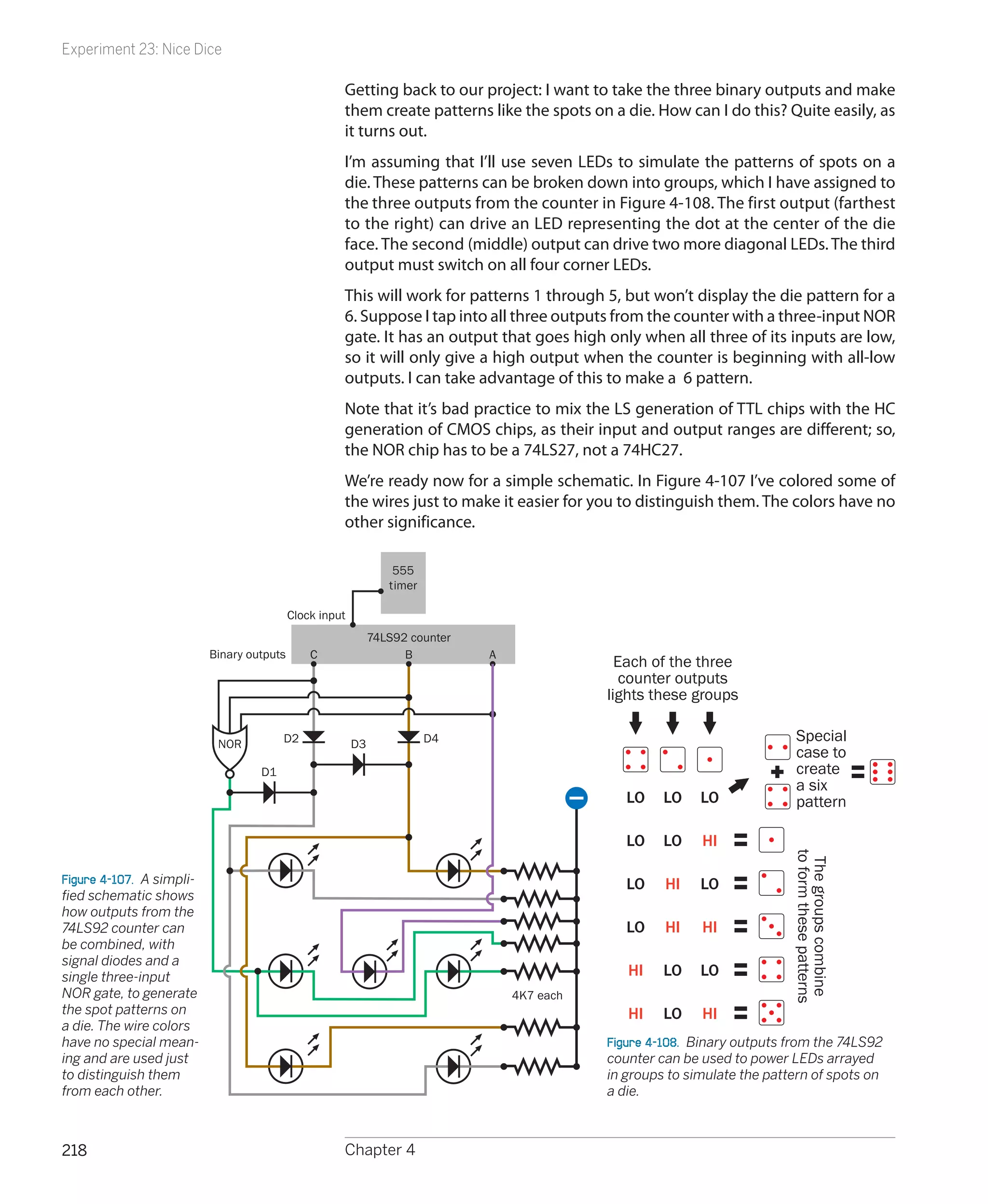 Experiment 23: Nice Dice

                                                      Getting back to our project: I want to take the three binary outputs and make
                                                      them create patterns like the spots on a die. How can I do this? Quite easily, as
                                                      it turns out.
                                                      I’m assuming that I’ll use seven LEDs to simulate the patterns of spots on a
                                                      die. These patterns can be broken down into groups, which I have assigned to
                                                      the three outputs from the counter in Figure 4-108. The first output (farthest
                                                      to the right) can drive an LED representing the dot at the center of the die
                                                      face. The second (middle) output can drive two more diagonal LEDs. The third
                                                      output must switch on all four corner LEDs.
                                                      This will work for patterns 1 through 5, but won’t display the die pattern for a
                                                      6. Suppose I tap into all three outputs from the counter with a three-input NOR
                                                      gate. It has an output that goes high only when all three of its inputs are low,
                                                      so it will only give a high output when the counter is beginning with all-low
                                                      outputs. I can take advantage of this to make a 6 pattern.
                                                      Note that it’s bad practice to mix the LS generation of TTL chips with the HC
                                                      generation of CMOS chips, as their input and output ranges are different; so,
                                                      the NOR chip has to be a 74LS27, not a 74HC27.
                                                      We’re ready now for a simple schematic. In Figure 4-107 I’ve colored some of
                                                      the wires just to make it easier for you to distinguish them. The colors have no
                                                      other significance.

                                                                   555
                                                                  timer

                                            Clock input
                                                               74LS92 counter
                           Binary outputs       C                    B          A
                                                                                                 Each of the three
                                                                                                  counter outputs
                                                                                               lights these groups

                            NOR          D2               D3              D4                                                  Special
                                                                                                                              case to
                                    D1                                                                                        create
                                                                                                                              a six
                                                                                                  LO    LO    LO              pattern

                                                                                                  LO    LO    HI
                                                                                                                             to form these patterns
                                                                                                                              The groups combine



Figure 4-107.  A simpli-                                                                          LO    HI    LO
fied schematic shows
how outputs from the
74LS92 counter can                                                                                LO    HI    HI
be combined, with
signal diodes and a
single three-input                                                                                HI    LO    LO
NOR gate, to generate                                                               4K7 each
the spot patterns on                                                                              HI    LO    HI
a die. The wire colors
have no special mean-                                                                          Figure 4-108.  Binary outputs from the 74LS92
ing and are used just                                                                          counter can be used to power LEDs arrayed
to distinguish them                                                                            in groups to simulate the pattern of spots on
from each other.                                                                               a die.



218                                                   Chapter 4
 