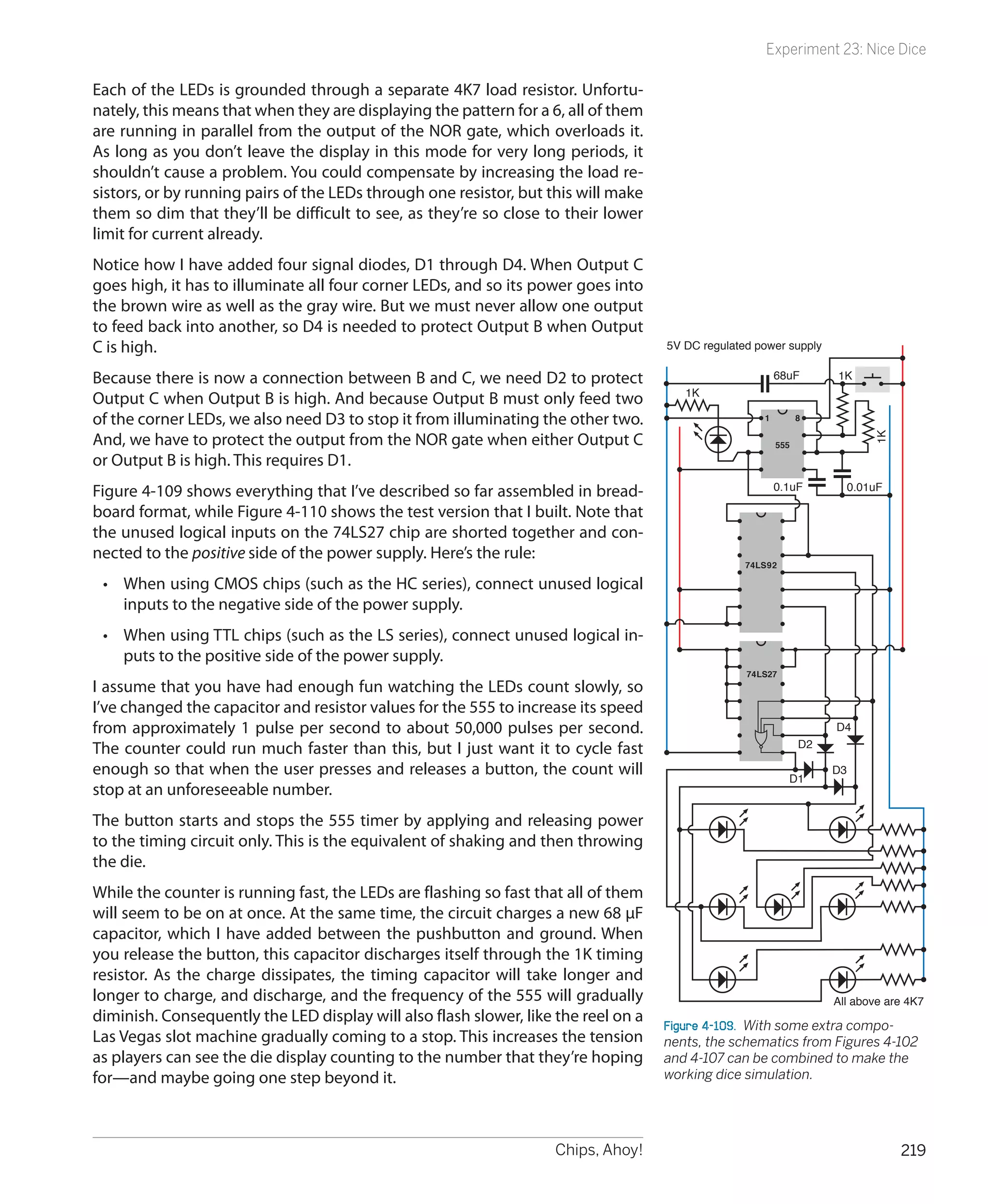 Experiment 23: Nice Dice

Each of the LEDs is grounded through a separate 4K7 load resistor. Unfortu-
nately, this means that when they are displaying the pattern for a 6, all of them
are running in parallel from the output of the NOR gate, which overloads it.
As long as you don’t leave the display in this mode for very long periods, it
shouldn’t cause a problem. You could compensate by increasing the load re-
sistors, or by running pairs of the LEDs through one resistor, but this will make
them so dim that they’ll be difficult to see, as they’re so close to their lower
limit for current already.
Notice how I have added four signal diodes, D1 through D4. When Output C
goes high, it has to illuminate all four corner LEDs, and so its power goes into
the brown wire as well as the gray wire. But we must never allow one output
to feed back into another, so D4 is needed to protect Output B when Output
C is high.                                                                          5V DC regulated power supply

Because there is now a connection between B and C, we need D2 to protect                                 68uF       1K
                                                                                       1K
Output C when Output B is high. And because Output B must only feed two
of the corner LEDs, we also need D3 to stop it from illuminating the other two.                      1         8

And, we have to protect the output from the NOR gate when either Output C




                                                                                                                             1K
                                                                                                         555

or Output B is high. This requires D1.
Figure 4-109 shows everything that I’ve described so far assembled in bread-                             0.1uF           0.01uF

board format, while Figure 4-110 shows the test version that I built. Note that
the unused logical inputs on the 74LS27 chip are shorted together and con-
nected to the positive side of the power supply. Here’s the rule:
                                                                                                  74LS92

 •	 When using CMOS chips (such as the HC series), connect unused logical
    inputs to the negative side of the power supply.
 •	 When using TTL chips (such as the LS series), connect unused logical in-
    puts to the positive side of the power supply.
                                                                                                  74LS27
I assume that you have had enough fun watching the LEDs count slowly, so
I’ve changed the capacitor and resistor values for the 555 to increase its speed
from approximately 1 pulse per second to about 50,000 pulses per second.                                            D4
The counter could run much faster than this, but I just want it to cycle fast                                  D2

enough so that when the user presses and releases a button, the count will                                 D1
                                                                                                                    D3
stop at an unforeseeable number.
The button starts and stops the 555 timer by applying and releasing power
to the timing circuit only. This is the equivalent of shaking and then throwing
the die.
While the counter is running fast, the LEDs are flashing so fast that all of them
will seem to be on at once. At the same time, the circuit charges a new 68 µF
capacitor, which I have added between the pushbutton and ground. When
you release the button, this capacitor discharges itself through the 1K timing
resistor. As the charge dissipates, the timing capacitor will take longer and
longer to charge, and discharge, and the frequency of the 555 will gradually                                        All above are 4K7
diminish. Consequently the LED display will also flash slower, like the reel on a
                                                                                    Figure 4-109.  With some extra compo-
Las Vegas slot machine gradually coming to a stop. This increases the tension       nents, the schematics from Figures 4-102
as players can see the die display counting to the number that they’re hoping       and 4-107 can be combined to make the
for—and maybe going one step beyond it.                                             working dice simulation.




                                                                    Chips, Ahoy!                                                  219
 