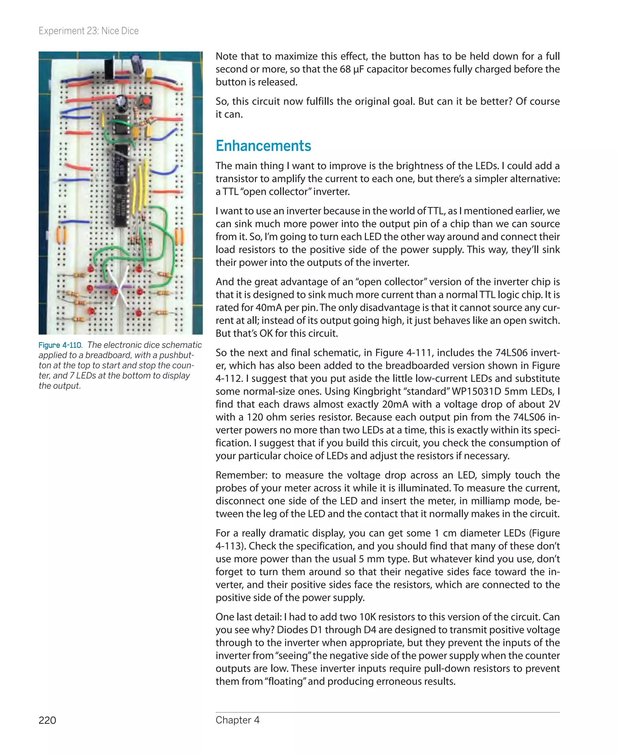 Experiment 23: Nice Dice

                                               Note that to maximize this effect, the button has to be held down for a full
                                               second or more, so that the 68 µF capacitor becomes fully charged before the
                                               button is released.
                                               So, this circuit now fulfills the original goal. But can it be better? Of course
                                               it can.


                                               Enhancements
                                               The main thing I want to improve is the brightness of the LEDs. I could add a
                                               transistor to amplify the current to each one, but there’s a simpler alternative:
                                               a TTL “open collector” inverter.
                                               I want to use an inverter because in the world of TTL, as I mentioned earlier, we
                                               can sink much more power into the output pin of a chip than we can source
                                               from it. So, I’m going to turn each LED the other way around and connect their
                                               load resistors to the positive side of the power supply. This way, they’ll sink
                                               their power into the outputs of the inverter.
                                               And the great advantage of an “open collector” version of the inverter chip is
                                               that it is designed to sink much more current than a normal TTL logic chip. It is
                                               rated for 40mA per pin. The only disadvantage is that it cannot source any cur-
                                               rent at all; instead of its output going high, it just behaves like an open switch.
                                               But that’s OK for this circuit.
Figure 4-110.  The electronic dice schematic
applied to a breadboard, with a pushbut-       So the next and final schematic, in Figure 4-111, includes the 74LS06 invert-
ton at the top to start and stop the coun-     er, which has also been added to the breadboarded version shown in Figure
ter, and 7 LEDs at the bottom to display       4-112. I suggest that you put aside the little low-current LEDs and substitute
the output.
                                               some normal-size ones. Using Kingbright “standard” WP15031D 5mm LEDs, I
                                               find that each draws almost exactly 20mA with a voltage drop of about 2V
                                               with a 120 ohm series resistor. Because each output pin from the 74LS06 in-
                                               verter powers no more than two LEDs at a time, this is exactly within its speci-
                                               fication. I suggest that if you build this circuit, you check the consumption of
                                               your particular choice of LEDs and adjust the resistors if necessary.
                                               Remember: to measure the voltage drop across an LED, simply touch the
                                               probes of your meter across it while it is illuminated. To measure the current,
                                               disconnect one side of the LED and insert the meter, in milliamp mode, be-
                                               tween the leg of the LED and the contact that it normally makes in the circuit.
                                               For a really dramatic display, you can get some 1 cm diameter LEDs (Figure
                                               4-113). Check the specification, and you should find that many of these don’t
                                               use more power than the usual 5 mm type. But whatever kind you use, don’t
                                               forget to turn them around so that their negative sides face toward the in-
                                               verter, and their positive sides face the resistors, which are connected to the
                                               positive side of the power supply.
                                               One last detail: I had to add two 10K resistors to this version of the circuit. Can
                                               you see why? Diodes D1 through D4 are designed to transmit positive voltage
                                               through to the inverter when appropriate, but they prevent the inputs of the
                                               inverter from “seeing” the negative side of the power supply when the counter
                                               outputs are low. These inverter inputs require pull-down resistors to prevent
                                               them from “floating” and producing erroneous results.


220                                            Chapter 4
 