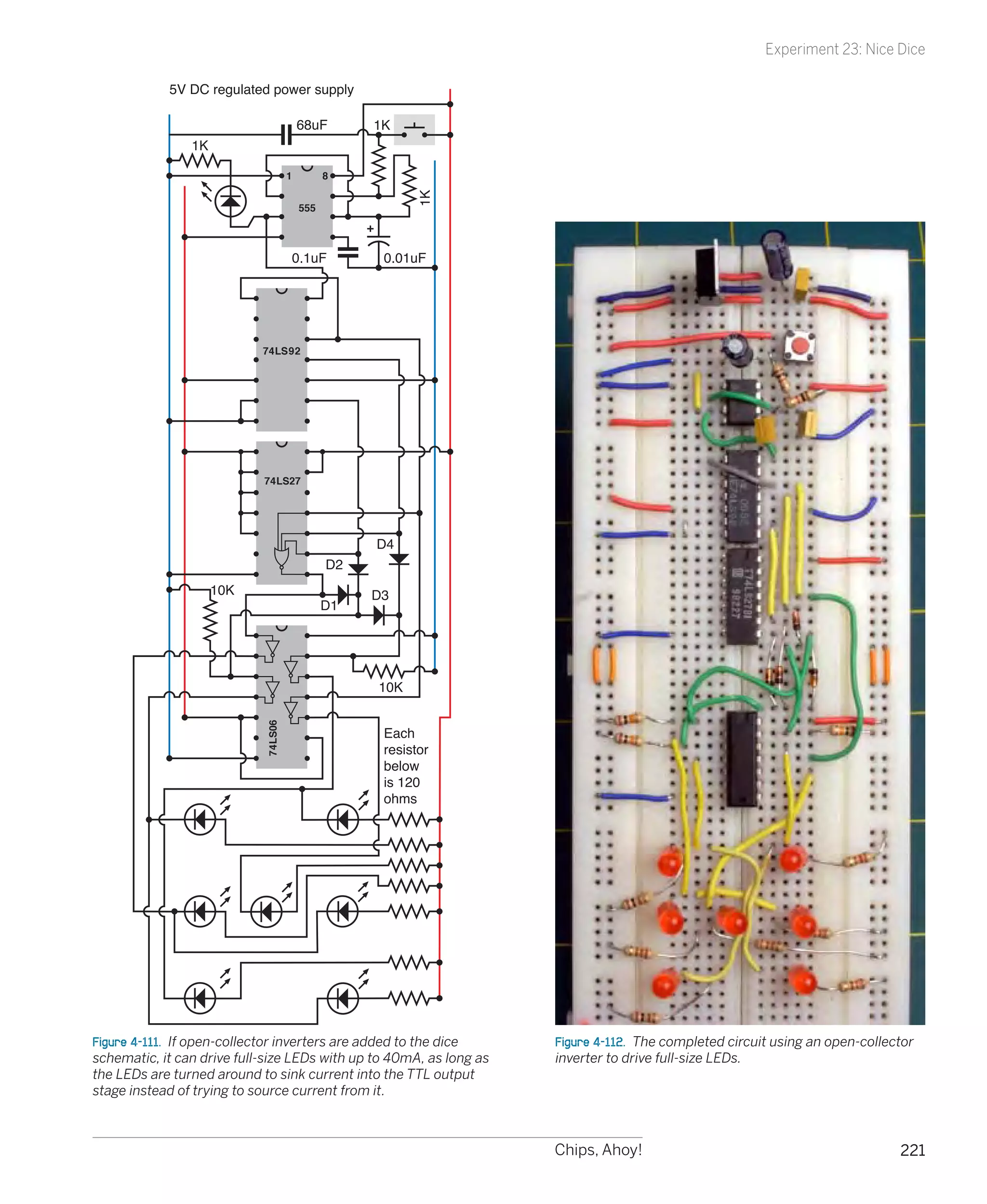 Experiment 23: Nice Dice

            5V DC regulated power supply

                                         68uF       1K
                1K

                                     1         8




                                                          1K
                                         555



                                     0.1uF           0.01uF




                            74LS92




                            74LS27




                                                    D4
                                               D2
                     10K                            D3
                                               D1




                                                    10K
                            74LS06




                                                     Each
                                                     resistor
                                                     below
                                                     is 120
                                                     ohms




Figure 4-111.  If open-collector inverters are added to the dice     Figure 4-112.  The completed circuit using an open-collector
schematic, it can drive full-size LEDs with up to 40mA, as long as   inverter to drive full-size LEDs.
the LEDs are turned around to sink current into the TTL output
stage instead of trying to source current from it.



                                                                     Chips, Ahoy!                                             221
 