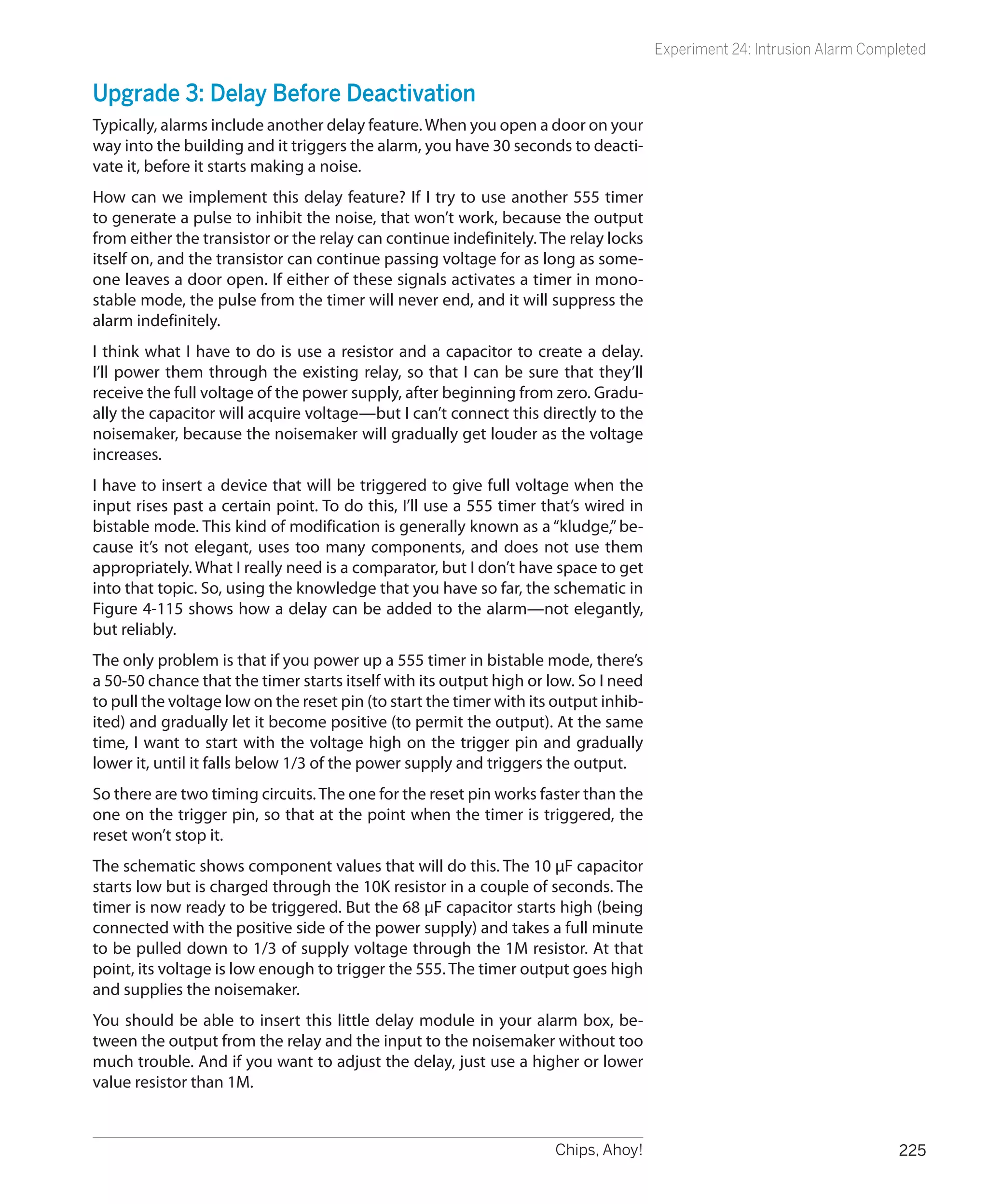 Experiment 24: Intrusion Alarm Completed


Upgrade 3: Delay Before Deactivation
Typically, alarms include another delay feature. When you open a door on your
way into the building and it triggers the alarm, you have 30 seconds to deacti-
vate it, before it starts making a noise.
How can we implement this delay feature? If I try to use another 555 timer
to generate a pulse to inhibit the noise, that won’t work, because the output
from either the transistor or the relay can continue indefinitely. The relay locks
itself on, and the transistor can continue passing voltage for as long as some-
one leaves a door open. If either of these signals activates a timer in mono-
stable mode, the pulse from the timer will never end, and it will suppress the
alarm indefinitely.
I think what I have to do is use a resistor and a capacitor to create a delay.
I’ll power them through the existing relay, so that I can be sure that they’ll
receive the full voltage of the power supply, after beginning from zero. Gradu-
ally the capacitor will acquire voltage—but I can’t connect this directly to the
noisemaker, because the noisemaker will gradually get louder as the voltage
increases.
I have to insert a device that will be triggered to give full voltage when the
input rises past a certain point. To do this, I’ll use a 555 timer that’s wired in
bistable mode. This kind of modification is generally known as a “kludge,” be-
cause it’s not elegant, uses too many components, and does not use them
appropriately. What I really need is a comparator, but I don’t have space to get
into that topic. So, using the knowledge that you have so far, the schematic in
Figure 4-115 shows how a delay can be added to the alarm—not elegantly,
but reliably.
The only problem is that if you power up a 555 timer in bistable mode, there’s
a 50-50 chance that the timer starts itself with its output high or low. So I need
to pull the voltage low on the reset pin (to start the timer with its output inhib-
ited) and gradually let it become positive (to permit the output). At the same
time, I want to start with the voltage high on the trigger pin and gradually
lower it, until it falls below 1/3 of the power supply and triggers the output.
So there are two timing circuits. The one for the reset pin works faster than the
one on the trigger pin, so that at the point when the timer is triggered, the
reset won’t stop it.
The schematic shows component values that will do this. The 10 µF capacitor
starts low but is charged through the 10K resistor in a couple of seconds. The
timer is now ready to be triggered. But the 68 µF capacitor starts high (being
connected with the positive side of the power supply) and takes a full minute
to be pulled down to 1/3 of supply voltage through the 1M resistor. At that
point, its voltage is low enough to trigger the 555. The timer output goes high
and supplies the noisemaker.
You should be able to insert this little delay module in your alarm box, be-
tween the output from the relay and the input to the noisemaker without too
much trouble. And if you want to adjust the delay, just use a higher or lower
value resistor than 1M.


                                                                     Chips, Ahoy!                                        225
 
