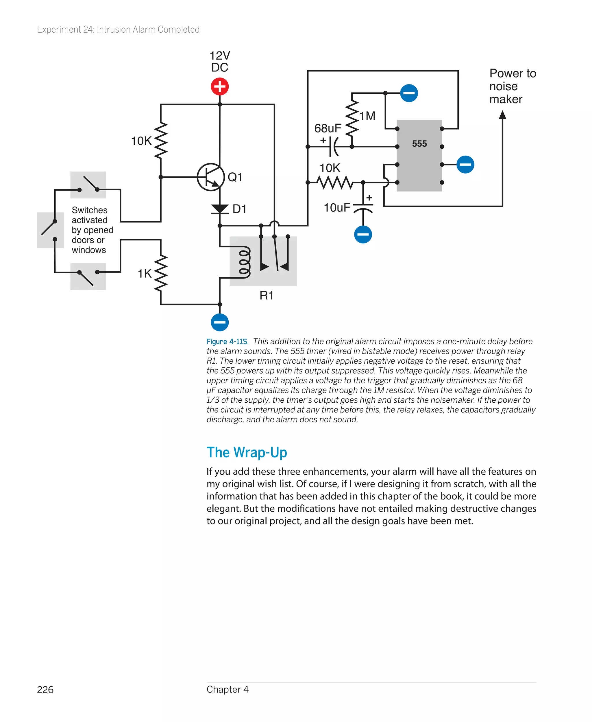 Experiment 24: Intrusion Alarm Completed

                                           12V
                                           DC                                                                               Power to
                                                                                                                            noise
                                                                                                                            maker
                                                                                       1M
                                                                          68uF
                       10K                                                                            555

                                                                           10K
                                                 Q1

        Switches                                  D1                        10uF
        activated
        by opened
        doors or
        windows

                        1K
                                                          R1


                                           Figure 4-115.  This addition to the original alarm circuit imposes a one-minute delay before
                                           the alarm sounds. The 555 timer (wired in bistable mode) receives power through relay
                                           R1. The lower timing circuit initially applies negative voltage to the reset, ensuring that
                                           the 555 powers up with its output suppressed. This voltage quickly rises. Meanwhile the
                                           upper timing circuit applies a voltage to the trigger that gradually diminishes as the 68
                                           µF capacitor equalizes its charge through the 1M resistor. When the voltage diminishes to
                                           1/3 of the supply, the timer’s output goes high and starts the noisemaker. If the power to
                                           the circuit is interrupted at any time before this, the relay relaxes, the capacitors gradually
                                           discharge, and the alarm does not sound.



                                           The Wrap-Up
                                           If you add these three enhancements, your alarm will have all the features on
                                           my original wish list. Of course, if I were designing it from scratch, with all the
                                           information that has been added in this chapter of the book, it could be more
                                           elegant. But the modifications have not entailed making destructive changes
                                           to our original project, and all the design goals have been met.




226                                        Chapter 4
 