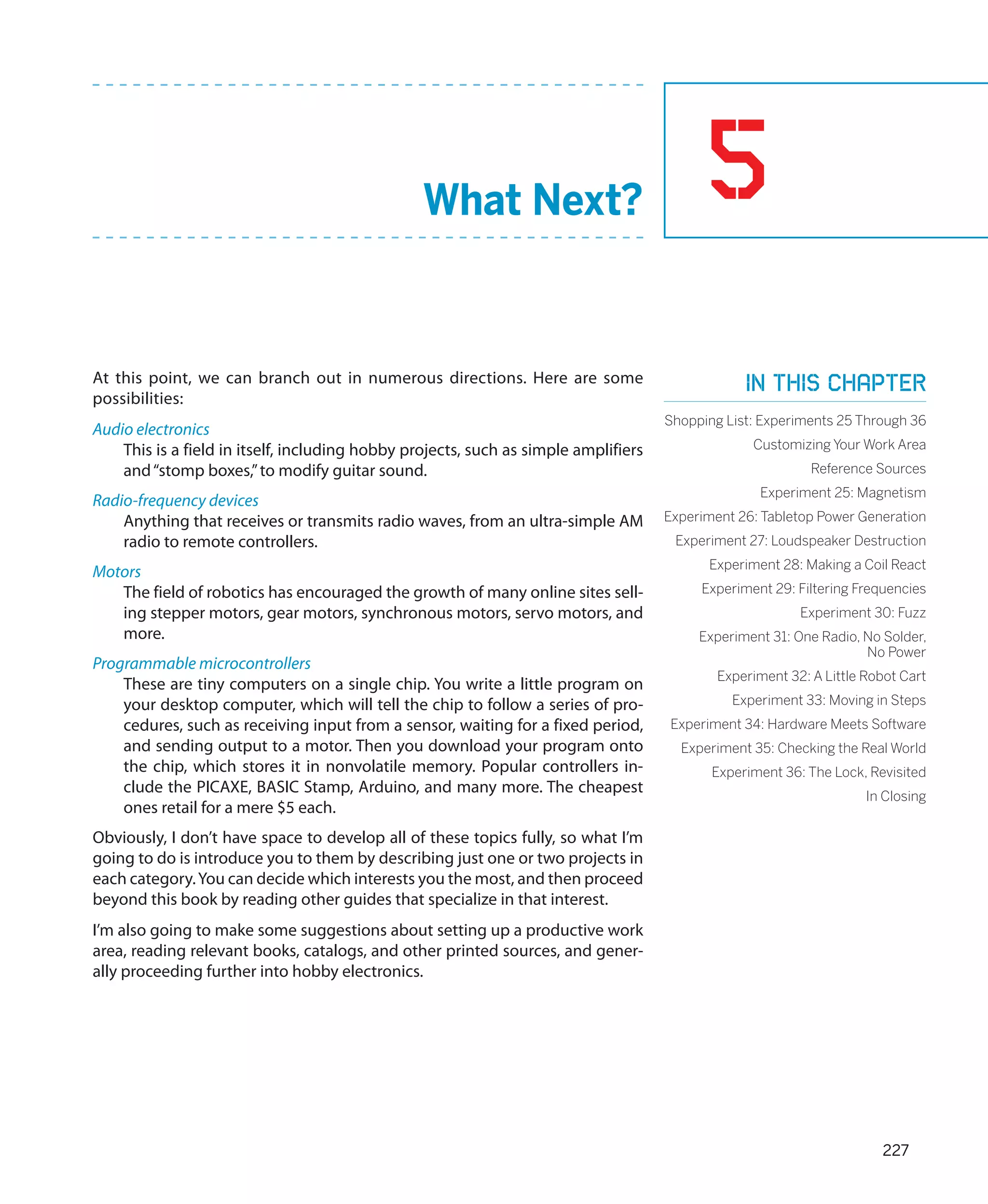 What Next?                                5
At this point, we can branch out in numerous directions. Here are some                           In this chapter
possibilities:
                                                                                     Shopping List: Experiments 25 Through 36
Audio electronics
    This is a field in itself, including hobby projects, such as simple amplifiers                Customizing Your Work Area
    and “stomp boxes,” to modify guitar sound.                                                              Reference Sources
                                                                                                   Experiment 25: Magnetism
Radio-frequency devices
    Anything that receives or transmits radio waves, from an ultra-simple AM         Experiment 26: Tabletop Power Generation
    radio to remote controllers.                                                      Experiment 27: Loudspeaker Destruction
                                                                                           Experiment 28: Making a Coil React
Motors
   The field of robotics has encouraged the growth of many online sites sell-             Experiment 29: Filtering Frequencies
   ing stepper motors, gear motors, synchronous motors, servo motors, and                                 Experiment 30: Fuzz
   more.                                                                                  Experiment 31: One Radio, No Solder,
                                                                                                                    No Power
Programmable microcontrollers
                                                                                             Experiment 32: A Little Robot Cart
    These are tiny computers on a single chip. You write a little program on
    your desktop computer, which will tell the chip to follow a series of pro-                 Experiment 33: Moving in Steps
    cedures, such as receiving input from a sensor, waiting for a fixed period,      Experiment 34: Hardware Meets Software
    and sending output to a motor. Then you download your program onto                 Experiment 35: Checking the Real World
    the chip, which stores it in nonvolatile memory. Popular controllers in-                Experiment 36: The Lock, Revisited
    clude the PICAXE, BASIC Stamp, Arduino, and many more. The cheapest                                              In Closing
    ones retail for a mere $5 each.
Obviously, I don’t have space to develop all of these topics fully, so what I’m
going to do is introduce you to them by describing just one or two projects in
each category. You can decide which interests you the most, and then proceed
beyond this book by reading other guides that specialize in that interest.
I’m also going to make some suggestions about setting up a productive work
area, reading relevant books, catalogs, and other printed sources, and gener-
ally proceeding further into hobby electronics.




                                                                                                                       227
 
