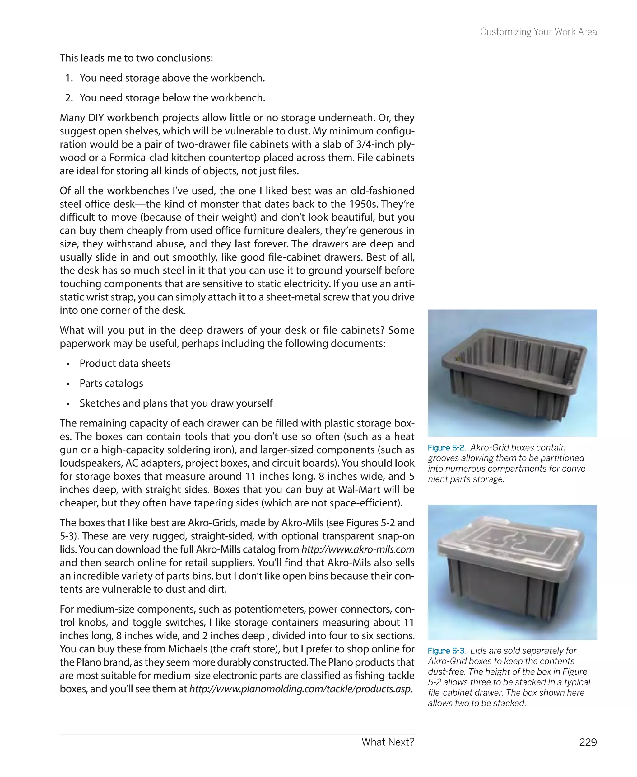 Customizing Your Work Area

This leads me to two conclusions:
 1.	 You need storage above the workbench.
 2.	 You need storage below the workbench.
Many DIY workbench projects allow little or no storage underneath. Or, they
suggest open shelves, which will be vulnerable to dust. My minimum configu-
ration would be a pair of two-drawer file cabinets with a slab of 3/4-inch ply-
wood or a Formica-clad kitchen countertop placed across them. File cabinets
are ideal for storing all kinds of objects, not just files.
Of all the workbenches I’ve used, the one I liked best was an old-fashioned
steel office desk—the kind of monster that dates back to the 1950s. They’re
difficult to move (because of their weight) and don’t look beautiful, but you
can buy them cheaply from used office furniture dealers, they’re generous in
size, they withstand abuse, and they last forever. The drawers are deep and
usually slide in and out smoothly, like good file-cabinet drawers. Best of all,
the desk has so much steel in it that you can use it to ground yourself before
touching components that are sensitive to static electricity. If you use an anti-
static wrist strap, you can simply attach it to a sheet-metal screw that you drive
into one corner of the desk.
What will you put in the deep drawers of your desk or file cabinets? Some
paperwork may be useful, perhaps including the following documents:
 •	 Product data sheets
 •	 Parts catalogs
 •	 Sketches and plans that you draw yourself
The remaining capacity of each drawer can be filled with plastic storage box-
es. The boxes can contain tools that you don’t use so often (such as a heat
gun or a high-capacity soldering iron), and larger-sized components (such as          Figure 5-2.  Akro-Grid boxes contain
                                                                                      grooves allowing them to be partitioned
loudspeakers, AC adapters, project boxes, and circuit boards). You should look        into numerous compartments for conve-
for storage boxes that measure around 11 inches long, 8 inches wide, and 5            nient parts storage.
inches deep, with straight sides. Boxes that you can buy at Wal-Mart will be
cheaper, but they often have tapering sides (which are not space-efficient).
The boxes that I like best are Akro-Grids, made by Akro-Mils (see Figures 5-2 and
5-3). These are very rugged, straight-sided, with optional transparent snap-on
lids. You can download the full Akro-Mills catalog from http://www.akro-mils.com
and then search online for retail suppliers. You’ll find that Akro-Mils also sells
an incredible variety of parts bins, but I don’t like open bins because their con-
tents are vulnerable to dust and dirt.
For medium-size components, such as potentiometers, power connectors, con-
trol knobs, and toggle switches, I like storage containers measuring about 11
inches long, 8 inches wide, and 2 inches deep , divided into four to six sections.
You can buy these from Michaels (the craft store), but I prefer to shop online for    Figure 5-3.  Lids are sold separately for
the Plano brand, as they seem more durably constructed. The Plano products that       Akro-Grid boxes to keep the contents
are most suitable for medium-size electronic parts are classified as fishing-tackle   dust-free. The height of the box in Figure
                                                                                      5-2 allows three to be stacked in a typical
boxes, and you’ll see them at http://www.planomolding.com/tackle/products.asp.        file-cabinet drawer. The box shown here
                                                                                      allows two to be stacked.



                                                                      What Next?                                              229
 