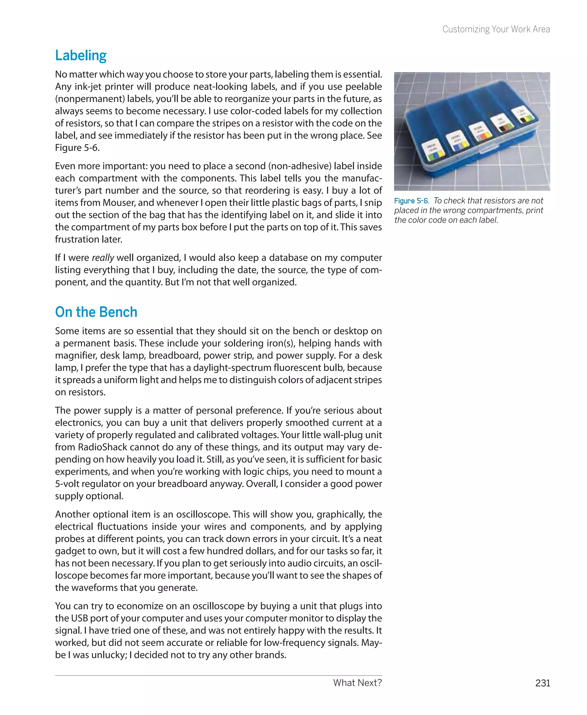 Customizing Your Work Area


Labeling
No matter which way you choose to store your parts, labeling them is essential.
Any ink-jet printer will produce neat-looking labels, and if you use peelable
(nonpermanent) labels, you’ll be able to reorganize your parts in the future, as
always seems to become necessary. I use color-coded labels for my collection
of resistors, so that I can compare the stripes on a resistor with the code on the
label, and see immediately if the resistor has been put in the wrong place. See
Figure 5-6.
Even more important: you need to place a second (non-adhesive) label inside
each compartment with the components. This label tells you the manufac-
turer’s part number and the source, so that reordering is easy. I buy a lot of
items from Mouser, and whenever I open their little plastic bags of parts, I snip       Figure 5-6.  To check that resistors are not
                                                                                        placed in the wrong compartments, print
out the section of the bag that has the identifying label on it, and slide it into      the color code on each label.
the compartment of my parts box before I put the parts on top of it. This saves
frustration later.
If I were really well organized, I would also keep a database on my computer
listing everything that I buy, including the date, the source, the type of com-
ponent, and the quantity. But I’m not that well organized.


On the Bench
Some items are so essential that they should sit on the bench or desktop on
a permanent basis. These include your soldering iron(s), helping hands with
magnifier, desk lamp, breadboard, power strip, and power supply. For a desk
lamp, I prefer the type that has a daylight-spectrum fluorescent bulb, because
it spreads a uniform light and helps me to distinguish colors of adjacent stripes
on resistors.
The power supply is a matter of personal preference. If you’re serious about
electronics, you can buy a unit that delivers properly smoothed current at a
variety of properly regulated and calibrated voltages. Your little wall-plug unit
from RadioShack cannot do any of these things, and its output may vary de-
pending on how heavily you load it. Still, as you’ve seen, it is sufficient for basic
experiments, and when you’re working with logic chips, you need to mount a
5-volt regulator on your breadboard anyway. Overall, I consider a good power
supply optional.
Another optional item is an oscilloscope. This will show you, graphically, the
electrical fluctuations inside your wires and components, and by applying
probes at different points, you can track down errors in your circuit. It’s a neat
gadget to own, but it will cost a few hundred dollars, and for our tasks so far, it
has not been necessary. If you plan to get seriously into audio circuits, an oscil-
loscope becomes far more important, because you’ll want to see the shapes of
the waveforms that you generate.
You can try to economize on an oscilloscope by buying a unit that plugs into
the USB port of your computer and uses your computer monitor to display the
signal. I have tried one of these, and was not entirely happy with the results. It
worked, but did not seem accurate or reliable for low-frequency signals. May-
be I was unlucky; I decided not to try any other brands.

                                                                        What Next?                                               231
 