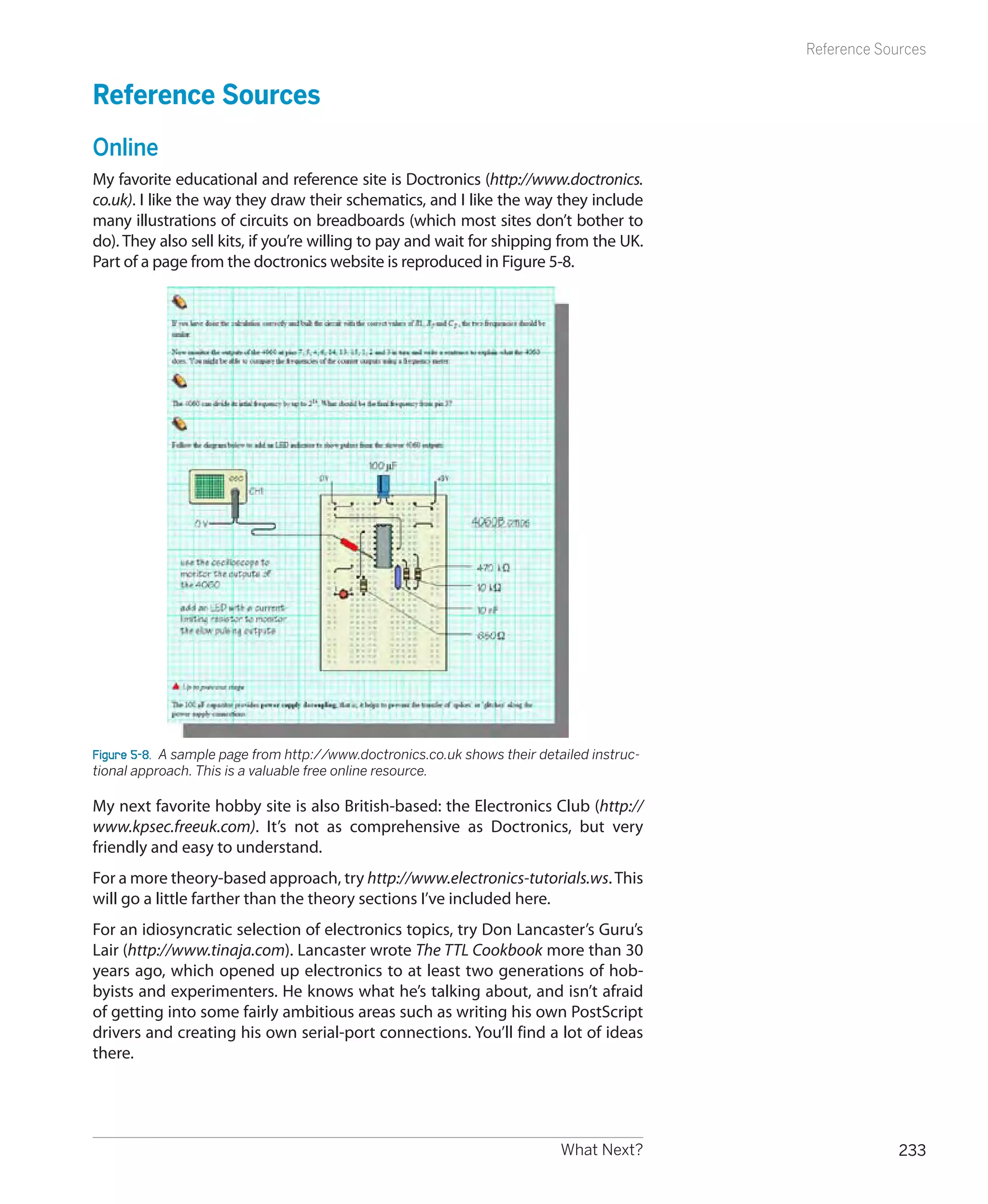 Reference Sources


Reference Sources
Online
My favorite educational and reference site is Doctronics (http://www.doctronics.
co.uk). I like the way they draw their schematics, and I like the way they include
many illustrations of circuits on breadboards (which most sites don’t bother to
do). They also sell kits, if you’re willing to pay and wait for shipping from the UK.
Part of a page from the doctronics website is reproduced in Figure 5-8.




Figure 5-8.  A sample page from http://www.doctronics.co.uk shows their detailed instruc-
tional approach. This is a valuable free online resource.

My next favorite hobby site is also British-based: the Electronics Club (http://
www.kpsec.freeuk.com). It’s not as comprehensive as Doctronics, but very
friendly and easy to understand.
For a more theory-based approach, try http://www.electronics-tutorials.ws. This
will go a little farther than the theory sections I’ve included here.
For an idiosyncratic selection of electronics topics, try Don Lancaster’s Guru’s
Lair (http://www.tinaja.com). Lancaster wrote The TTL Cookbook more than 30
years ago, which opened up electronics to at least two generations of hob-
byists and experimenters. He knows what he’s talking about, and isn’t afraid
of getting into some fairly ambitious areas such as writing his own PostScript
drivers and creating his own serial-port connections. You’ll find a lot of ideas
there.




                                                                            What Next?                   233
 