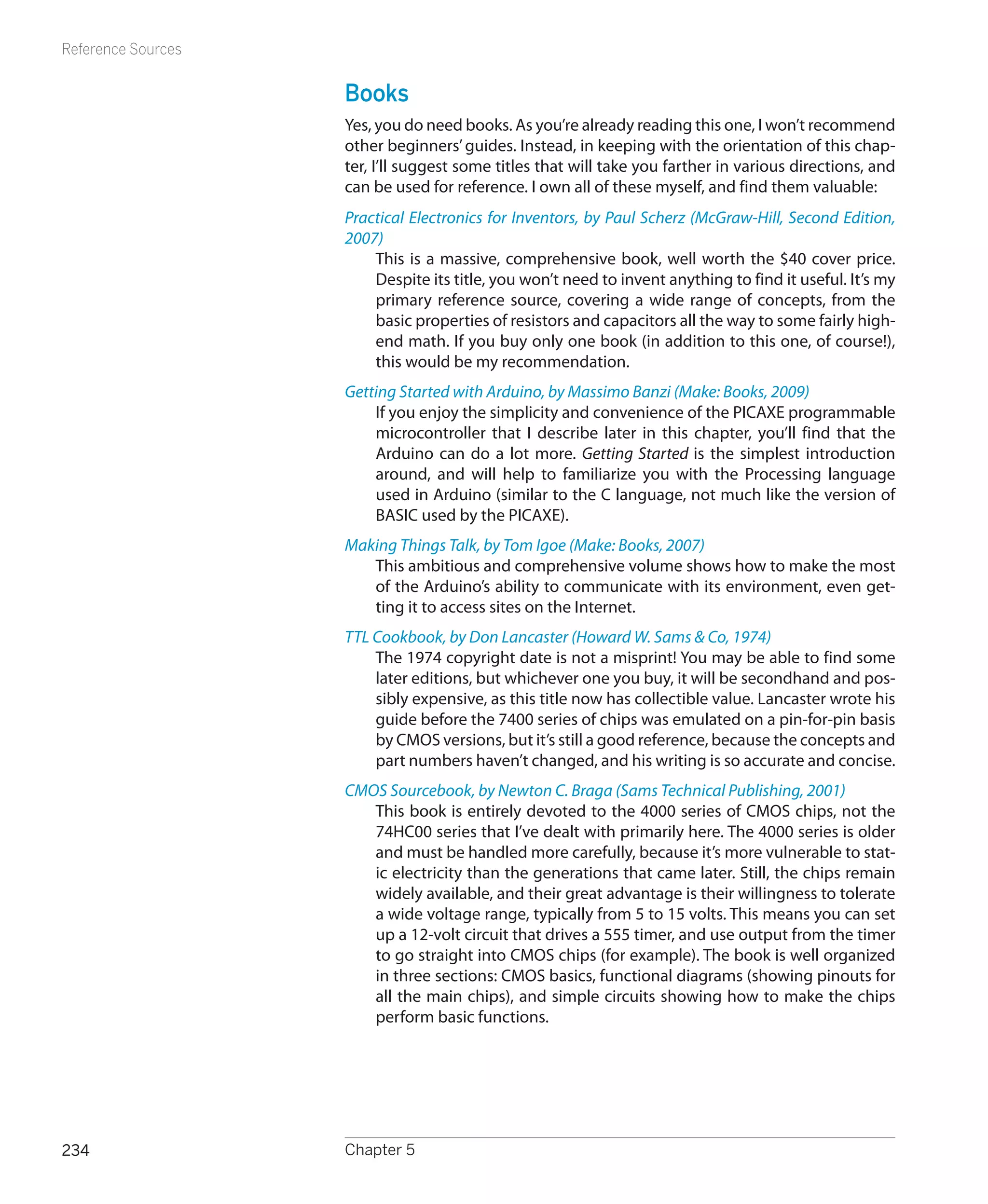 Reference Sources


                    Books
                    Yes, you do need books. As you’re already reading this one, I won’t recommend
                    other beginners’ guides. Instead, in keeping with the orientation of this chap-
                    ter, I’ll suggest some titles that will take you farther in various directions, and
                    can be used for reference. I own all of these myself, and find them valuable:
                    Practical Electronics for Inventors, by Paul Scherz (McGraw-Hill, Second Edition,
                    2007)
                        This is a massive, comprehensive book, well worth the $40 cover price.
                        Despite its title, you won’t need to invent anything to find it useful. It’s my
                        primary reference source, covering a wide range of concepts, from the
                        basic properties of resistors and capacitors all the way to some fairly high-
                        end math. If you buy only one book (in addition to this one, of course!),
                        this would be my recommendation.
                    Getting Started with Arduino, by Massimo Banzi (Make: Books, 2009)
                        If you enjoy the simplicity and convenience of the PICAXE programmable
                        microcontroller that I describe later in this chapter, you’ll find that the
                        Arduino can do a lot more. Getting Started is the simplest introduction
                        around, and will help to familiarize you with the Processing language
                        used in Arduino (similar to the C language, not much like the version of
                        BASIC used by the PICAXE).
                    Making Things Talk, by Tom Igoe (Make: Books, 2007)
                       This ambitious and comprehensive volume shows how to make the most
                       of the Arduino’s ability to communicate with its environment, even get-
                       ting it to access sites on the Internet.
                    TTL Cookbook, by Don Lancaster (Howard W. Sams  Co, 1974)
                        The 1974 copyright date is not a misprint! You may be able to find some
                        later editions, but whichever one you buy, it will be secondhand and pos-
                        sibly expensive, as this title now has collectible value. Lancaster wrote his
                        guide before the 7400 series of chips was emulated on a pin-for-pin basis
                        by CMOS versions, but it’s still a good reference, because the concepts and
                        part numbers haven’t changed, and his writing is so accurate and concise.
                    CMOS Sourcebook, by Newton C. Braga (Sams Technical Publishing, 2001)
                       This book is entirely devoted to the 4000 series of CMOS chips, not the
                       74HC00 series that I’ve dealt with primarily here. The 4000 series is older
                       and must be handled more carefully, because it’s more vulnerable to stat-
                       ic electricity than the generations that came later. Still, the chips remain
                       widely available, and their great advantage is their willingness to tolerate
                       a wide voltage range, typically from 5 to 15 volts. This means you can set
                       up a 12-volt circuit that drives a 555 timer, and use output from the timer
                       to go straight into CMOS chips (for example). The book is well organized
                       in three sections: CMOS basics, functional diagrams (showing pinouts for
                       all the main chips), and simple circuits showing how to make the chips
                       perform basic functions.




234                 Chapter 5
 