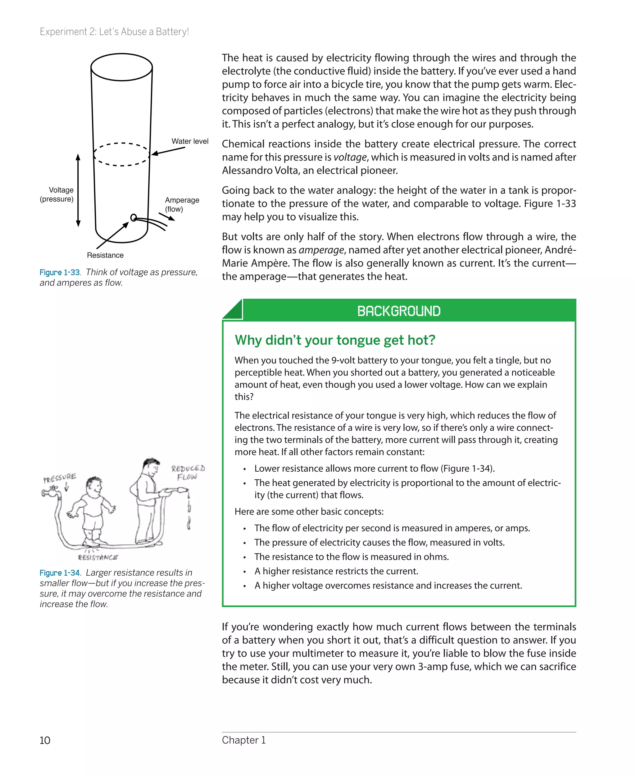 Experiment 2: Let’s Abuse a Battery!

                                                 The heat is caused by electricity flowing through the wires and through the
                                                 electrolyte (the conductive fluid) inside the battery. If you’ve ever used a hand
                                                 pump to force air into a bicycle tire, you know that the pump gets warm. Elec-
                                                 tricity behaves in much the same way. You can imagine the electricity being
                                                 composed of particles (electrons) that make the wire hot as they push through
                                                 it. This isn’t a perfect analogy, but it’s close enough for our purposes.
                                   Water level   Chemical reactions inside the battery create electrical pressure. The correct
                                                 name for this pressure is voltage, which is measured in volts and is named after
                                                 Alessandro Volta, an electrical pioneer.
   Voltage                                       Going back to the water analogy: the height of the water in a tank is propor-
(pressure)                        Amperage
                                  (flow)
                                                 tionate to the pressure of the water, and comparable to voltage. Figure 1-33
                                                 may help you to visualize this.
                                                 But volts are only half of the story. When electrons flow through a wire, the
             Resistance
                                                 flow is known as amperage, named after yet another electrical pioneer, André-
                                                 Marie Ampère. The flow is also generally known as current. It’s the current—
Figure 1-33.  Think of voltage as pressure,
                                                 the amperage—that generates the heat.
and amperes as flow.


                                                                                   Background
                                                   Why didn’t your tongue get hot?
                                                   When you touched the 9-volt battery to your tongue, you felt a tingle, but no
                                                   perceptible heat. When you shorted out a battery, you generated a noticeable
                                                   amount of heat, even though you used a lower voltage. How can we explain
                                                   this?
                                                   The electrical resistance of your tongue is very high, which reduces the flow of
                                                   electrons. The resistance of a wire is very low, so if there’s only a wire connect-
                                                   ing the two terminals of the battery, more current will pass through it, creating
                                                   more heat. If all other factors remain constant:
                                                     •	 Lower resistance allows more current to flow (Figure 1-34).
                                                     •	 The heat generated by electricity is proportional to the amount of electric-
                                                        ity (the current) that flows.
                                                   Here are some other basic concepts:
                                                     •	   The flow of electricity per second is measured in amperes, or amps.
                                                     •	   The pressure of electricity causes the flow, measured in volts.
                                                     •	   The resistance to the flow is measured in ohms.
Figure 1-34.  Larger resistance results in           •	   A higher resistance restricts the current.
smaller flow—but if you increase the pres-           •	   A higher voltage overcomes resistance and increases the current.
sure, it may overcome the resistance and
increase the flow.

                                                 If you’re wondering exactly how much current flows between the terminals
                                                 of a battery when you short it out, that’s a difficult question to answer. If you
                                                 try to use your multimeter to measure it, you’re liable to blow the fuse inside
                                                 the meter. Still, you can use your very own 3-amp fuse, which we can sacrifice
                                                 because it didn’t cost very much.




10                                               Chapter 1
 