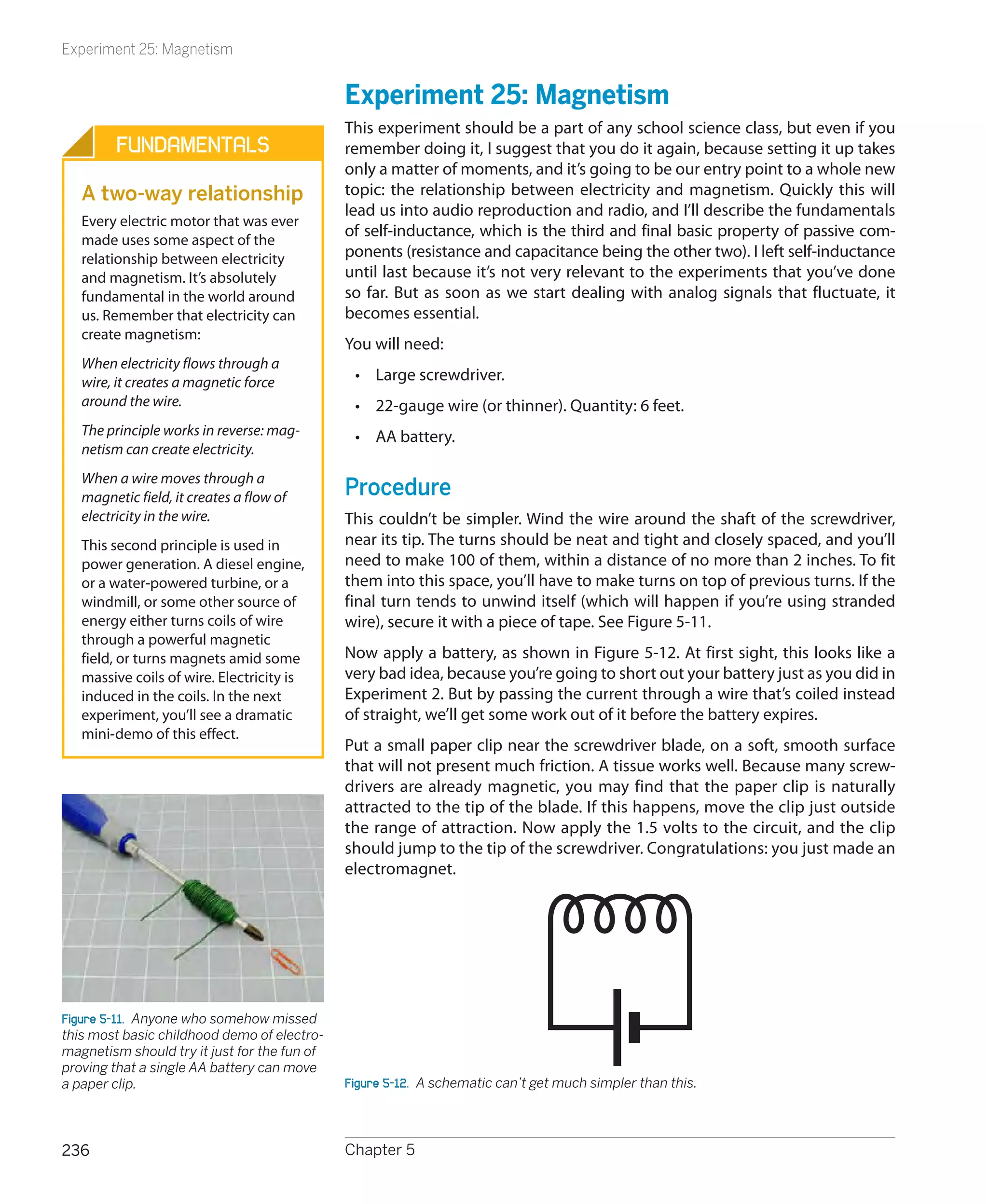 Experiment 25: Magnetism


                                              Experiment 25: Magnetism
                                              This experiment should be a part of any school science class, but even if you
         Fundamentals                         remember doing it, I suggest that you do it again, because setting it up takes
                                              only a matter of moments, and it’s going to be our entry point to a whole new
   A two-way relationship                     topic: the relationship between electricity and magnetism. Quickly this will
                                              lead us into audio reproduction and radio, and I’ll describe the fundamentals
   Every electric motor that was ever
                                              of self-inductance, which is the third and final basic property of passive com-
   made uses some aspect of the
   relationship between electricity           ponents (resistance and capacitance being the other two). I left self-inductance
   and magnetism. It’s absolutely             until last because it’s not very relevant to the experiments that you’ve done
   fundamental in the world around            so far. But as soon as we start dealing with analog signals that fluctuate, it
   us. Remember that electricity can          becomes essential.
   create magnetism:
                                              You will need:
   When electricity flows through a
   wire, it creates a magnetic force           •	 Large screwdriver.
   around the wire.                            •	 22-gauge wire (or thinner). Quantity: 6 feet.
   The principle works in reverse: mag-        •	 AA battery.
   netism can create electricity.
   When a wire moves through a
   magnetic field, it creates a flow of       Procedure
   electricity in the wire.                   This couldn’t be simpler. Wind the wire around the shaft of the screwdriver,
   This second principle is used in           near its tip. The turns should be neat and tight and closely spaced, and you’ll
   power generation. A diesel engine,         need to make 100 of them, within a distance of no more than 2 inches. To fit
   or a water-powered turbine, or a           them into this space, you’ll have to make turns on top of previous turns. If the
   windmill, or some other source of          final turn tends to unwind itself (which will happen if you’re using stranded
   energy either turns coils of wire          wire), secure it with a piece of tape. See Figure 5-11.
   through a powerful magnetic
   field, or turns magnets amid some          Now apply a battery, as shown in Figure 5-12. At first sight, this looks like a
   massive coils of wire. Electricity is      very bad idea, because you’re going to short out your battery just as you did in
   induced in the coils. In the next          Experiment 2. But by passing the current through a wire that’s coiled instead
   experiment, you’ll see a dramatic          of straight, we’ll get some work out of it before the battery expires.
   mini-demo of this effect.
                                              Put a small paper clip near the screwdriver blade, on a soft, smooth surface
                                              that will not present much friction. A tissue works well. Because many screw-
                                              drivers are already magnetic, you may find that the paper clip is naturally
                                              attracted to the tip of the blade. If this happens, move the clip just outside
                                              the range of attraction. Now apply the 1.5 volts to the circuit, and the clip
                                              should jump to the tip of the screwdriver. Congratulations: you just made an
                                              electromagnet.




Figure 5-11.  Anyone who somehow missed
this most basic childhood demo of electro-
magnetism should try it just for the fun of
proving that a single AA battery can move
a paper clip.                                 Figure 5-12.  A schematic can’t get much simpler than this.



236                                           Chapter 5
 
