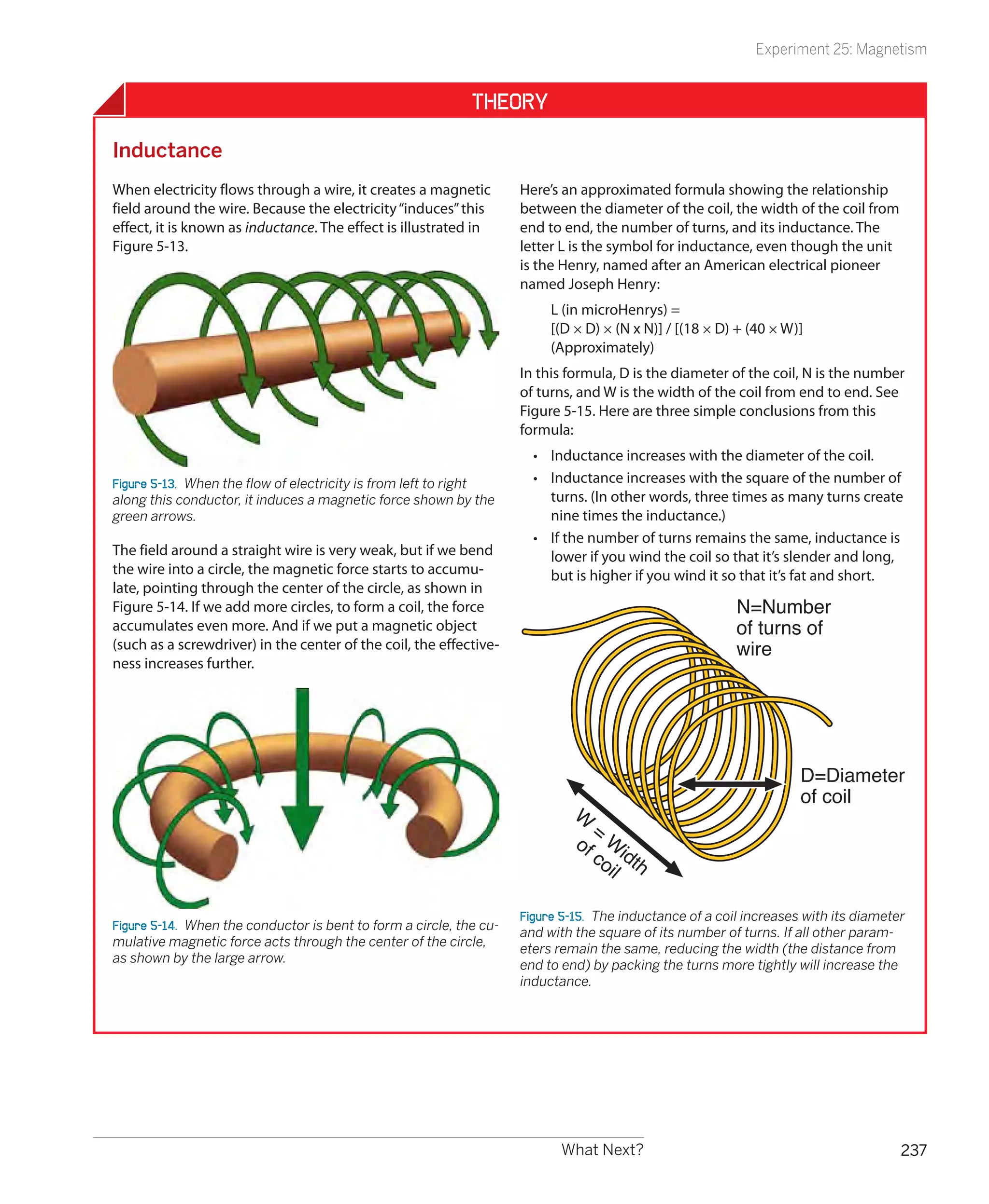 Experiment 25: Magnetism


                                                             Theory

Inductance
When electricity flows through a wire, it creates a magnetic         Here’s an approximated formula showing the relationship
field around the wire. Because the electricity “induces” this        between the diameter of the coil, the width of the coil from
effect, it is known as inductance. The effect is illustrated in      end to end, the number of turns, and its inductance. The
Figure 5-13.                                                         letter L is the symbol for inductance, even though the unit
                                                                     is the Henry, named after an American electrical pioneer
                                                                     named Joseph Henry:
                                                                          L (in microHenrys) =
                                                                          [(D × D) × (N x N)] / [(18 × D) + (40 × W)]
                                                                          (Approximately)
                                                                     In this formula, D is the diameter of the coil, N is the number
                                                                     of turns, and W is the width of the coil from end to end. See
                                                                     Figure 5-15. Here are three simple conclusions from this
                                                                     formula:
                                                                       •	 Inductance increases with the diameter of the coil.
Figure 5-13.  When the flow of electricity is from left to right       •	 Inductance increases with the square of the number of
along this conductor, it induces a magnetic force shown by the            turns. (In other words, three times as many turns create
green arrows.                                                             nine times the inductance.)
                                                                       •	 If the number of turns remains the same, inductance is
The field around a straight wire is very weak, but if we bend             lower if you wind the coil so that it’s slender and long,
the wire into a circle, the magnetic force starts to accumu-              but is higher if you wind it so that it’s fat and short.
late, pointing through the center of the circle, as shown in
Figure 5-14. If we add more circles, to form a coil, the force                                            N=Number
accumulates even more. And if we put a magnetic object                                                    of turns of
(such as a screwdriver) in the center of the coil, the effective-                                         wire
ness increases further.




                                                                                                                     D=Diameter
                                                                                                                     of coil
                                                                              W
                                                                                =
                                                                              of Wi
                                                                                co dth
                                                                                  il

                                                                     Figure 5-15.  The inductance of a coil increases with its diameter
Figure 5-14.  When the conductor is bent to form a circle, the cu-
                                                                     and with the square of its number of turns. If all other param-
mulative magnetic force acts through the center of the circle,
                                                                     eters remain the same, reducing the width (the distance from
as shown by the large arrow.
                                                                     end to end) by packing the turns more tightly will increase the
                                                                     inductance.




                                                                            What Next?                                                237
 