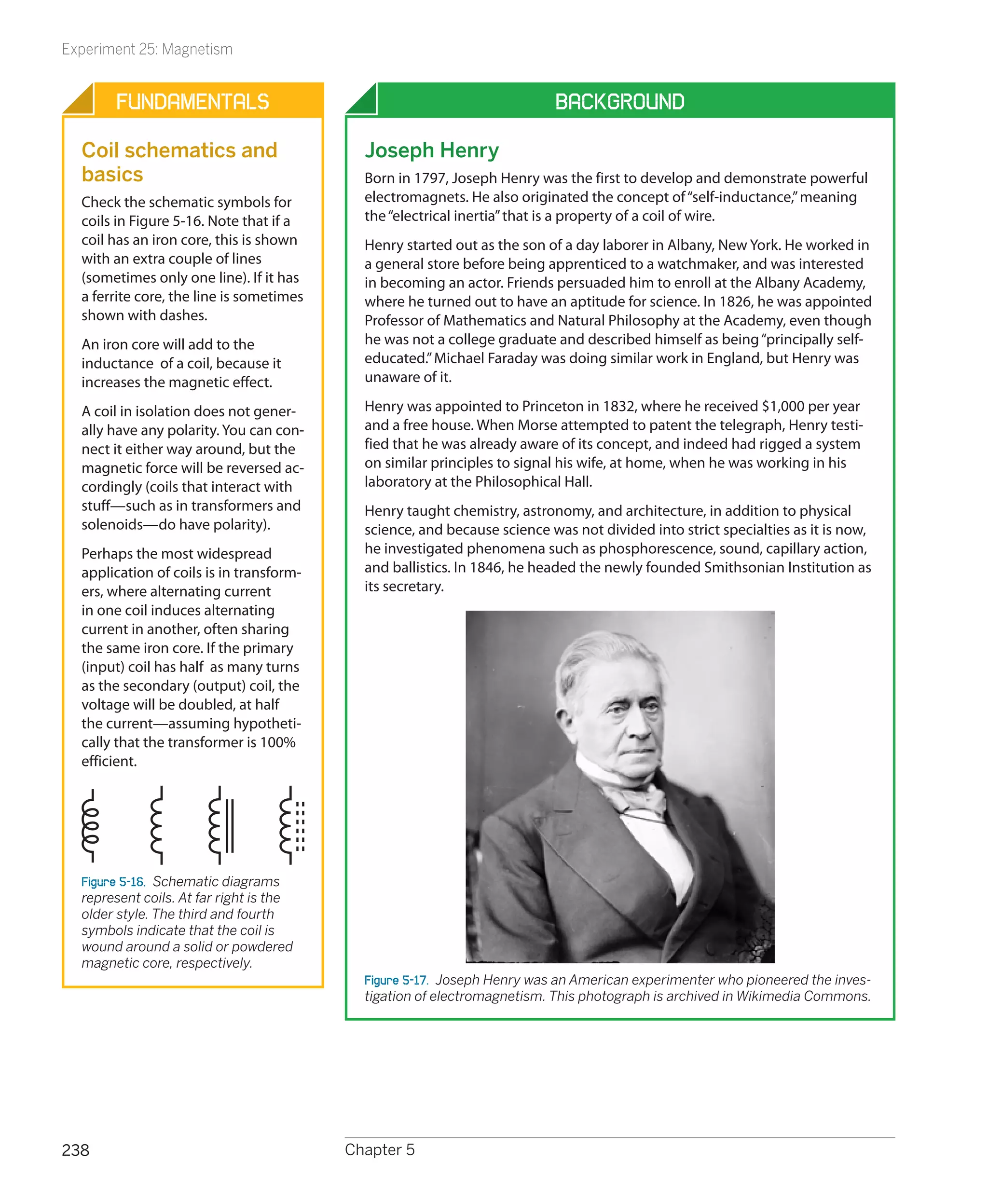 Experiment 25: Magnetism


       Fundamentals                                                       Background

  Coil schematics and                       Joseph Henry
  basics                                    Born in 1797, Joseph Henry was the first to develop and demonstrate powerful
  Check the schematic symbols for           electromagnets. He also originated the concept of “self-inductance,” meaning
  coils in Figure 5-16. Note that if a      the “electrical inertia” that is a property of a coil of wire.
  coil has an iron core, this is shown      Henry started out as the son of a day laborer in Albany, New York. He worked in
  with an extra couple of lines             a general store before being apprenticed to a watchmaker, and was interested
  (sometimes only one line). If it has      in becoming an actor. Friends persuaded him to enroll at the Albany Academy,
  a ferrite core, the line is sometimes     where he turned out to have an aptitude for science. In 1826, he was appointed
  shown with dashes.                        Professor of Mathematics and Natural Philosophy at the Academy, even though
  An iron core will add to the              he was not a college graduate and described himself as being “principally self-
  inductance of a coil, because it          educated.” Michael Faraday was doing similar work in England, but Henry was
  increases the magnetic effect.            unaware of it.

  A coil in isolation does not gener-       Henry was appointed to Princeton in 1832, where he received $1,000 per year
  ally have any polarity. You can con-      and a free house. When Morse attempted to patent the telegraph, Henry testi-
  nect it either way around, but the        fied that he was already aware of its concept, and indeed had rigged a system
  magnetic force will be reversed ac-       on similar principles to signal his wife, at home, when he was working in his
  cordingly (coils that interact with       laboratory at the Philosophical Hall.
  stuff—such as in transformers and         Henry taught chemistry, astronomy, and architecture, in addition to physical
  solenoids—do have polarity).              science, and because science was not divided into strict specialties as it is now,
  Perhaps the most widespread               he investigated phenomena such as phosphorescence, sound, capillary action,
  application of coils is in transform-     and ballistics. In 1846, he headed the newly founded Smithsonian Institution as
  ers, where alternating current            its secretary.
  in one coil induces alternating
  current in another, often sharing
  the same iron core. If the primary
  (input) coil has half as many turns
  as the secondary (output) coil, the
  voltage will be doubled, at half
  the current—assuming hypotheti-
  cally that the transformer is 100%
  efficient.




  Figure 5-16.  Schematic diagrams
  represent coils. At far right is the
  older style. The third and fourth
  symbols indicate that the coil is
  wound around a solid or powdered
  magnetic core, respectively.
                                            Figure 5-17.  Joseph Henry was an American experimenter who pioneered the inves-
                                            tigation of electromagnetism. This photograph is archived in Wikimedia Commons.




238                                       Chapter 5
 