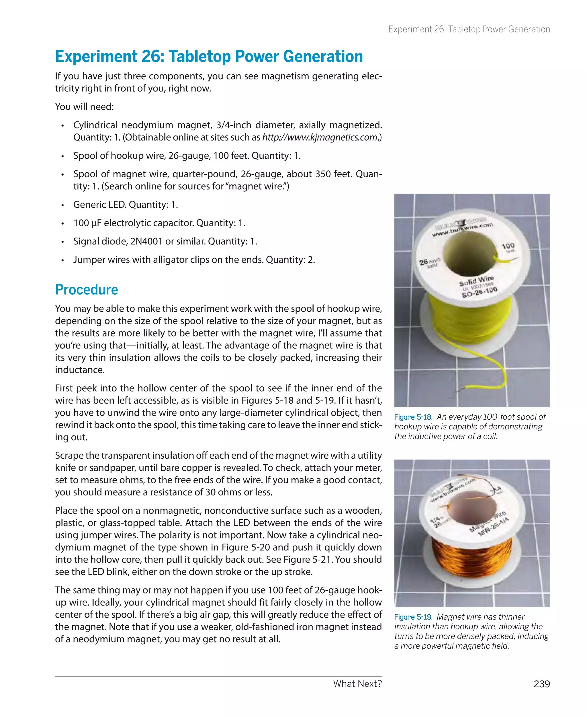 Experiment 26: Tabletop Power Generation


Experiment 26: Tabletop Power Generation
If you have just three components, you can see magnetism generating elec-
tricity right in front of you, right now.
You will need:
 •	 Cylindrical neodymium magnet, 3/4-inch diameter, axially magnetized.
    Quantity: 1. (Obtainable online at sites such as http://www.kjmagnetics.com.)
 •	 Spool of hookup wire, 26-gauge, 100 feet. Quantity: 1.
 •	 Spool of magnet wire, quarter-pound, 26-gauge, about 350 feet. Quan-
    tity: 1. (Search online for sources for “magnet wire.”)
 •	 Generic LED. Quantity: 1.
 •	 100 μF electrolytic capacitor. Quantity: 1.
 •	 Signal diode, 2N4001 or similar. Quantity: 1.
 •	 Jumper wires with alligator clips on the ends. Quantity: 2.


Procedure
You may be able to make this experiment work with the spool of hookup wire,
depending on the size of the spool relative to the size of your magnet, but as
the results are more likely to be better with the magnet wire, I’ll assume that
you’re using that—initially, at least. The advantage of the magnet wire is that
its very thin insulation allows the coils to be closely packed, increasing their
inductance.
First peek into the hollow center of the spool to see if the inner end of the
wire has been left accessible, as is visible in Figures 5-18 and 5-19. If it hasn’t,
you have to unwind the wire onto any large-diameter cylindrical object, then             Figure 5-18.  An everyday 100-foot spool of
rewind it back onto the spool, this time taking care to leave the inner end stick-       hookup wire is capable of demonstrating
ing out.                                                                                 the inductive power of a coil.

Scrape the transparent insulation off each end of the magnet wire with a utility
knife or sandpaper, until bare copper is revealed. To check, attach your meter,
set to measure ohms, to the free ends of the wire. If you make a good contact,
you should measure a resistance of 30 ohms or less.
Place the spool on a nonmagnetic, nonconductive surface such as a wooden,
plastic, or glass-topped table. Attach the LED between the ends of the wire
using jumper wires. The polarity is not important. Now take a cylindrical neo-
dymium magnet of the type shown in Figure 5-20 and push it quickly down
into the hollow core, then pull it quickly back out. See Figure 5-21. You should
see the LED blink, either on the down stroke or the up stroke.
The same thing may or may not happen if you use 100 feet of 26-gauge hook-
up wire. Ideally, your cylindrical magnet should fit fairly closely in the hollow
center of the spool. If there’s a big air gap, this will greatly reduce the effect of    Figure 5-19.  Magnet wire has thinner
the magnet. Note that if you use a weaker, old-fashioned iron magnet instead             insulation than hookup wire, allowing the
of a neodymium magnet, you may get no result at all.                                     turns to be more densely packed, inducing
                                                                                         a more powerful magnetic field.



                                                                        What Next?                                              239
 
