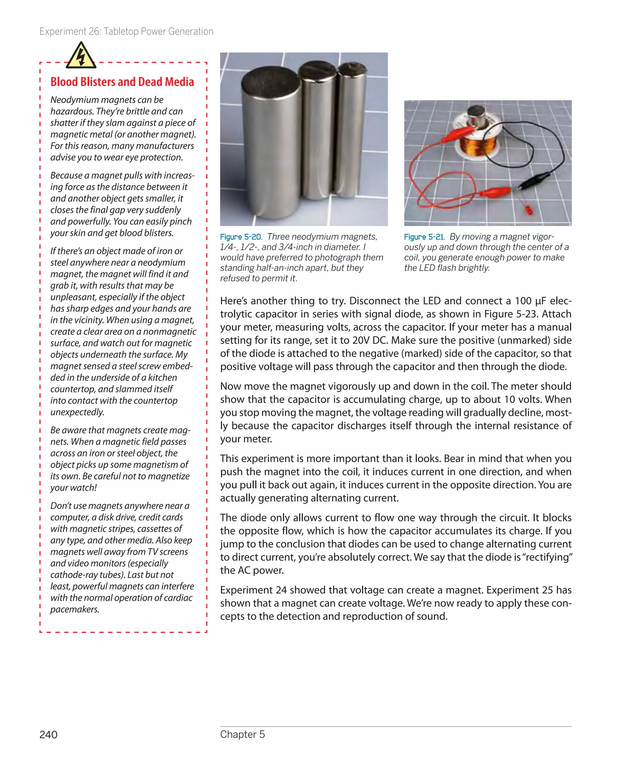 Experiment 26: Tabletop Power Generation




  Blood Blisters and Dead Media
  Neodymium magnets can be
  hazardous. They’re brittle and can
  shatter if they slam against a piece of
  magnetic metal (or another magnet).
  For this reason, many manufacturers
  advise you to wear eye protection.
  Because a magnet pulls with increas-
  ing force as the distance between it
  and another object gets smaller, it
  closes the final gap very suddenly
  and powerfully. You can easily pinch
  your skin and get blood blisters.         Figure 5-20.  Three neodymium magnets,     Figure 5-21.  By moving a magnet vigor-
  If there’s an object made of iron or      1/4-, 1/2-, and 3/4-inch in diameter. I    ously up and down through the center of a
                                            would have preferred to photograph them    coil, you generate enough power to make
  steel anywhere near a neodymium
                                            standing half-an-inch apart, but they      the LED flash brightly.
  magnet, the magnet will find it and       refused to permit it.
  grab it, with results that may be
  unpleasant, especially if the object      Here’s another thing to try. Disconnect the LED and connect a 100 μF elec-
  has sharp edges and your hands are
                                            trolytic capacitor in series with signal diode, as shown in Figure 5-23. Attach
  in the vicinity. When using a magnet,
  create a clear area on a nonmagnetic      your meter, measuring volts, across the capacitor. If your meter has a manual
  surface, and watch out for magnetic       setting for its range, set it to 20V DC. Make sure the positive (unmarked) side
  objects underneath the surface. My        of the diode is attached to the negative (marked) side of the capacitor, so that
  magnet sensed a steel screw embed-        positive voltage will pass through the capacitor and then through the diode.
  ded in the underside of a kitchen
  countertop, and slammed itself            Now move the magnet vigorously up and down in the coil. The meter should
  into contact with the countertop          show that the capacitor is accumulating charge, up to about 10 volts. When
  unexpectedly.                             you stop moving the magnet, the voltage reading will gradually decline, most-
  Be aware that magnets create mag-         ly because the capacitor discharges itself through the internal resistance of
  nets. When a magnetic field passes        your meter.
  across an iron or steel object, the
                                            This experiment is more important than it looks. Bear in mind that when you
  object picks up some magnetism of
  its own. Be careful not to magnetize      push the magnet into the coil, it induces current in one direction, and when
  your watch!                               you pull it back out again, it induces current in the opposite direction. You are
                                            actually generating alternating current.
  Don’t use magnets anywhere near a
  computer, a disk drive, credit cards      The diode only allows current to flow one way through the circuit. It blocks
  with magnetic stripes, cassettes of       the opposite flow, which is how the capacitor accumulates its charge. If you
  any type, and other media. Also keep      jump to the conclusion that diodes can be used to change alternating current
  magnets well away from TV screens
                                            to direct current, you’re absolutely correct. We say that the diode is “rectifying”
  and video monitors (especially
  cathode-ray tubes). Last but not          the AC power.
  least, powerful magnets can interfere     Experiment 24 showed that voltage can create a magnet. Experiment 25 has
  with the normal operation of cardiac
                                            shown that a magnet can create voltage. We’re now ready to apply these con-
  pacemakers.
                                            cepts to the detection and reproduction of sound.




240                                         Chapter 5
 