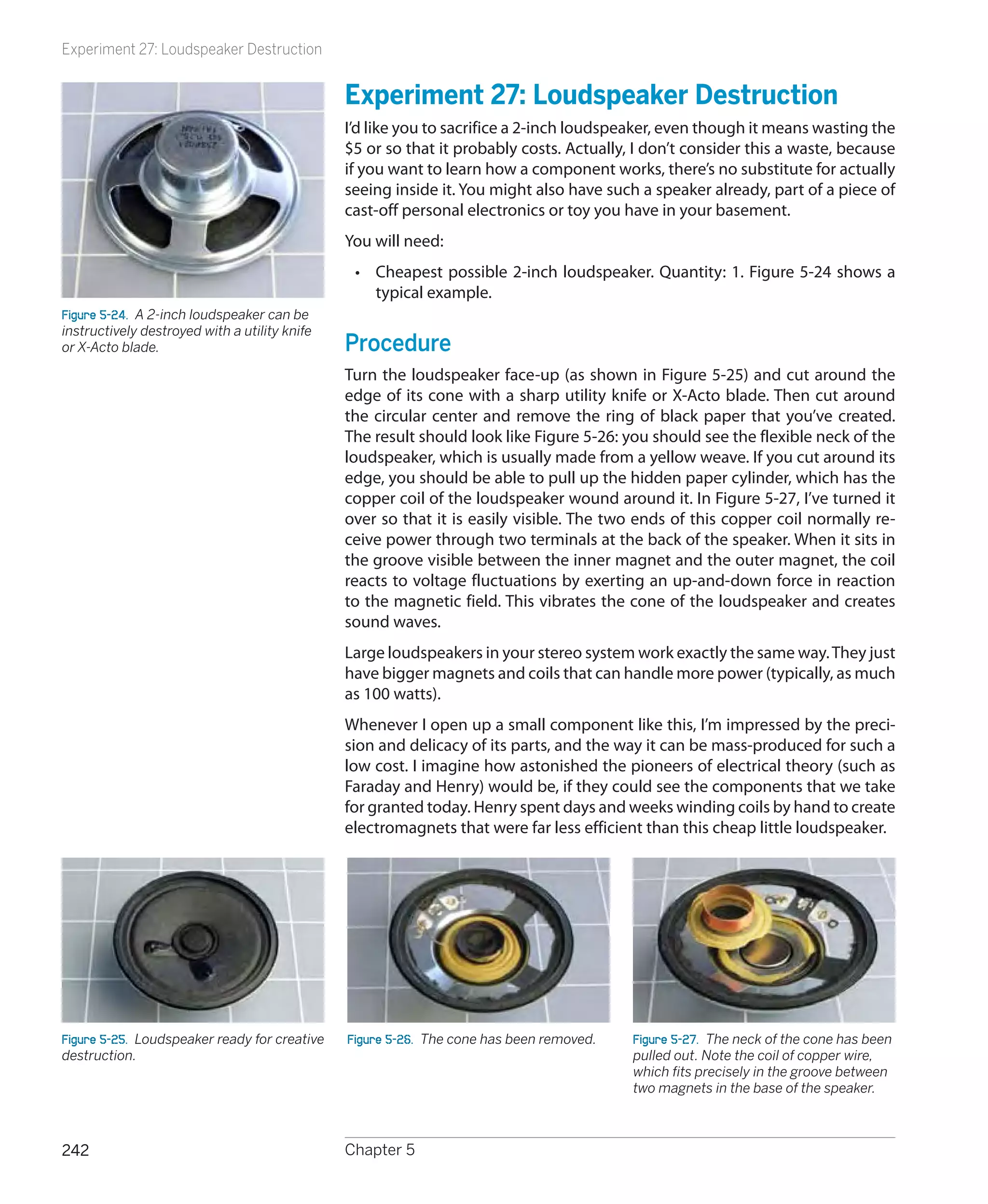 Experiment 27: Loudspeaker Destruction


                                               Experiment 27: Loudspeaker Destruction
                                               I’d like you to sacrifice a 2-inch loudspeaker, even though it means wasting the
                                               $5 or so that it probably costs. Actually, I don’t consider this a waste, because
                                               if you want to learn how a component works, there’s no substitute for actually
                                               seeing inside it. You might also have such a speaker already, part of a piece of
                                               cast-off personal electronics or toy you have in your basement.
                                               You will need:
                                                •	 Cheapest possible 2-inch loudspeaker. Quantity: 1. Figure 5-24 shows a
                                                   typical example.
Figure 5-24.  A 2-inch loudspeaker can be
instructively destroyed with a utility knife
or X-Acto blade.                               Procedure
                                               Turn the loudspeaker face-up (as shown in Figure 5-25) and cut around the
                                               edge of its cone with a sharp utility knife or X-Acto blade. Then cut around
                                               the circular center and remove the ring of black paper that you’ve created.
                                               The result should look like Figure 5-26: you should see the flexible neck of the
                                               loudspeaker, which is usually made from a yellow weave. If you cut around its
                                               edge, you should be able to pull up the hidden paper cylinder, which has the
                                               copper coil of the loudspeaker wound around it. In Figure 5-27, I’ve turned it
                                               over so that it is easily visible. The two ends of this copper coil normally re-
                                               ceive power through two terminals at the back of the speaker. When it sits in
                                               the groove visible between the inner magnet and the outer magnet, the coil
                                               reacts to voltage fluctuations by exerting an up-and-down force in reaction
                                               to the magnetic field. This vibrates the cone of the loudspeaker and creates
                                               sound waves.
                                               Large loudspeakers in your stereo system work exactly the same way. They just
                                               have bigger magnets and coils that can handle more power (typically, as much
                                               as 100 watts).
                                               Whenever I open up a small component like this, I’m impressed by the preci-
                                               sion and delicacy of its parts, and the way it can be mass-produced for such a
                                               low cost. I imagine how astonished the pioneers of electrical theory (such as
                                               Faraday and Henry) would be, if they could see the components that we take
                                               for granted today. Henry spent days and weeks winding coils by hand to create
                                               electromagnets that were far less efficient than this cheap little loudspeaker.




Figure 5-25.  Loudspeaker ready for creative   Figure 5-26.  The cone has been removed.   Figure 5-27.  The neck of the cone has been
destruction.                                                                              pulled out. Note the coil of copper wire,
                                                                                          which fits precisely in the groove between
                                                                                          two magnets in the base of the speaker.



242                                            Chapter 5
 