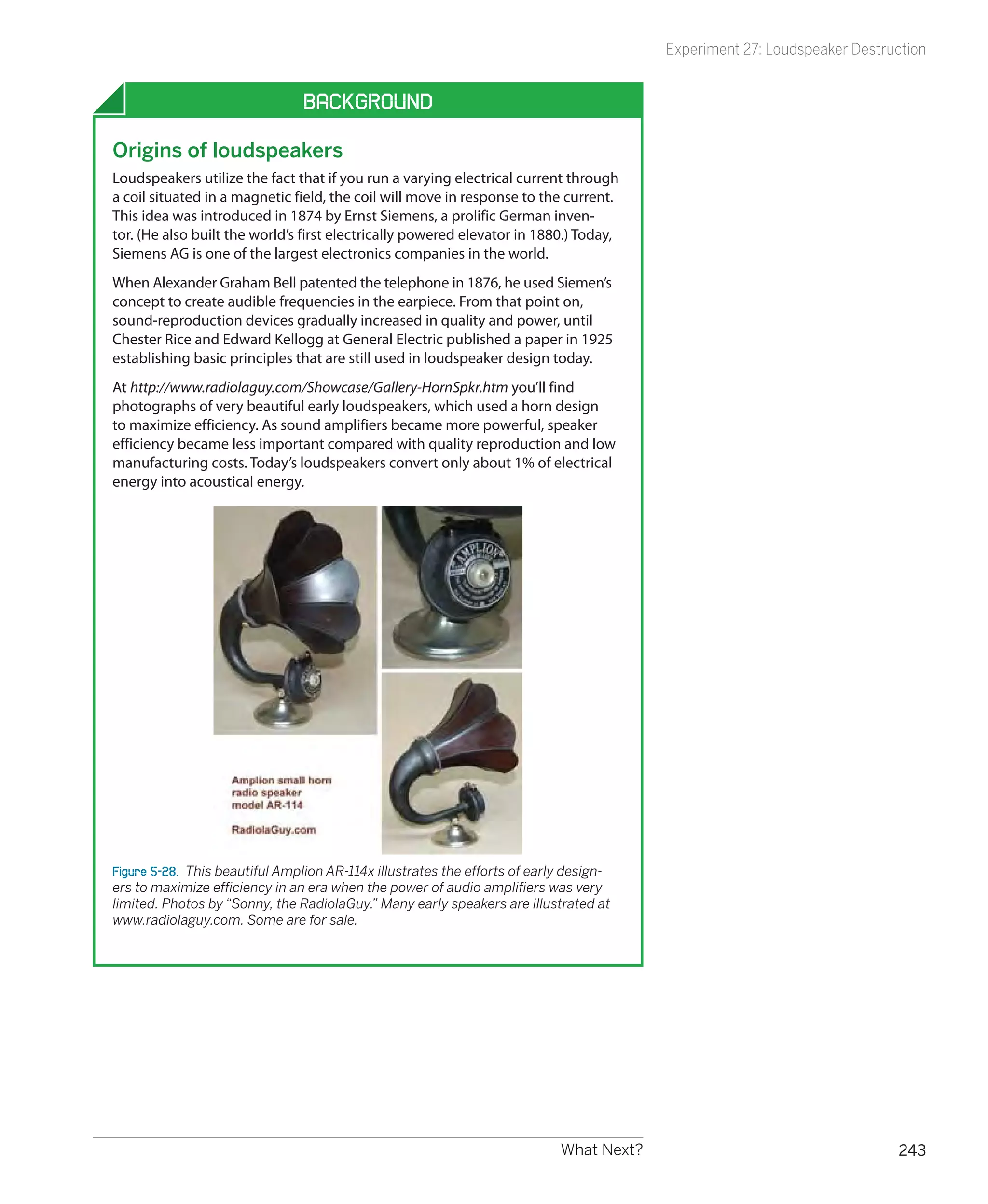 Experiment 27: Loudspeaker Destruction


                                Background

Origins of loudspeakers
Loudspeakers utilize the fact that if you run a varying electrical current through
a coil situated in a magnetic field, the coil will move in response to the current.
This idea was introduced in 1874 by Ernst Siemens, a prolific German inven-
tor. (He also built the world’s first electrically powered elevator in 1880.) Today,
Siemens AG is one of the largest electronics companies in the world.
When Alexander Graham Bell patented the telephone in 1876, he used Siemen’s
concept to create audible frequencies in the earpiece. From that point on,
sound-reproduction devices gradually increased in quality and power, until
Chester Rice and Edward Kellogg at General Electric published a paper in 1925
establishing basic principles that are still used in loudspeaker design today.
At http://www.radiolaguy.com/Showcase/Gallery-HornSpkr.htm you’ll find
photographs of very beautiful early loudspeakers, which used a horn design
to maximize efficiency. As sound amplifiers became more powerful, speaker
efficiency became less important compared with quality reproduction and low
manufacturing costs. Today’s loudspeakers convert only about 1% of electrical
energy into acoustical energy.




Figure 5-28.  This beautiful Amplion AR-114x illustrates the efforts of early design-
ers to maximize efficiency in an era when the power of audio amplifiers was very
limited. Photos by “Sonny, the RadiolaGuy.” Many early speakers are illustrated at
www.radiolaguy.com. Some are for sale.




                                                                            What Next?                                    243
 