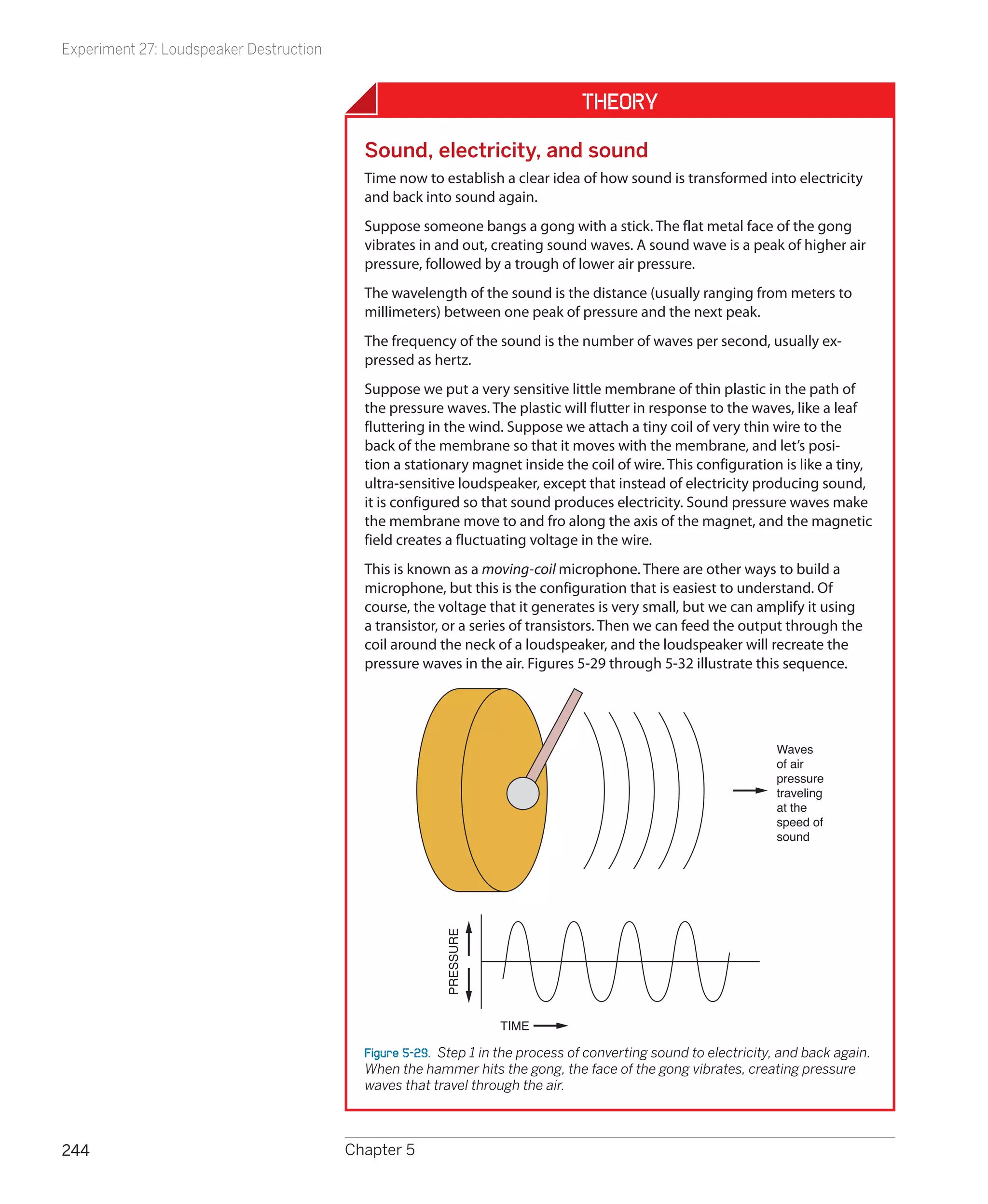 Experiment 27: Loudspeaker Destruction


                                                                                Theory

                                           Sound, electricity, and sound
                                           Time now to establish a clear idea of how sound is transformed into electricity
                                           and back into sound again.
                                           Suppose someone bangs a gong with a stick. The flat metal face of the gong
                                           vibrates in and out, creating sound waves. A sound wave is a peak of higher air
                                           pressure, followed by a trough of lower air pressure.
                                           The wavelength of the sound is the distance (usually ranging from meters to
                                           millimeters) between one peak of pressure and the next peak.
                                           The frequency of the sound is the number of waves per second, usually ex-
                                           pressed as hertz.
                                           Suppose we put a very sensitive little membrane of thin plastic in the path of
                                           the pressure waves. The plastic will flutter in response to the waves, like a leaf
                                           fluttering in the wind. Suppose we attach a tiny coil of very thin wire to the
                                           back of the membrane so that it moves with the membrane, and let’s posi-
                                           tion a stationary magnet inside the coil of wire. This configuration is like a tiny,
                                           ultra-sensitive loudspeaker, except that instead of electricity producing sound,
                                           it is configured so that sound produces electricity. Sound pressure waves make
                                           the membrane move to and fro along the axis of the magnet, and the magnetic
                                           field creates a fluctuating voltage in the wire.
                                           This is known as a moving-coil microphone. There are other ways to build a
                                           microphone, but this is the configuration that is easiest to understand. Of
                                           course, the voltage that it generates is very small, but we can amplify it using
                                           a transistor, or a series of transistors. Then we can feed the output through the
                                           coil around the neck of a loudspeaker, and the loudspeaker will recreate the
                                           pressure waves in the air. Figures 5-29 through 5-32 illustrate this sequence.




                                                                                                                 Waves
                                                                                                                 of air
                                                                                                                 pressure
                                                                                                                 traveling
                                                                                                                 at the
                                                                                                                 speed of
                                                                                                                 sound
                                                        PRESSURE




                                                                   TIME

                                           Figure 5-29.  Step 1 in the process of converting sound to electricity, and back again.
                                           When the hammer hits the gong, the face of the gong vibrates, creating pressure
                                           waves that travel through the air.



244                                      Chapter 5
 