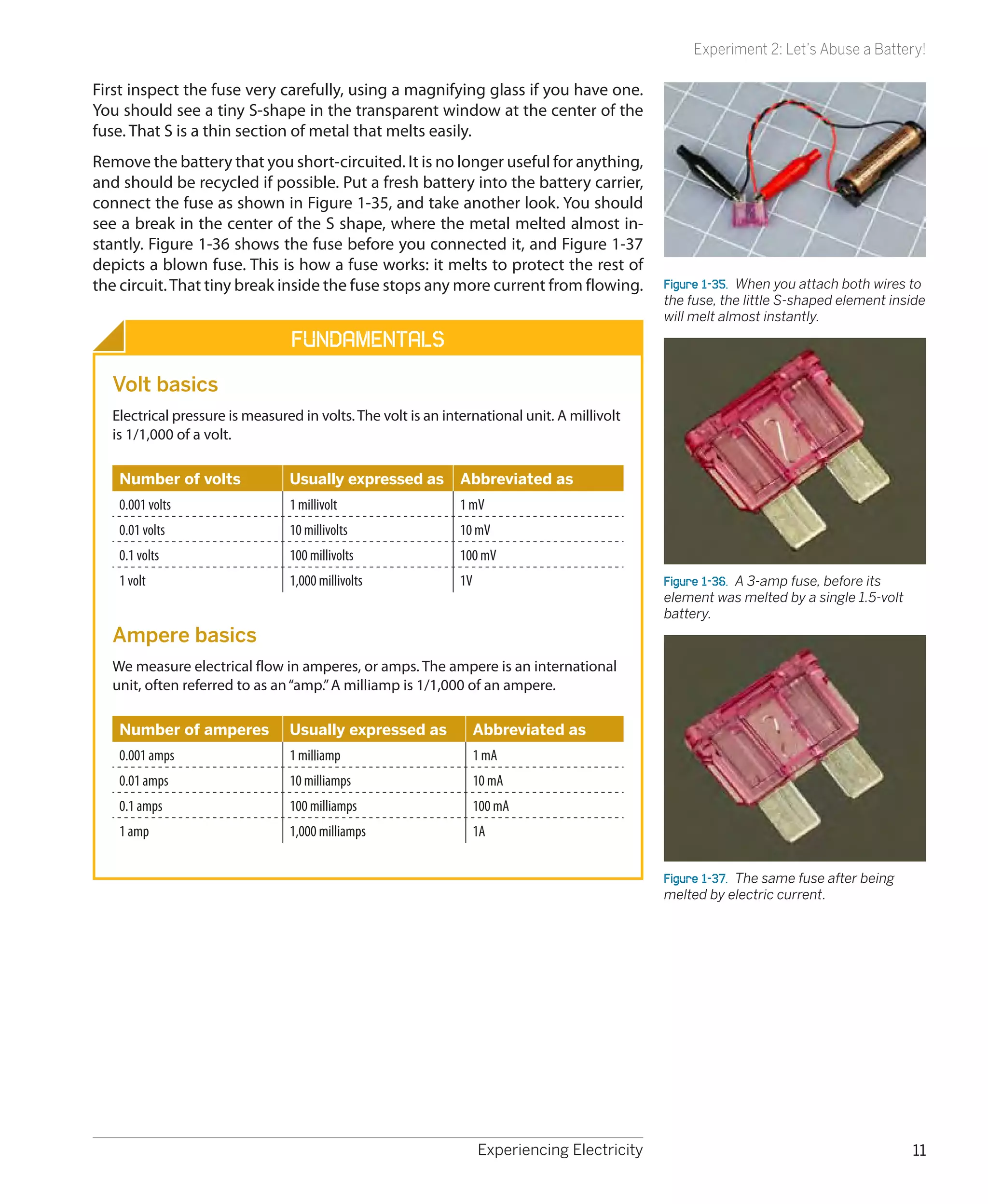 Experiment 2: Let’s Abuse a Battery!

First inspect the fuse very carefully, using a magnifying glass if you have one.
You should see a tiny S-shape in the transparent window at the center of the
fuse. That S is a thin section of metal that melts easily.
Remove the battery that you short-circuited. It is no longer useful for anything,
and should be recycled if possible. Put a fresh battery into the battery carrier,
connect the fuse as shown in Figure 1-35, and take another look. You should
see a break in the center of the S shape, where the metal melted almost in-
stantly. Figure 1-36 shows the fuse before you connected it, and Figure 1-37
depicts a blown fuse. This is how a fuse works: it melts to protect the rest of
the circuit. That tiny break inside the fuse stops any more current from flowing.             Figure 1-35.  When you attach both wires to
                                                                                              the fuse, the little S-shaped element inside
                                                                                              will melt almost instantly.
                                Fundamentals
  Volt basics
  Electrical pressure is measured in volts. The volt is an international unit. A millivolt
  is 1/1,000 of a volt.

   Number of volts              Usually expressed as          Abbreviated as
   0.001 volts                  1 millivolt                   1 mV
   0.01 volts                   10 millivolts                 10 mV
   0.1 volts                    100 millivolts                100 mV
   1 volt                       1,000 millivolts              1V                              Figure 1-36.  A 3-amp fuse, before its
                                                                                              element was melted by a single 1.5-volt
                                                                                              battery.
  Ampere basics
  We measure electrical flow in amperes, or amps. The ampere is an international
  unit, often referred to as an “amp.” A milliamp is 1/1,000 of an ampere.

   Number of amperes            Usually expressed as               Abbreviated as
   0.001 amps                   1 milliamp                         1 mA
   0.01 amps                    10 milliamps                       10 mA
   0.1 amps                     100 milliamps                      100 mA
   1 amp                        1,000 milliamps                    1A


                                                                                              Figure 1-37.  The same fuse after being
                                                                                              melted by electric current.




                                                                   Experiencing Electricity                                             11
 