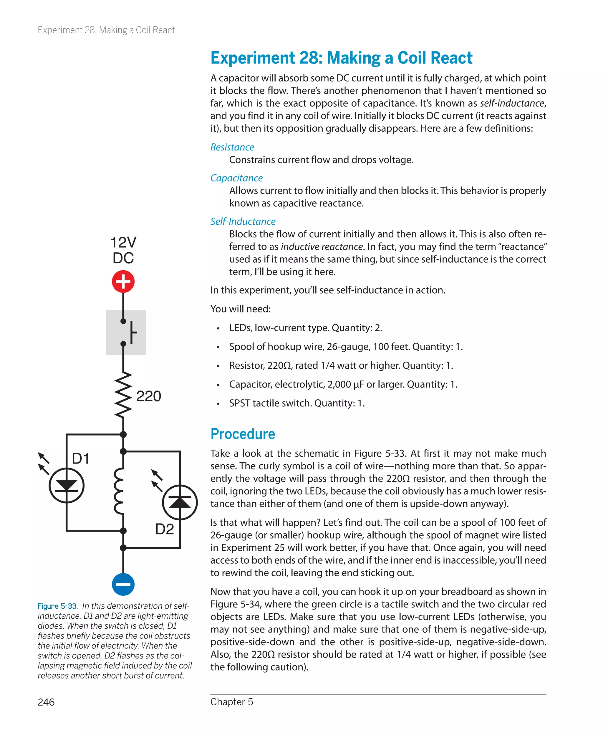 Experiment 28: Making a Coil React


                                               Experiment 28: Making a Coil React
                                               A capacitor will absorb some DC current until it is fully charged, at which point
                                               it blocks the flow. There’s another phenomenon that I haven’t mentioned so
                                               far, which is the exact opposite of capacitance. It’s known as self-inductance,
                                               and you find it in any coil of wire. Initially it blocks DC current (it reacts against
                                               it), but then its opposition gradually disappears. Here are a few definitions:
                                               Resistance
                                                    Constrains current flow and drops voltage.
                                               Capacitance
                                                  Allows current to flow initially and then blocks it. This behavior is properly
                                                  known as capacitive reactance.
                                               Self-Inductance
                                                    Blocks the flow of current initially and then allows it. This is also often re-
                    12V                             ferred to as inductive reactance. In fact, you may find the term “reactance”
                    DC                              used as if it means the same thing, but since self-inductance is the correct
                                                    term, I’ll be using it here.
                                               In this experiment, you’ll see self-inductance in action.
                                               You will need:
                                                •	 LEDs, low-current type. Quantity: 2.
                                                •	 Spool of hookup wire, 26-gauge, 100 feet. Quantity: 1.
                                                •	 Resistor, 220Ω, rated 1/4 watt or higher. Quantity: 1.
                                                •	 Capacitor, electrolytic, 2,000 μF or larger. Quantity: 1.
                            220                 •	 SPST tactile switch. Quantity: 1.


                                               Procedure
         D1                                    Take a look at the schematic in Figure 5-33. At first it may not make much
                                               sense. The curly symbol is a coil of wire—nothing more than that. So appar-
                                               ently the voltage will pass through the 220Ω resistor, and then through the
                                               coil, ignoring the two LEDs, because the coil obviously has a much lower resis-
                                               tance than either of them (and one of them is upside-down anyway).
                                               Is that what will happen? Let’s find out. The coil can be a spool of 100 feet of
                                 D2            26-gauge (or smaller) hookup wire, although the spool of magnet wire listed
                                               in Experiment 25 will work better, if you have that. Once again, you will need
                                               access to both ends of the wire, and if the inner end is inaccessible, you’ll need
                                               to rewind the coil, leaving the end sticking out.
                                               Now that you have a coil, you can hook it up on your breadboard as shown in
Figure 5-33.  In this demonstration of self-   Figure 5-34, where the green circle is a tactile switch and the two circular red
inductance, D1 and D2 are light-emitting       objects are LEDs. Make sure that you use low-current LEDs (otherwise, you
diodes. When the switch is closed, D1          may not see anything) and make sure that one of them is negative-side-up,
flashes briefly because the coil obstructs
the initial flow of electricity. When the      positive-side-down and the other is positive-side-up, negative-side-down.
switch is opened, D2 flashes as the col-       Also, the 220Ω resistor should be rated at 1/4 watt or higher, if possible (see
lapsing magnetic field induced by the coil     the following caution).
releases another short burst of current.


246                                            Chapter 5
 