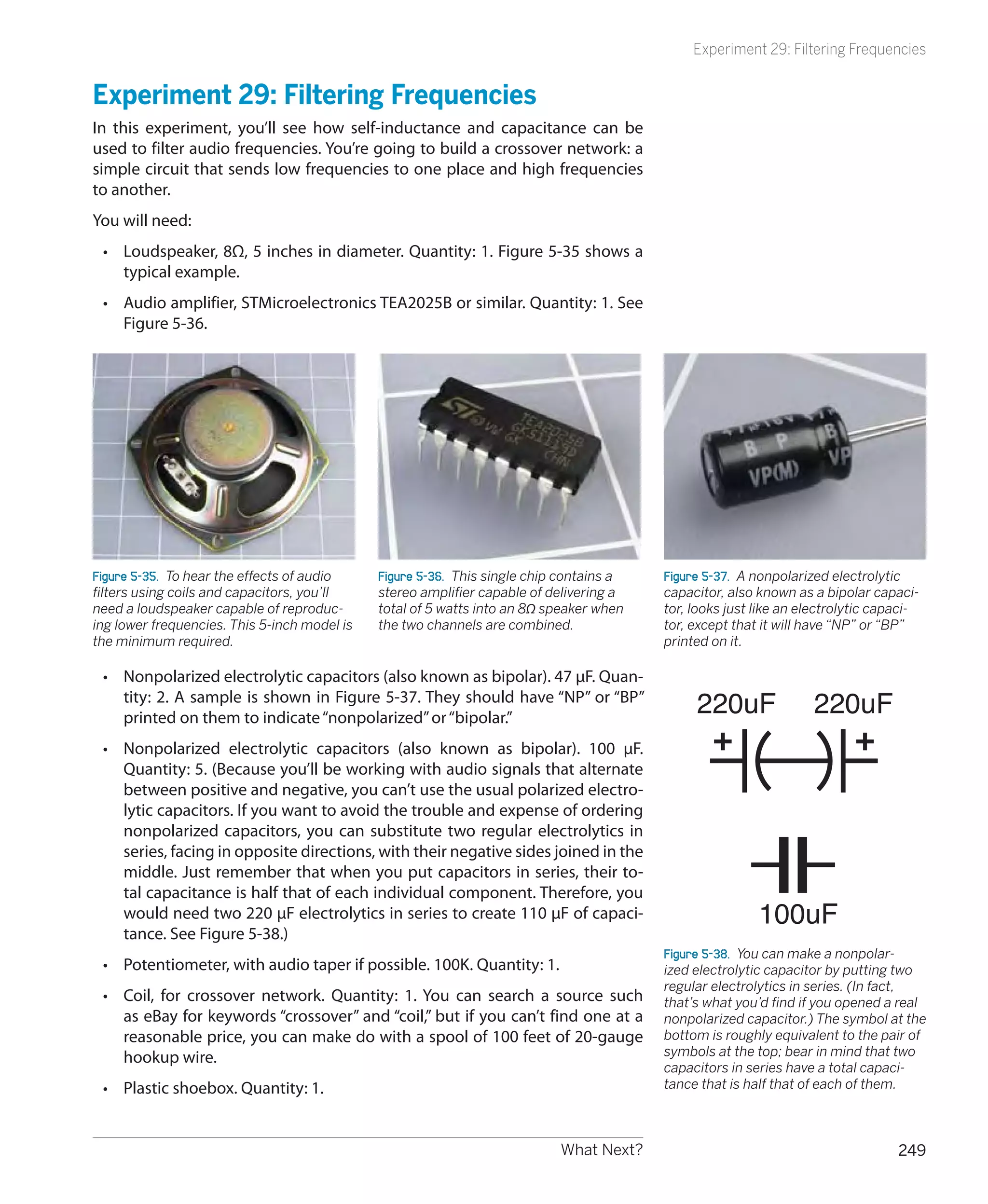 Experiment 29: Filtering Frequencies


Experiment 29: Filtering Frequencies
In this experiment, you’ll see how self-inductance and capacitance can be
used to filter audio frequencies. You’re going to build a crossover network: a
simple circuit that sends low frequencies to one place and high frequencies
to another.
You will need:
 •	 Loudspeaker, 8Ω, 5 inches in diameter. Quantity: 1. Figure 5-35 shows a
    typical example.
 •	 Audio amplifier, STMicroelectronics TEA2025B or similar. Quantity: 1. See
    Figure 5-36.




Figure 5-35.  To hear the effects of audio    Figure 5-36.  This single chip contains a   Figure 5-37.  A nonpolarized electrolytic
filters using coils and capacitors, you’ll    stereo amplifier capable of delivering a    capacitor, also known as a bipolar capaci-
need a loudspeaker capable of reproduc-       total of 5 watts into an 8Ω speaker when    tor, looks just like an electrolytic capaci-
ing lower frequencies. This 5-inch model is   the two channels are combined.              tor, except that it will have “NP” or “BP”
the minimum required.                                                                     printed on it.

 •	 Nonpolarized electrolytic capacitors (also known as bipolar). 47 μF. Quan-
    tity: 2. A sample is shown in Figure 5-37. They should have “NP” or “BP”
    printed on them to indicate “nonpolarized” or “bipolar.”
                                                                                               220uF               220uF
 •	 Nonpolarized electrolytic capacitors (also known as bipolar). 100 μF.
    Quantity: 5. (Because you’ll be working with audio signals that alternate
    between positive and negative, you can’t use the usual polarized electro-
    lytic capacitors. If you want to avoid the trouble and expense of ordering
    nonpolarized capacitors, you can substitute two regular electrolytics in
    series, facing in opposite directions, with their negative sides joined in the
    middle. Just remember that when you put capacitors in series, their to-
    tal capacitance is half that of each individual component. Therefore, you
    would need two 220 μF electrolytics in series to create 110 μF of capaci-                             100uF
    tance. See Figure 5-38.)
                                                                                          Figure 5-38.  You can make a nonpolar-
 •	 Potentiometer, with audio taper if possible. 100K. Quantity: 1.                       ized electrolytic capacitor by putting two
                                                                                          regular electrolytics in series. (In fact,
 •	 Coil, for crossover network. Quantity: 1. You can search a source such                that’s what you’d find if you opened a real
    as eBay for keywords “crossover” and “coil,” but if you can’t find one at a           nonpolarized capacitor.) The symbol at the
    reasonable price, you can make do with a spool of 100 feet of 20-gauge                bottom is roughly equivalent to the pair of
    hookup wire.                                                                          symbols at the top; bear in mind that two
                                                                                          capacitors in series have a total capaci-
 •	 Plastic shoebox. Quantity: 1.                                                         tance that is half that of each of them.



                                                                            What Next?                                            249
 