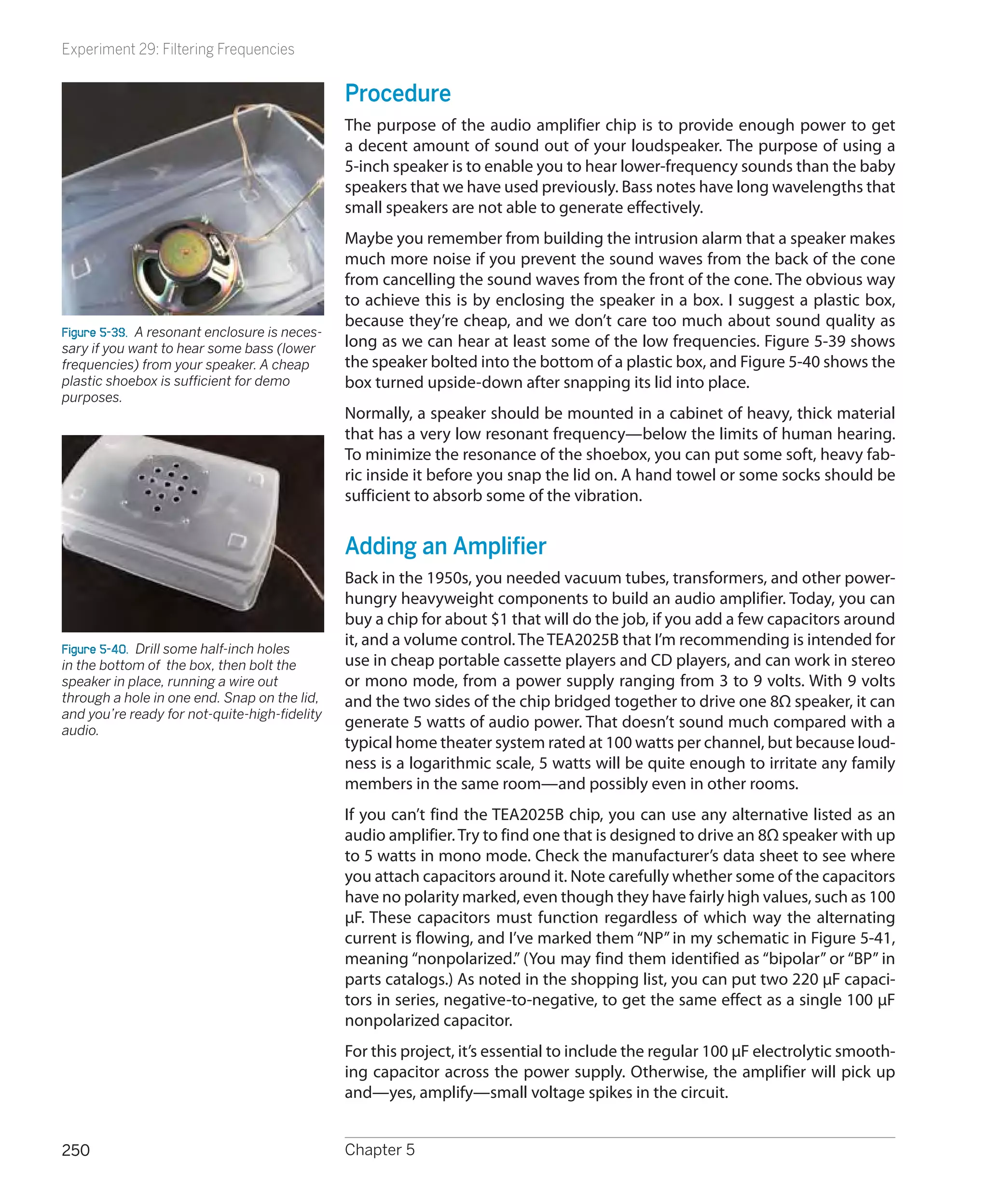 Experiment 29: Filtering Frequencies


                                               Procedure
                                               The purpose of the audio amplifier chip is to provide enough power to get
                                               a decent amount of sound out of your loudspeaker. The purpose of using a
                                               5-inch speaker is to enable you to hear lower-frequency sounds than the baby
                                               speakers that we have used previously. Bass notes have long wavelengths that
                                               small speakers are not able to generate effectively.
                                               Maybe you remember from building the intrusion alarm that a speaker makes
                                               much more noise if you prevent the sound waves from the back of the cone
                                               from cancelling the sound waves from the front of the cone. The obvious way
                                               to achieve this is by enclosing the speaker in a box. I suggest a plastic box,
                                               because they’re cheap, and we don’t care too much about sound quality as
Figure 5-39.  A resonant enclosure is neces-
sary if you want to hear some bass (lower      long as we can hear at least some of the low frequencies. Figure 5-39 shows
frequencies) from your speaker. A cheap        the speaker bolted into the bottom of a plastic box, and Figure 5-40 shows the
plastic shoebox is sufficient for demo         box turned upside-down after snapping its lid into place.
purposes.
                                               Normally, a speaker should be mounted in a cabinet of heavy, thick material
                                               that has a very low resonant frequency—below the limits of human hearing.
                                               To minimize the resonance of the shoebox, you can put some soft, heavy fab-
                                               ric inside it before you snap the lid on. A hand towel or some socks should be
                                               sufficient to absorb some of the vibration.


                                               Adding an Amplifier
                                               Back in the 1950s, you needed vacuum tubes, transformers, and other power-
                                               hungry heavyweight components to build an audio amplifier. Today, you can
                                               buy a chip for about $1 that will do the job, if you add a few capacitors around
Figure 5-40.  Drill some half-inch holes
                                               it, and a volume control. The TEA2025B that I’m recommending is intended for
in the bottom of the box, then bolt the        use in cheap portable cassette players and CD players, and can work in stereo
speaker in place, running a wire out           or mono mode, from a power supply ranging from 3 to 9 volts. With 9 volts
through a hole in one end. Snap on the lid,    and the two sides of the chip bridged together to drive one 8Ω speaker, it can
and you’re ready for not-quite-high-fidelity
audio.
                                               generate 5 watts of audio power. That doesn’t sound much compared with a
                                               typical home theater system rated at 100 watts per channel, but because loud-
                                               ness is a logarithmic scale, 5 watts will be quite enough to irritate any family
                                               members in the same room—and possibly even in other rooms.
                                               If you can’t find the TEA2025B chip, you can use any alternative listed as an
                                               audio amplifier. Try to find one that is designed to drive an 8Ω speaker with up
                                               to 5 watts in mono mode. Check the manufacturer’s data sheet to see where
                                               you attach capacitors around it. Note carefully whether some of the capacitors
                                               have no polarity marked, even though they have fairly high values, such as 100
                                               μF. These capacitors must function regardless of which way the alternating
                                               current is flowing, and I’ve marked them “NP” in my schematic in Figure 5-41,
                                               meaning “nonpolarized.” (You may find them identified as “bipolar” or “BP” in
                                               parts catalogs.) As noted in the shopping list, you can put two 220 μF capaci-
                                               tors in series, negative-to-negative, to get the same effect as a single 100 μF
                                               nonpolarized capacitor.
                                               For this project, it’s essential to include the regular 100 μF electrolytic smooth-
                                               ing capacitor across the power supply. Otherwise, the amplifier will pick up
                                               and—yes, amplify—small voltage spikes in the circuit.


250                                            Chapter 5
 