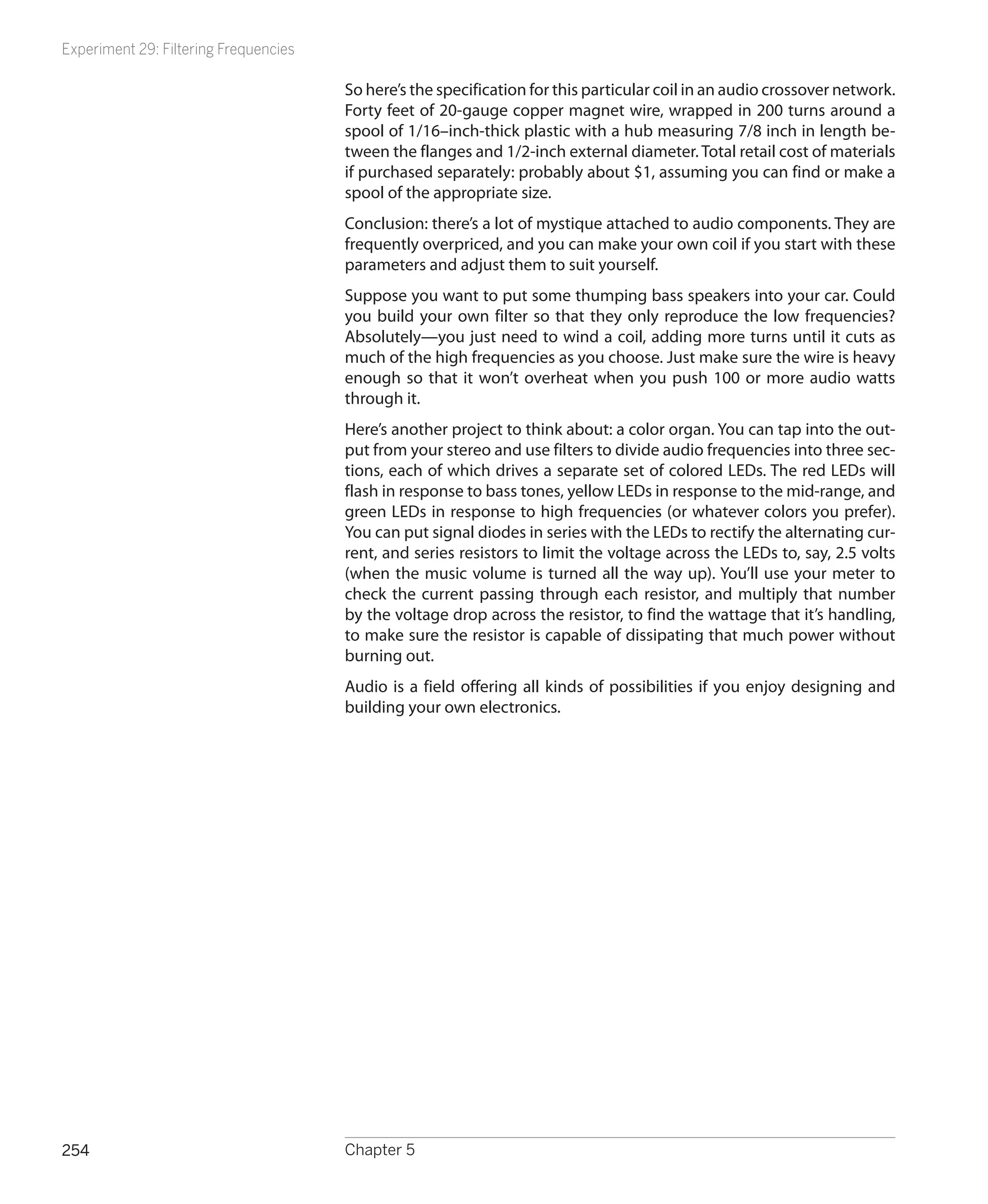 Experiment 29: Filtering Frequencies

                                       So here’s the specification for this particular coil in an audio crossover network.
                                       Forty feet of 20-gauge copper magnet wire, wrapped in 200 turns around a
                                       spool of 1/16–inch-thick plastic with a hub measuring 7/8 inch in length be-
                                       tween the flanges and 1/2-inch external diameter. Total retail cost of materials
                                       if purchased separately: probably about $1, assuming you can find or make a
                                       spool of the appropriate size.
                                       Conclusion: there’s a lot of mystique attached to audio components. They are
                                       frequently overpriced, and you can make your own coil if you start with these
                                       parameters and adjust them to suit yourself.
                                       Suppose you want to put some thumping bass speakers into your car. Could
                                       you build your own filter so that they only reproduce the low frequencies?
                                       Absolutely—you just need to wind a coil, adding more turns until it cuts as
                                       much of the high frequencies as you choose. Just make sure the wire is heavy
                                       enough so that it won’t overheat when you push 100 or more audio watts
                                       through it.
                                       Here’s another project to think about: a color organ. You can tap into the out-
                                       put from your stereo and use filters to divide audio frequencies into three sec-
                                       tions, each of which drives a separate set of colored LEDs. The red LEDs will
                                       flash in response to bass tones, yellow LEDs in response to the mid-range, and
                                       green LEDs in response to high frequencies (or whatever colors you prefer).
                                       You can put signal diodes in series with the LEDs to rectify the alternating cur-
                                       rent, and series resistors to limit the voltage across the LEDs to, say, 2.5 volts
                                       (when the music volume is turned all the way up). You’ll use your meter to
                                       check the current passing through each resistor, and multiply that number
                                       by the voltage drop across the resistor, to find the wattage that it’s handling,
                                       to make sure the resistor is capable of dissipating that much power without
                                       burning out.
                                       Audio is a field offering all kinds of possibilities if you enjoy designing and
                                       building your own electronics.




254                                    Chapter 5
 